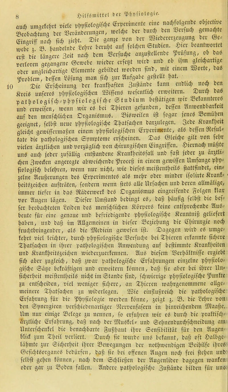 and) umaefdrt viele W>|?oto8if#e ^pertmente eine na^fotgenbe ob/ective Beobachtung ber Beränberungen, weld;e ber durch den ou)ud; gemalte Eingriff nad; ftd; giept. ©ic ßanje »on bev 2Qtcbcier$eugung bei ©e* u>ebe 5 SB. handelnde Sehre beruht auf folgen ©tubten. $i« beantwortet erft die längere Beit ttad; beut SBcrfutfe anjuftellcnbe Prüfung, ob bae verloren gegangene ©ewebe wieder erfefct tturb unb ob tl>m glet^arttge ober ungleichartige Elemente gebildet worben finb, mit einem ~>orte, dad Problem, beffen Söfung mau ftd) jttr Aufgabe geftellt fiat. 2)ie (Erfcpetnung ber franfpaften Buftänbe tanu ettbltd; noch ben fivei« unfered $9itotö0tf$en SSiffend mefentlicf) erweitern. Surd; bad ttathotogifd;^hhfiot°gifd;e «Studium beftätigen mir Befanntered itttb er weifen, wenn wir ed bei Olderen gefunden, beffen Slnwettbbarfeit auf ben menfdjlidjeu Drganidmud. Bisweilen ifi fogar j'encd Bemühen geeignet, felbft neue pt»;fiologifd;e £patfad;en barzulegen. Bebe Äranfpeit gleid)t gewifferatapen einem ipppftologifchen (Experimente, ald beffen dieful* täte bie patl;ologtfd;en ©pmptome erfd;einen. Sad ©letd;e gilt von fehr vielen ärztlichen unb vorjüglid) von cpirurgifd;en (Eingriffen. -Öiernad; mühte und auch febev zufällig entftaubene 5?raufhcitdfall unb fafi jeder zu äi'gtli- d;ctt Bwecfen angeregte abwetd;cnbe $5rocep in einem gewtffett Umfange phd* ftologtfd; belehren, wenn nur nicht, wie btefed meiftentpeild ftattfinbet, ein* jelne Steuperungen bed (Experimented ald mehr ober minder ifolirte Ärattf* pettdzeid;en aufträten, fonbern wenn ftetd alle Urfad;en unb beren allmälige, immer tiefer in bad Stäbermerf bed Drgautdmud etngretfenbe Böigen flar vor Singen lägen, tiefer Umftanb bedingt ed, bah häufig felbft bie bef* fer beobachteten Selben bed menfd;lid;en törperd feine entsprechende Slud* beute für eine genaue unb befriedigende pppfiotogifche S^enntntp geliefert haben, unb bap im SWgemetnen in biefer Beziehung bie (Ehirurgie noch fruchtbringender, ald bie Btebicin gewefen ift. Sagegen wirb ed urnge* feprt viel leichter, burd; pppftologtfche 33erfud;e bei Spieren erfannte ftd;cre Spatfad;en in ihrer patpologifd;en Sluwenbuttg auf beftimmte Äranfpeiten unb $ranfpettdzeid;en wieberjuerfennen. Sind biefent Berhältniffe ergtebt ftd; aber zugleid;, bap zwar p.atpologifebe (Erfahrungen einzelne pppftclo* gtfd;e ©ä$e befräftigen unb erweitern fönnett, bap fte aber bet ihrer litt* fid;erl;eit meiftentheild nid;t im ©tanbe finb, fcpwierige pppftologtfcpe fPitnftc Zit etttfd;cibcn, viel weniger ftd;erc, au Xpieren waprgenommene allgc* metnere 3^hatfachen zu widerlegen. 2Bie eittfluprcid; die patpotegifepe (Erfahrung für die fpppftologie werben fönnc, zeigt z- 23- die Sehre von bett ©t;ttcrgieen vcrfd;iebeitartiger Sftervcnfafern in hiurcid;cnbent SDtaape.. Um nur einige Belege zu ttettnett, fo erfuhren wir cd durch die praftifd;* ärztliche (Erfahrung, bap ttad; der SJtudfel* unb ©chncnburd;fd;ncibung aut Unterfcpenfel die benad;barte guppaut ihre ©enftbilität für bett Slugen* blief zum SEpcil verliert. Sttrd; fte wurde und bcfanitt, bap oft £>albge* lähmte zur ©id;erhcit ihrer Bewegungen der nothmenbigen Beihilfe t’prcd ©efid;tdorgancd bedürfen, bap fte bei offenen Singen ttod; frei fiepen unb felbft gepett fönnett, ttad; beut ©cpliepett der Slugenltber dagegen wattfen ober gar zu 33obeu fallen. Slnberc patpologifd;e Buftänbe bilden für und