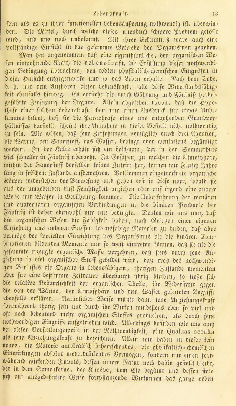 fern atd cd jtt itjrcr fitncttonctlen i'ebendäitfjerung nottjmenbtg tft, übermitt* beit. £)tc bittet, burd; metd;e btefeö uitcnbtid; fd;mere Problem gelöf’t wirb, ftnb und nod; ltnbcfannt. 9J?tt itjrer Erfenntnijj märe and) eine ponjfänbtgc Eittftdjt tn bad gefammte ©ctriebe ber Drgantdmeit gegeben. SD?an fiat angenommen, bafj eine etgentt)ümlid;e, ben orgaittfcjjeit 2Öe* feit eittmofmenbe Ära ft, bic Seb endfraft, bic Erfüllung btefer itottjmenbi* gen 23ebiitgttttg übernehme, ben tobten pfn;ftfatt|Rt;*d;cmifd;cn Eingriffen in btefer f)tnft d;t entgegettmirfe unb fo bad Sebett erhalte. 9iad; bem £obc, b. lt. mit bem Sluffmrctt biefer Sebeitdfvaft, falte biefe Sßtberftanbdfätjig* feit ebenfattd pimveg. Ed entfiele bte burd; ©älmtttg unb gäulntfj tierbet* geführte 3erfet}ung ber Drgattc. Sittein abgefet;cn baoott, bajj bic f>t;po* ttjefe einer fotd;en Hebendfraft eben nur einen Sludbrucf für etmad Hube* fannted bitbet, baf} fte bic fParapljrafc eitted und entgettenben ©ruuboer* flättntjfed barftettt, fd;etnt ttme Slnitatmte in biefer ©eftatt niefjt notftmcnbtg ju fein. 2ßt'r mt'lTen, bafj jene 3erfe^ungeu oorjügttd; burd; bret Slgentten, bie Sßärtnc, ben ©auerftoff, bad SSaffcr, bebtngt ober mentgjtend begiinftigt merbett. 3» ber Äälte ertjätt fid; ein l?ctd;uatu, ber in ber ©omtnerijtße oiet fd;netter tn gäultttjj übcrget;t. 3n ©efäjjett, ju mctd;ctt bic Sttmofptjäre, mithin ber ©auerftoff berfctbcu feinen 3utritt l;at, fönnett mir glctfd; 3flt;vc tang in frtfdjem 3uftanbc aufbemalmen. tBottfommcn eingetroefnete orgattifd;c Äörpcr miberftefteu ber 33ermcfuitg unb gelten erft in biefe über, fobatb fte and ber untgebenben Sitft $eud;tigfett an^iepen ober auf trgettb eine anberc Sßetfe mit SBaffer in 33erüt;rung fommen. £>ic Ueberfüprung ber ternären unb quaternären organifdjett Sßerbinbitngett in bic binären fProbucte ber Säulnifj ift baper ebenmopl nur eine bebtngte. £)enfett mir und nun, bajj bie organtfepen Sßefett bic gäpt'gfett paben, nad; ©efe^eit einer eigenen Stnjt'efmng aud attberett ©toffen tebcndfätu'gc üDtaterien ju btlben, bajj aber vermöge ber fpecietten Einrichtung bed ©rgantdmud bic bie binären Eont* biuationen bitbeitbett SRomente nur fo meit etntreten föitnen, bajj fte nie bie gefammte erzeugte organifd;e SDhjfc oerje^reu, bafj ftetd burd; jene Sin* Stepung fo oiet organtfd;er ©toff gebitbet mivb, bajj tro£ bed nottjmenbi* gen SBertufkd bte Drgattc in lebeitdfäfttgem, tpätigen 3uftanbe momentan ober für eine bejtunmte 3eitbaucr überhaupt übrig bleiben, fo Itcfje fid; bie relative 33eparrticpfeit ber organtfd;en STpette, t'pr Söt'berjtaub gegen bic »on ber SBärnte, ber Sltmofpljäre unb bem SBaffer geleiteten Singriffe ebenfattd erftären. Natürlicher Söetfe müfjtc bann jette Sln^tepungöfraft fortmät;rcnb tpätig fein unb burd; ipr SBirfen minbeftend eben fo viel unb oft nod; bebeuteub metm orgautfd;en ©toffed probuctrcn, atd burd; jene nettjmeubtgen Eingriffe aufgetrieben mirb. Sltterbingd beftnben mir und aud; bet btefer SSorfMungdmetfc in ber Nottm>enbigfeit, eine Qualitas occulia atd jene Slnsiepungdfraft ju bejetd;tten. Sittein mir paben in btefer feilt neued, bte Materie autofrattfep bepevrfcpenbcd, bie ppt;ftfattfd;*d;entifd;cu Etnmirfungett abfotut ittcbcrbritcfcitbed Vermögen, fottbern nur einett fort* mälmenb mirfenben 3ntputd, beffett innere Natur nod; bapin geftettt bleibt, ber in bem ©attteitfortte, ber Änodpc, bem Eie beginnt unb beffett ftetd fid; auf audgebefmtere NSetfc fortpftaujenbe Sßtvfuugcu bad ganje i'cbett