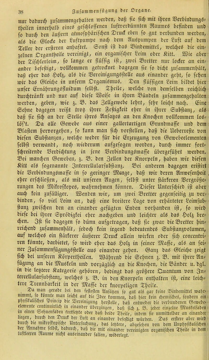 3itf«mmeufügitng bet Organe. nur baburcß äufammcngeßaften werben, baß fte ßcß mit tpren 33erbinbungd* teilen innerhalb cittcd gefddoffenett tufttterbünnten 3taumed beßnben unb fo burcß beit äußern atmofpßärifößen Qrucf eben fo gut »erbunben werben, fltö bie ©torfe ber Suftpumpe itad; bem ^udpumpen ber Suft auf bem £etfer ber crßcrcit anßaftct. ©onß iß bad 33inbemittet, weid;ed bie ein* jetneit Drgantßeite vereinigt, ein organtfd;er Seim ober ßitt. 2Bxe aber ber £tfdderfetm, fo lange er flüfftg tft, jwet 33rctter nur foefer an etn* aitber befeßtgt, »odfommen getrorfnet bagegen fte fo bießt ättfammenßäft, baß eßer bad $ct$, atd bie 33eretntgttitgdßette aud etnanber geßt, fo feßen wir bad ©feidje in unfernt Drganidmud. 3Den ßiifftgen Setm bitbet ßier ttnfer ©rnäßrungdßttibum fetbß. £ßettc, welcße oon betnfetben reteßfieß bureßtränft unb nur auf btefe Stßeife in tßren 33ünbetn gufantmengeßattcn werben, geben, wie 5. 33. bad 3edgewebe teßrt, feßr Ieid)t nad;. ©ine ©eßtte bagegen reißt troij tßrer geßigfeit eßer in ißrer ©ubßan$, atd baß fie fteß an ber ©tede ißred Slnfa^ed an ben $nod;en rodfommen tod* töft. 3)a ade ©ewebe auö einer gadertartigen ©runbtnaffe unb bem 23taßem ßeröorgeßett, fo fann man ftd; »orfteden, baß bie Ueberreße non biefen ©ubßanjen, wetd;e Weber für bie ©rjeugung bon ©ewebeetementen fetbß berwanbt, ttotß wieberum aufgefogen worben, burd; immer fort* feßrettenbe 33erbi(ßtung in fette Sßerbtnbungdmaffe übergefüßrt werben. 33ei maneßett ©ewebeit, 3. 33. ben 3etfed ber Knorpeln, ßaben wir biefen Äitt atd fogenamtte 3ntercedularfubßajtj. 33et anberen bagegen eriftirt bie 33erbtnbungömaffe tn fo geringer 9)?enge, baß wir be.ren 2lnwefenßeit , eßer erfeßdeßen, atd mit unfereit Slttgen, fetbß unter ßärfereit 33ergröße* ruitgen bed 9D?tfroffoped, waßriteßmen fönnen. Qiefer Uitterfd;ieb tß aber aueß fein gufädiger. SCßenben wtr, um jwet 33retter gegenfetttg ju ber* binben, fo btet Seim an, baß eine breitere Sage bon erhärteter Seimfub* ßanj jwtftßen ben an etnanber gefügten ©nben borßattben iß, fo wirb biefe bet ißrer ©pröbigfet eßer .nad;geben unb Ieid;ter atd bad f>ot$ bre* eßen. 3ß fte bagegen fo bümt aufgetragen, baß fte jwar bie 33rettev ßin* reteßenb jufammenßätt, jeboeß fein trgenb bebeutenbed ©ubßanjbotumen, auf weteßeö ein ftärferer äußerer £)rucf adein wirfett ober fieß conceittrt* reit fönnte, barbietet, fo wirb eßer bad f>otj in feiner 93?affe, als an fei* ner 3ufantmenfügttngdßede aus etnanber geßett. ©anj bad ®teid>c geigt ßcß bet unferen Äörpertßeiten. SQSäßrenb bie ©eßnett 5. 33. mit ißrer 2ln* fügttng an bie SDätdfetn unb borjügft'd; an bie ^notßen, bie 33änber u. bgt. in bie teuere Kategorie geßören, bebtitgt bad größere Quantum »01t tercedularfitbßanj, wcttßed $. 93. in ben Änorpetn cntßaitcn iß, eine leid;* tere Srennbarfett in ber 2)?affe ber fnorpettgen ftßcife. ®<t matt gerabe bei ben fefteften Qfnfälteit fo gut atd gai- feilte 93iitbentitte( n>af)r* t0Ua!te man ftUf 3&ee foitttttett, baf; ßiev fein d)entifd)cö, fottbevtt ein Oi)t)ftfaitfd)eu d'futcip bie 93eveiuigung ßerftette, baft entmebev bie oerbttttbenen ©ctoebe* eievneute coutuuuvltd) in ciuanbei* übci’gtngen, bafs ftd) j. 5S. jebev einjclue 9Äuöfctfabctt ttt einen @c()ttenfabcn fovtftyte obet* baf; beibe 3!f)cifc, iitbcm ftc unmittelbar an cinailbcv liegen, btivdt ben ®ntcf ber Suft au eiitattber befeftigt toüfbeit. ®ad evfteve aber tuieb buvd) bte mtfroffoptfeße Uutei-fud)ung, baö [entere, abgefcßcu 001t bem Uitpfjnftfatifdien bev •annabme felbff, baburd), baft bie mit einaubev bereinigten organifdtett £ßei(e itt bem tuftteeren fdaume md)t aubeiuauber falten, mibertegt.