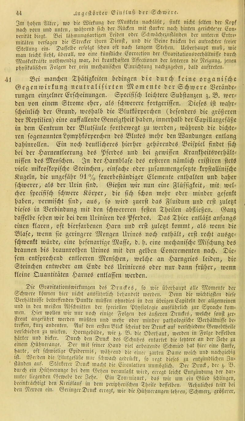 3m f)of>cn Sitter, mo bie SßirFung bei- WuöFctu nad>Iäf?t, ftnft nid)t feiten ber ftopf itacl) Pont unb unten, n>äf;vcnb fiel) bev Stücten mit ftarfer naet) hinten gevid>te-er @on« wevität biegt. 93ei tähmnugöartigen Selben ober ©dircädKAuftauben ber unteren Grrtre* mitäten oerfageit bic ©tretfer il)ven ©ienft, unb bie Seine fniefen bei aufi'ed)ter freier ©teßung ein. ©affetbe erfolgt fcl)ou oft uad) langem ©tefjen. Ueberßaupt mufi, mie mau (eid)t f(ef)t, überall, mo eine Fftu(tlid)e Sorrection ber ©rabitationöoerbältuiffe burd) WuöFetFräfte nothmenbig mar, bei franffjaften 2(ffectioiten ber teueren bie Steigung, jenen p()t)fifa(ifd)cu folgen ber rein med)«nifd)en @iurid)tuug nadjjugeben, halb auftreten. 41 35ct mand;eit ^pättgfetten fceblngen bte burcf; feine organtfdje ©egeitmtvfung ncutraltftrten Momente b c r © cf) m e r e SBeränbe* rungen einzelner Grrfd;etnungen. ©peetfifd; letztere ©ubjlonjen j. 5B. mer* ben pon einem ©fronte elmr, ald fdjmererc fortgertffen. SDtefeö ijl mal;r* fdjetnltd) ber ©runb, medhalb bie 331utförpercf)en (befonberd bic größeren ber Dtepttlten) eine auffalleitbe ©eneigtl;eit fabelt, inner^atb bevOfapillargefäfie in bent Zentrum ber 231utfäule fortbemegt ju merben, mätmenb bie btd;te* rett fogenanntenSpmpf;fbrperdien bed SBluted mehr ben SEBanbitngen entlang bafjtnrollen. (£tn nod; beutltdjered |iterber ge|>t>renbeö ©etfptel ftnbet ftcf> bei ber Harnentleerung bed fpferbed unb bet gemtjfen Äranlhettdperhält* niffen bed 9J?enfd;ett. 3n ber Harnblafe bed elfteren nämltd; eriftiren ftetd otele mtfroffoptfd;e ©teimfjen, einfache ober jufammengefe^te frpftalltntfdje Äugeln, bie ungefähr 91 % feuerbeftänbtger (Elemente enthalten unb baljer fernerer, ald ber Urin ftnb. ©tefjett mir nun eine glüffigfett, mit mel* fpectftfd; fd;mere Äorper, bie ftd) fdion mehr ober minber gefenft Haben, permtfd)t ftnb, aud, fo mirb juerft bad glutbum unb erft jule^t btefed in SSerbtnbung mit bett fdjmerercn feften ^l;eilen abfltefien. ®anj baffelbe feiten mtr bei beut Urtniren bed fßferbed. ©)ad £l;ter entläßt anfattgd einen flaren, oft bterfarbenen Harn unb erft jule^t fontmt, ald rnenn bie 331afe, tpettn fte geringere fOtengen Urtncd nod) enthält, erft rcd;t attdge* fd;menft mürbe, eine hefenartige fDtaffe, b. h. eine med;antfd;c 9)?tfd;ung bed braunen bid braunrothen Urined mit ben gelben Ofener erneuten nad;. £>ie* fern entfpredjenb entleeren 9)?cnfd;en, mcld;e an Harngrted leiben, bic ©tetnd;en entmeber am Ofnbe bed Urint’rend ober nur batttt früher, mettn fleine Quantitäten Havned entlaffen merbett. Sie ©raoitationömirfungcn bed ©ntcEeö, fo mie überhaupt aße Womeute ber ©djmere f'ömteit hier uid)t auufül)r(id) bchaubclt merben. Denn bie midüigfteu biefe Serhältniffe betreffeuben fünfte müffen ohuebie» in beu übrigen (fapitelu ber aßgemeinen unb in ben mciften Qlbfdmitten ber fpecießen fffhifftologie auöführlid) ^ur ©pracbe Font* men. Hier moßen mir nur nod) einige folgen bed äußeren ©rucfcö, meld)e fonft jet* ftreut angeführt merben müßten unb mehr ober minber pafboIogifd)e fßerhättniffe be* treffen, Fur$ anbenten. Qluf ben erften S3Iict fdjeint ber ©rucE auf berfdjiebcne ©eroeötheitc oeiTdffeben ju mirfen. Horngebifbe, mie j. 23. bie Oberhaut, merben in fyolgc beffelbeu harter unb bicEer. ©urd) ben ©ruef be» ©djuheö entartet bie letztere au ber 3ef)e ,pi einem Hühnerauge, ©er mit feiner H«nb riet arbeitenbe ©dmiicb'bat hier eine ftarFe, harte, oft fdjmiclige ©pibermU, mahreub bie einer jarteu ©ame meid) unb nad)gicbig ift. SSJerben bie Slutgefciße nur feßmad) gebrüeft, fo regt biefed ju entpütbliduMi 3u* ftäuben auf. ©tärherer ©rucE mad)t bie ©ireulation unmögtid). ©ec ©ruct, ber j. S. bitrd) ein Hühnerauge bei bem ©eben oeraulafit mirb, erregt (eid)t (Jutjüubung ber bar* unter liegenbeu CPemebe ber Sehe. @iu ^oiirniguet, baö mir um ein ©lieb fdßiugen, beeinträd)tigt beu Äreidfauf in bem pcripherifdieu ©heile beffelbeu. VIeffnIidied tritt bei beu 91 erben ein. ©eriuger ©ruef erregt, mie bic Hühneraugen tebreu, ©rijmerj, größerer,