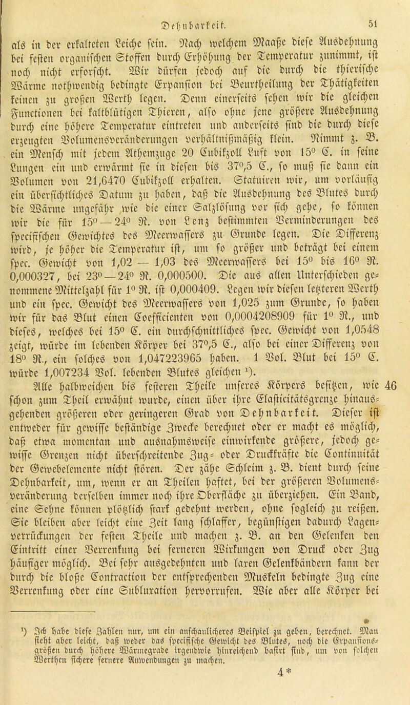 S i tj 111' n vf ei t. aU tu bei* crfatrctcit Seid;c fein. 9?ad; meid;cm 50?naf}c biefe Sludbepnung bei feften organifd;ctt (Stoffen burd; ©rpößung ber Scmpcratur junimmt, ift uod; nid;t erforfd;t. Sfßtv bürfett febod; auf btc burd; btc tpierifepe Sßärnte notßwenbtg bcbt’ngtc ©rpattftoit bet 23eurlpetlitng ber Spättgfetten feinen 31t großen 2Bcrtf> legen, sbenn einerfeitd fepett wir btc gtetd;cit Functionen bei fattbtütigen Spieren, atfo opttc fette größere Studbepnung burd; eine pöpere Sempcratur eintreten ttnb anberfettd ftttb bte burd; biefe erzeugten 33otuntenöveränberuttgen verpättnißmäßig ftet’n. stimmt 3. p. ctit 9)?ettfd; mit febetn Sltpcmjugc 20 Sitbifjoli Suft von 15° ©. in feine Sungett ein ttnb erwärmt fte ttt btefett bid 37°,5 ©., fo muß fic bann ein 23olumcit von 21,G470 dubifjoli erpatten. ©tatuiren wir, um vorläufig ein überftd;tlid;ed Saturn 31t paben, baß btc Sluöbeßituitg beö SBfuteö burd; bic äßärntc ttngcfäpr wie bte einer ©aljfofttng vor fid; gepe, fo fonnen wir bic für 15° —24° 9t. von 4?eng beftimmten Serminberungeu bed fpcctjtfcpen @cwtd;tcd bed ©ceerwafferd 31t ©ruttbe legen. Sie Stfferens wirb, je pößer bic Scmpcratur ift, um fo größer ttttb beträgt bei einem fpcc. ®ewtd;t von 1,02 — 1,03 bed SOteerwafferd bet 15° btd 16° 9t. 0,000327, bet 23° — 24° 9t. 0,000500. Sic aitd alten Unterfd;tebett ge? ttommene ?Oiittefgapt für 1° 9t. ift 0,000409. Segen wir biefen teueren Sßcrtß uttb citt fpec. @ewid;t bed fDteerwafferd von 1,025 ginn ©ruttbe, fo paben Wir für bad 33tut einen ©ocfßcientett von 0,0004208909 für 1° 9t., ttnb btefed, wetd;cd bet 15° ©. eilt burd;fd;nitttid;cd fpec. ©cwid;t von 1,0548 geigt, würbe im tebenben Körper bet 37°,5 ©., atfo bei einer Sifferenj von 18° 9t., citt fotd;ed von 1,047223965 paben. 1 23ol. 23lut bet 15° ©. Würbe 1,007234 23ot. tebenben 23(uted gtcid;eitx). Sitte ßalbwctd;ctt btd fefterett Spetle ttttfered Äörperd befilActt, wie 46 fepott junt Speit erwäpnt würbe, einett über tpre ©tafticitätdgrcnsc ßittaud? gepettbett größeren ober geringeren ©rab vott Seßtt bar feit. Stcfcr ift entweber für gewiffe bcftättbtge 3*vecfe berechnet ober er ntad;t ed ntögtid;, baß etwa momentan uttb audnapntdweife eittwirfenbe größere, febod; ge? wiffc ©rettgett nid;t überfd;reücnbe 3ugs ober Srurff'räftc bic (Kontinuität ber ©cwcbetentcute ittd;t fiören. Ser gäßte ©epteitn 3. 33. bient bttrd; feine Scßitbarfcit, um, wenn er att Spctten paftet, bei ber größeren SBoUttnend? veränberuitg berfetbett immer ttod; tpre £>berftäd;e gu übergtepett. ©in 23attb, eine ©cpne fönttett ptößdtd; ßarf gebepnt werben, optte fogletd; 31t reißen. ©ic bteiben aber tctd;t eine 3eit lang fd;taffcr, begünßtgett baburd; Sagen? verrüefuttgett ber fefteit Speitc ttnb mad;cn 3. 23. att bett ©etenfeit bett ©intritt einer Sßcrrcitfttng bei ferneren Sßirfttngen von Sntcf ober 3^3 päuß'gcr ntögtid;. 33ei fepr attdgebepntcn uttb faxen ©etenfbäitbern fatttt ber bttrep bte bloße ©ontracttoit ber ctttfprcd;eitbcit fDtudfctn bebittgte 3»3 eine 23crrenfttng ober eine ©ubturation pervorritfctt. 2ßte aber alte Körper bet • T) ba5e biefe ßapten nur, um ein anfdjaniidjcred ©eifpict ju geben, Berechnet. Scan fiept aber ieifpt, bafj Irebcr bad fpccijtfc^c ©eluidjt bed 33Iuted, uod) bic (Srpanftoitd? großen burd) pöpere SBärmegrabe irgenbloie pttireirijenb baftrt ftub, um bou fotzen SBertpeit fteßere fernere Slnluenbungen ju macßeit. 4*