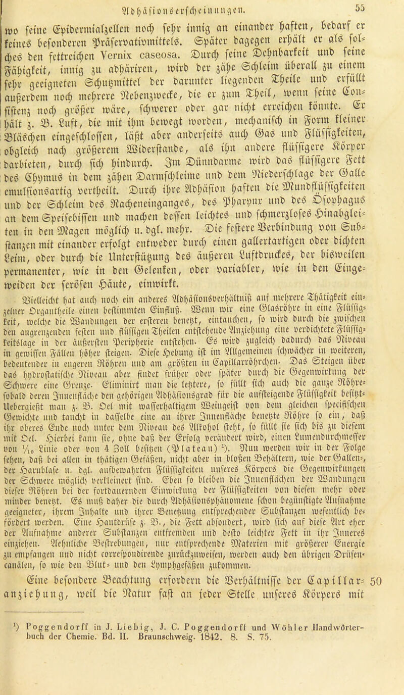 21 b f; ä f i o n b e r f cl) c i u it tigcit. wo feilte ©ptbevnualjetleit nod; fepv innig an einander paften, bebarf er feined befoitbcvcu ^räferöatforottfeW. Später bagegen erhält er alb foU d;cb beit fettreichen Vernix caseosa. £)urd; feine S)cpnt>avfcit uitb feine gdhigfeit, innig 51t abpärtren, Wtrb ber jähe ©d;lctnt überall ju einem fehr geeigneten ©d;u&mittel ber barunter tiegenben Xfyeik unb erfüllt außcvbcm nod; mehrere OMcttjwede, bic er junt Streit, wenn feine Cott* ftßeuj nod; großer wäre, fd;werer ober gar nid;t erreichen fonntc. ©r hält 5. 23. Cuft, bie mit il;m bewegt worben, med;anifd; in gönn Keiner ®läbd;en cingefd;lojfen, läßt aber anberfeitö and; ©ab nnb glüfjtgfeiten, obgleid) nad; größerem äöiberftanbe, alb ifm anberc flüfftgere Körper barbieten, bnvd; ßd; htnburd;. gm SDünnbarme wirb bab flüfftgere gett beb ©Ipautö ia bent jähen S)avmfd;leime nnb beut 91tcberfd;lage ber ©alle emulftottbarttg ocrthcilt. 2)urd; ihre Slbhäftott haften bic Piunbßüfßgfcttcn unb ber @d;lcint beb 9tad;enetitgangcb, beb Pharpnr unb beb ©fophagttd an bem ©petfcbtßcn unb ntad;eit beffett letd;teb unb fd;uterj(ofeb Pp{ttabg 1 ct- ten in ben Plagen möglich 11. bgl. mehr. Sie feftere ©erbinbung öon @ub* ßattjen mit etnanber erfolgt entweber burd; einen gallertartigen ober bichten Com, ober bttreh bie Untcrftüijung beb äußeren l'üftbrucfeb, ber btbwctlett permanenter, wie in bett ©elettlen, ober variabler, wie in beit ©inge- weibeit ber fcröfeit £äute, einwirft. 23ieUeid)t hat and) nod) ein anbereb Qlt(;äfioitbuevf;ättiiiü auf mehrere £h<itigfcit ctit* feiner Drgautljeite einen bcjtiinniten ©influft. 2Benn mir eine ©labröhre in eine glüfftg* feit, me(d)e bie SBanbuugen ber erftereu benetjt, eintand)en, fe mirb burd) bie jmi|d)eu ben angrenjeuben feilen unb flüfjngeu Sheilctt entfteheube 2lnjicl)ung eine perbidßete gliifftg* fcitblage in ber äufierften Peripherie entfteheu. ©b mirb juglcid) babtird) bau Stioeau in gemiffen gälten höher (teigen- SDicfe jpebuug iß int QlUgenieiucu fd)mäd)er in weiteren, hebeutcuber in engeren Stohren unb am grollten in ©apit(ari'ö()i'd)cu. Sau ©teigen über bab hpbroßatifd)e Dtioeait aber ftnbct früher ober fpäter burd) bie ©egenmirfttug ber @d)mere eine ©renje- ©timinirt man bie tetjtere, fo füllt ftd) and) bie gauje 91 öl;re= fobalb bereit 3uuenfIäd)C ben gehörigen 2lbhäftoitbgrab für bie aufßeigenbe gliiffigfeit befitjt* Uebergicfit man j- 23. Del mit mafferhaltigem 2Bciugei<t 0011 bent gleidmi fpecififdjeu ©emidjte unb taudjt in baffelbe eine au ihrer Suitcnßädjc bettelte Stöhre fo ein, baft ihr obereb ©11 be nod) unter bent Pioeatt beb 2Ilfol)ol fleht, fo füllt fte fid) bib jit biefent mit Del. hierbei faitti fte, ohne baft ber ©rfotg oeräubert mirb, eilten Sumenburdjmeffer eoit >/,„ Siitie ober 001t 4 Soll befificit (Plateau) 9. Stuu merben mir in ber golge fehen, baft bei allen in thütigen ©efäften, nid)t aber in bloften 23ehältertt, mie ber ©allem, ber Darnblafe u. bgl. aufbemahrten giüffigfeitcu unfereb „fvörperb bie ©egenmirfungeit ber ©dunere möglid) oerfleinert fiub. ©ben fo bleiben bic 3nucnßäd)cn ber 2Banbungett biefer Stohren bei ber fortbauernben ©inmirfuitg ber giüffigfeitcu nott biefeit mehr ober mittler beucht, ©b mitft baher bie burd) Qlbhäfioubphäuonieite fdiou begiinßigte (Aufnahme geeigneter, ihrem 3nl)altc unb ihrer 23euehung eutfpredjenber ©ubßaujeu mefeutlid) be* förbert merben. ©ine ipaittbrüfe 2)., bie gett abfonbert, mirb fid) auf biefe 21 rt eher ber 2(ttfitaf)me auberer ©ubßanjeit entfremben nnb befto (eid)ter gett in ihr guncreb einjieheu. Qlehnlidte SScßrebungeit, nur cutfpredjenbe Pfaterien mit gröfterer ©uergie ju empfangen uub nid)t correfponbirenbe ^urücf^umeifen, merben and) ben übrigen Srüfett* cauälen, fo mie ben SSlut* unb beu D)mphgefäfteu jufomnten. ©ine hefonbere 23cad;tung erforbevtt bte 23erhältntffe bei- ©apillar* 50 anjicl;uttg, weil bte 9?atur faß an jEeber ©teile uttfcresS Äörperö mit l) Poggendorff in .1. Liebig, J. C. Poggendorfl und AVöhler Handwörter- bucli der Chemie. Bd. II. Braunschweig. 1842. 8. S. 75.