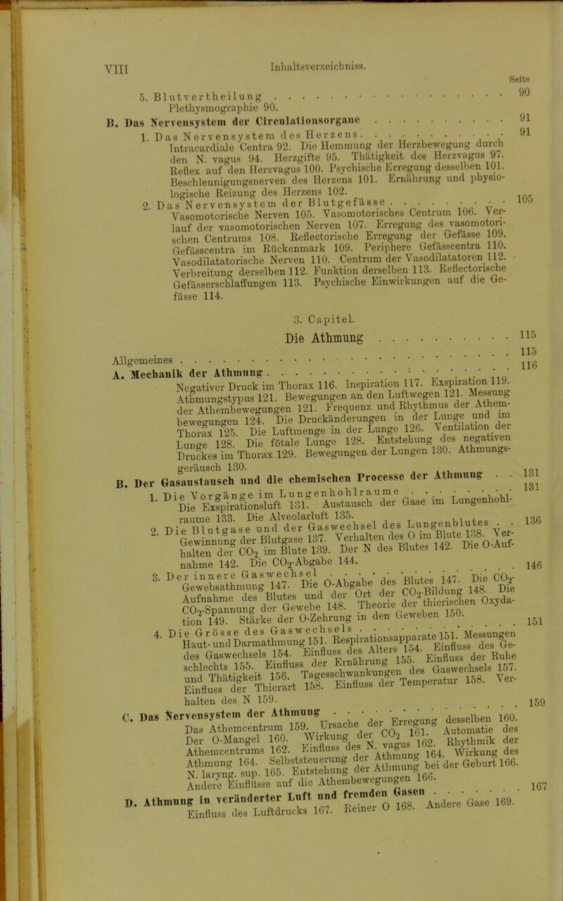 Seite 5. Blutvertheilung Plethysmographie 90. B. Das Nervensystem der Circnlationsorganc 91 1. Das Nervensystem des Herzens. • • • • • • ■ • ■ • Intracardiale Centra 92. Die Hemmung der Herzbewegung durch den N. vagus 94. Herzgifte 95. Thätigkeit des Herzvagus 97. Reflex auf den Herzvagus 100. Psychische Erregung desselben 101. Beschleunigungsnerven des Herzens 101. Ernährung und physio- logische Reizung des Herzens 102. 2. Das Nervensystem der Blutgefässe ... ■ • • • • ^^'^ Vasomotorische Nerven 105. Vasomotorisches Centrum 106. Vei- lauf der vasomotorischen Nerven 107. Erregung des vasomotori- schen Centrums 108. Reflectorische Erregung der Gefasse 109. Gefässcentra im Rückenmark 109. Periphere Gefässcentra 110. Vasodilatatorische Nerven 110. Centrum der Vasodilatatoren 112. - Verbreitung derselben 112. Funktion derselben 113. Reflectorische Gefässerschlaffungen 113. Psychische Einwirkungen auf die be- fasse 114. 3. Capitel. Die Atlunung 115 115 Allgemeines A. Mechanik der Athmung • • '.^ Nec^ativer Druck im Thorax 116. Inspiration 117. Exspu-ation 119 A hmungstypus 121. Bewegungen an den Luftwegen Messung der Athembewegungen 121. Frequenz undRhythinus der Athem- beweeun-en 124. Die Druckänderungen m der Lunge und im Thorfx f25. Die Luftmenge in der Lunge 126. Ventilation der Lunie 128 Die fötale Lunge 128. Entstehung des negativen Ses im Thorax 129. Bewigungen der Lungen 130. Athmungs- geräusch 130. , .xi. iqi B. Der Gasaustanscli und die chemischen Processe der Athmung: . 131 1 T>n'o Vn vaanffe im Lungenhohlraume • •.• ; • •.■i,/ ^' ^'Dil Exfpira?ionsluft 13L Austausch der Gase im Lungenhohl- räume 133. Die Alveolarluft 135. vi 4.„„ iqfi 2 Die Blntgase und der Gaswechsel des Lu«genblutes . 136 nähme 142. Die C02-Abgabe 144. tion l49. Stärke der 0-Zehrung m den Geweben 150. ^ 4. Die Grösse des Gaswechsels / {gj' Messungen Haut- und Darmathmung 151. '^J^^^^^^^PP''^^^^^^ Ge- des Gaswechsels 154. Emfluss '^f'^^^''\^^^-^f^^^^ Ruhe E?nflu^f dir Thieiart 151. Einfluss der Temperatur 158. Vei halten des N 159. .... 159 C. Das JJervensystem der Athmnng . • • • ' ' ' ^ desselben 160. Das Athemcentrum 159- Ursache der Erlegung Der 0-Mangel 160. -^^^f^. T^Jm. Rhythmik der Athemcentrums 162. ^ ^^'t^'' ' \ .r, °un£r 164. Wirkung des Athmung 164. Selbs Steuerung dei Athmung ib* _ ^^^J^^qq^ N laryng. sup. 165. Entstehung dei A^™^,  Andere Einflüsse auf die Athembewegungen 166. D. Athmnng in veränderter Lnft nnd ^--^O 168 Andere'Gase 169. Einfluss des Luftdrucks 167. Ivemei u loo.