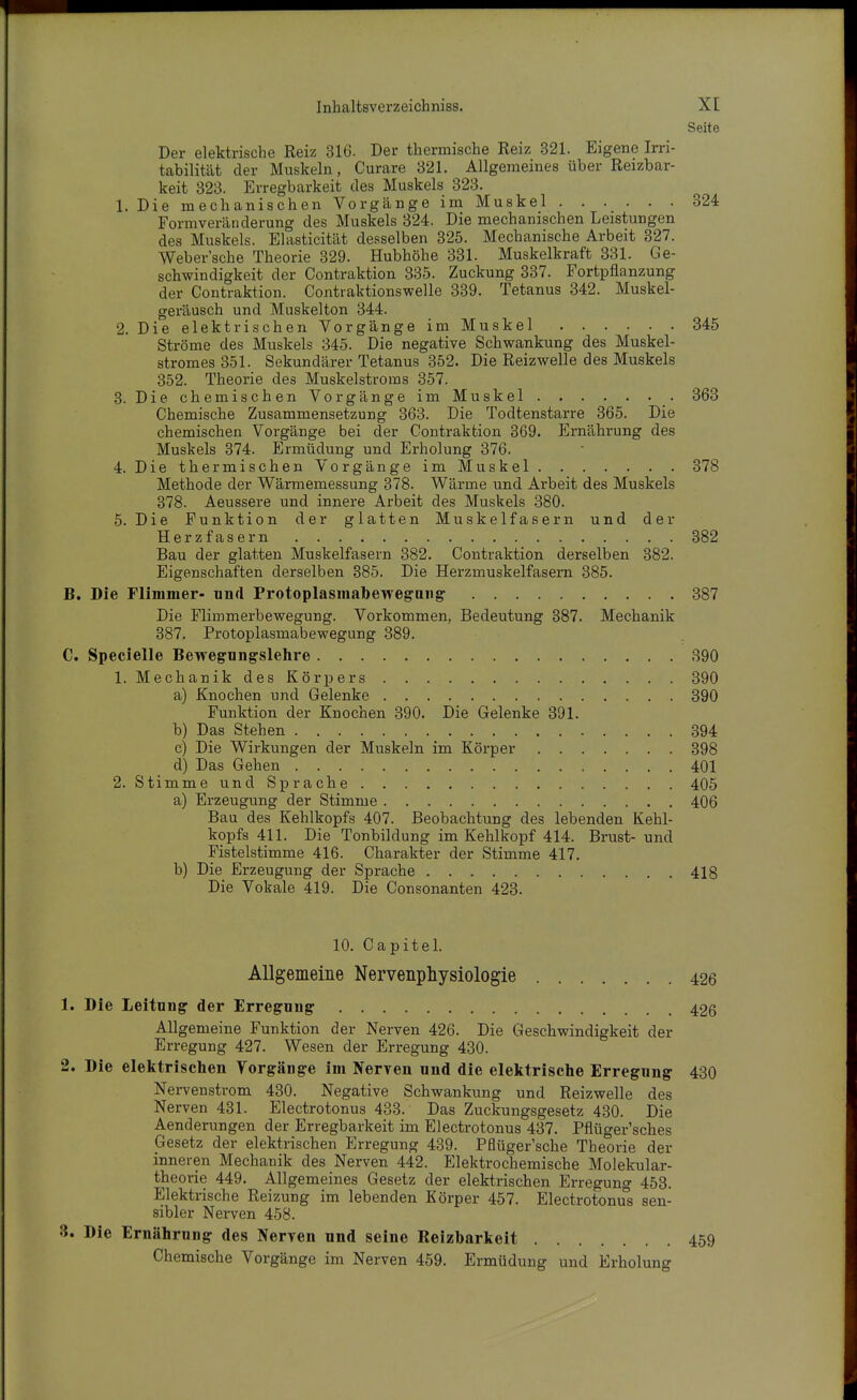 Seite Der elektrische Reiz 316. Der thermische Reiz 321. Eigene Irri- tabilität der Muskeln, Curare 821. Allgemeines über Reizbar- keit 323. Erregbarkeit des Muskels 323. 1. Die mechanischen Vorgänge im Muskel 324 Formveränderung des Muskels 324. Die mechanischen Leistungen des Muskels. Elasticität desselben 325. Mechanische Arbeit 327. Weber'sche Theorie 329. Hubhöhe 381. Muskelkraft 331. Ge- schwindigkeit der Contraktion 835. Zuckung 337. Fortpflanzung der Contraktion. Contraktionswelle 339. Tetanus 342. Muskel- gei'äusch und Muskelton 344. 2. Die elektrischen Vorgänge im Muskel 345 Ströme des Muskels 345. Die negative Schwankung des Muskel- stromes 351. Sekundärer Tetanus 352. Die Reizwelle des Muskels 352. Theorie des Muskelstroms 357. 3. Die chemischen Vorgänge im Muskel 363 Chemische Zusammensetzung 363. Die Todtenstarre 365. Die chemischen Vorgänge bei der Contraktion 369. Ernährung des Muskels 374. Ermüdung und Erholung 376. 4. Die thermischen Vorgänge im Muskel 378 Methode der Wärmemessung 378. Wärme und Arbeit des Muskels 378. Aeussere und innere Arbeit des Muskels 380. 5. Die Funktion der glatten Muskelfasern und der Herzfasern 382 Bau der glatten Muskelfasern 382. Contraktion derselben 382. Eigenschaften derselben 385. Die Herzmuskelfasem 385. B. Die Flimmer- und Protoplasmabewegan^ 387 Die Flimmerbewegung. Vorkommen, Bedeutung 387. Mechanik 387. Protoplasmabewegung 889. C. Specielle Bewegungslehre 390 1. Mechanik des Köriiers 390 a) Knochen und Gelenke 890 Funktion der Knochen 890. Die Gelenke 891. b) Das Stehen 394 c) Die Wirkungen der Muskeln im Körper 398 d) Das Gehen 401 2. StimmeundSprache 405 a) Erzeugung der Stimme 406 Bau des Kehlkopfs 407. Beobachtung des lebenden Kehl- kopfs 411. Die Tonbüdung im Kehlkopf 414. Brust- und Fistelstimme 416. Charakter der Stimme 417. b) Die Erzeugung der Sprache 418 Die Vokale 419. Die Consonanten 423. 10. Capitel. Allgemeine Nervenphysiologle 426 1. Die Leitung der Erregung 426 Allgemeine Funktion der Nerven 426. Die Geschwindigkeit der Erregung 427. Wesen der Erregung 430. 2. Die elelitrischen Vorgänge im Nerven und die elektrische Erregung 430 Nervenstrom 430. Negative Schwankung und Reizwelle des Nerven 431. Electrotonus 433. Das Zuckungsgesetz 430. Die Aenderungen der Erregbarkeit im Electrotonus 487. Pflüger'sches Gesetz der elektrischen Erregung 439. Pflüger'sche Theorie der inneren Mechanik des Nerven 442. Elektrochemische Molekular- theorie 449. Allgemeines Gesetz der elektrischen Erregung 458. Elektrische Reizung im lebenden Körper 457. Electrotonus sen- sibler Nerven 458. 3. Die Ernährung des Nerven und seine Reizbarlceit 459 Chemische Vorgänge im Nerven 459. Ermüdung und Erholung