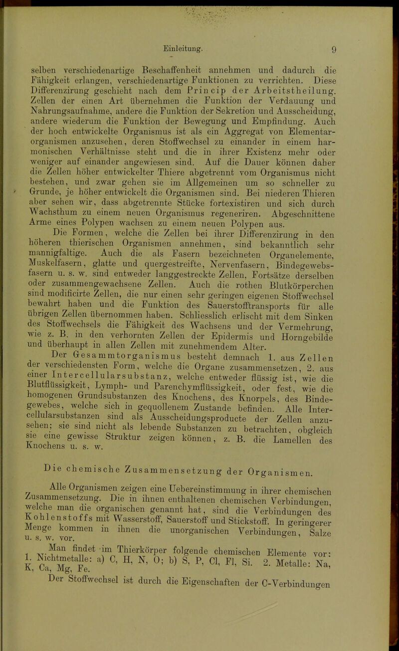 selben verschiedenartige Beschaffenheit annehmen und dadurch die Fähigkeit erlangen, verschiedenartige Funktionen zu verrichten. Diese Differenzirung geschieht nach dem Princip der Arbeitstheilung. Zellen der einen Art übernehmen die Funktion der Vefdauung und Nahrungsaufnahme, andere die Funktion der Sekretion und Ausscheidung, andere wiederum die Funktion der Bewegung und Empfindung. Auch der hoch entwickelte Organismus ist als ein Aggregat von Elementar- organismen anzusehen, deren Stoffwechsel zu einander in einem har- monischen Verhältnisse steht und die in ihrer Existenz mehr oder weniger auf einander angewiesen sind. Auf die Dauer können daher die Zellen höher entwickelter Thiere abgetrennt vom Organismus nicht bestehen ,^ und zwar gehen sie im Allgemeinen um so schneller zu Grunde, je höher entwickelt die Organismen sind. Bei niederen Thieren aber sehen wir, dass abgetrennte Stücke fortexistiren und sich durch Wachsthum zu einem neuen Organismus regeneriren. Abgeschnittene Arme eines Polypen wachsen zu einem neuen Polypen aus. Die Formen, welche die Zellen bei ihrer Differenzirung in den höheren thierischen Organismen annehmen, sind bekanntlich sehr mannigfaltige. Auch die als Fasern bezeichneten Organelemente, Muskelfasern, glatte und quergestreifte, Nervenfasern, Bindegewebs- fasern u. s. w. sind entweder langgestreckte Zellen, Fortsätze derselben oder zusammengewachsene Zellen. Auch die rothen Blutkörperchen smd modificirte Zellen, die nur einen sehr geringen eigenen Stoffwechsel bewahrt haben und die Funktion des Sauerstofftransports für alle übrigen Zellen übernommen haben. Schliesslich erlischt mit dem Sinken des Stoffwechsels die Fähigkeit des Wachsens und der Vermehrung, wie z. B. in den verhornten Zellen der Epidermis und Horngebilde und überhaupt in allen Zellen mit zunehmendem Alter. Der Gesammtorganismus besteht demnach 1. aus Zellen der verschiedensten Form, welche die Organe zusammensetzen, 2. aus einer Int er cellular Substanz, welche entweder flüssig ist, wie die Blutflüssigkeit, Lymph- und Parenchymflüssigkeit, oder fest, wie die homogenen Grundsubstanzen des Knochens, des Knorpels, des Binde- gewebes, welche sich in gequollenem Zustande befinden. Alle Inter- cellularsubstanzen smd als Ausscheidungsproducte der Zellen anzu- sehen; sie smd nicht als lebende Substanzen zu betrachten, obgleich sie eine gewisse Struktur zeigen können, z. B. die Lamellen des Knochens u. s. w. Die chemische Zusammensetzung der Organismen. Alle Organismen zeigen eine Uebereinstimmung in ihrer chemischen Zusammensetzung. Die in ihnen enthaltenen chemischen Verbindungen welche man die organischen genannt hat, sind die Verbindungen des Kohlenstoffs mit Wasserstoff, Sauerstoff und Stickstoff In geringerer Menge kommen in ihnen die unorganischen Verbindungen, Salze u. s. w. vor. ° 1 AT-^f /^V.det im Thierkörper folgende chemischen Elemente vor- kÄg Fe ' ^' ^' ^' ^' ^' ^^^t-lle: Na! Der Stoffwechsel ist durch die Eigenschaften der C-Verbindungen