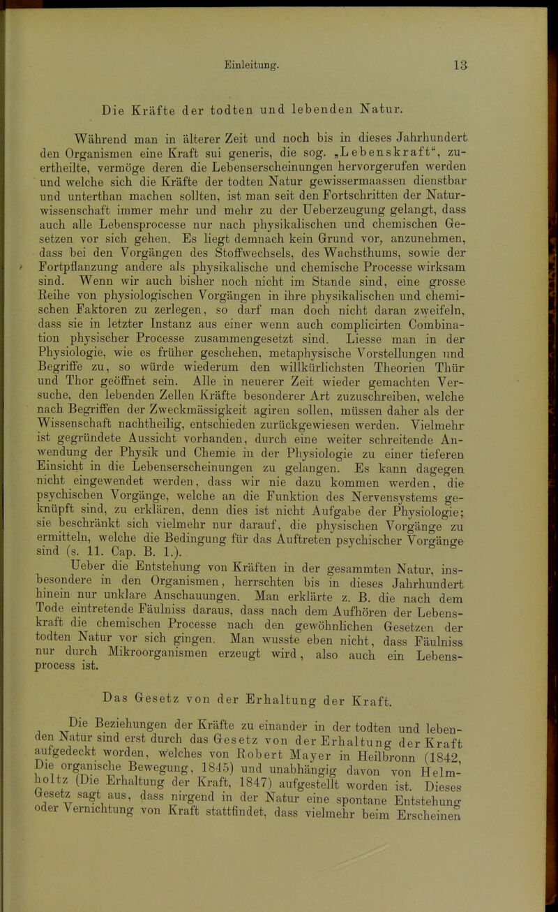 Die Kräfte der todten und lebenden Natur. Während man in älterer Zeit und noch bis in dieses Jahrhundert den Organismen eine Kraft sui generis, die sog. „Lebenskraft, zu- ertheilte, vermöge deren die Lebenserscheinungen hervorgerufen werden und welche sich die Kräfte der todten Natur gewissermaassen dienstbar und unterthan machen sollten, ist man seit den Fortschritten der Natur- wissenschaft immer mehr und mehr zu der Ueberzeugung gelangt, dass auch alle Lebensprocesse nur nach physikalischen und chemischen Ge- setzen vor sich gehen. Es liegt demnach kein Grund vor^ anzunehmen, dass bei den Vorgängen des Stoffwechsels, des Wachsthums, sowie der Fortpflanzung andere als physikalische und chemische Processe wirksam sind. Wenn wir auch bisher noch nicht im Stande sind, eine grosse Reihe von physiologischen Vorgängen in ihre physikalischen und chemi- schen Faktoren zu zerlegen, so darf man doch nicht daran zweifeln,, dass sie in letzter Instanz aus einer wenn auch complicirten Combina- tion physischer Processe zusammengesetzt sind. Liesse man in der Physiologie, wie es früher geschehen, metaphysische Vorstellungen und Begriffe zu, so würde wiederum den willkürlichsten Theorien Thür und Thor geöffnet sein. Alle in neuerer Zeit wieder gemachten Ver- suche, den lebenden Zellen Kräfte besonderer Art zuzuschreiben, welche nach Begriffen der Zweckmässigkeit agiren sollen, müssen daher als der Wissenschaft nachtheilig, entschieden zurückgewiesen werden. Vielmehr ist gegründete Aussicht vorhanden, durch eine weiter schreitende An- wendung der Physik und Chemie in der Physiologie zu einer tieferen Einsicht in die Lebenserscheinungen zu gelangen. Es kann dagegen nicht eingewendet werden, dass wir nie dazu kommen werden, die psychischen Vorgänge, welche an die Funktion des Nervensystems ge- knüpft sind, zu erklären, denn dies ist nicht Aufgabe der Physiologie; sie beschränkt sich vielmehr nur darauf, die physischen Vorgänge zu ermitteln, welche die Bedingung für das Auftreten psychischer Vorgänge sind (s. 11. Cap. B. 1.). Ueber die Entstehung von Kräften in der gesammten Natur, ins- besondere in den Organismen, herrschten bis in dieses Jahrhundert hmem nur unklare Anschauungen. Man erklärte z. B. die nach dem Tode eintretende Fäulniss daraus, dass nach dem Aufhören der Lebens- kraft die chemischen Processe nach den gewöhnlichen Gesetzen der todten Natur vor sich gingen. Man wusste eben nicht, dass Fäulniss nur durch Mikroorganismen erzeugt wird, also auch ein Lebens- process ist. Das Gesetz von der Erhaltung der Kraft. Die Beziehungen der Kräfte zu einander in der todten und leben- den Natur sind erst durch das Gesetz von der Erhaltung der Kraft aufgedeckt worden, welches von Robert Mayer in Heilbronn (1842 Die organische Bewegung, 1845) und unabhängig davon von Helm- holtz (Die Erhaltung der Kraft, 1847) aufgestellt worden ist. Dieses Gesetz sagt aus, dass nirgend in der Natiu' eine spontane Entstehung oder Vernichtung von Kraft stattfindet, dass vielmehr beim Erscheinen