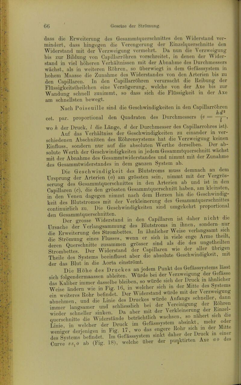 dass die Erweiterung des Gesammtquerschnittes den Widerstand ver- mindert, dass hingegen die Verengerung der Einzelquerschnitte den Widerstand mit der Verzweigung vermehrt. Da nun die Verzweigung bis zur Bildung von Oapillarröhren vorschreitet, in denen der Wider- stand in viel höheren Verhältnissen mit der Abnahme des Durchm* wächst, als in weiteren Röhren, so überwiegt in dem Gefässsystem n> hohem Maasse die Zunahme des Widerstandes von den Arterien bis zu den Capillaren. In den Oapillarröhren verursacht die Reibung der Flüssigkeitstheilchen eine Verzögerung, welche von der Axe bis zur Wandung schnell zunimmt, so dass sich die Flüssigkeit in der Axe am schnellsten bewegt. Nach Poiseuille sind die Geschwindigkeiten in den Capillarröhren hd^ cet. par. proportional den Quadraten des Durchmessers [v = -y-, wo h der Druck, l die Länge, d der Durchmesser des Capillarrohres ist). Auf das Verhältniss der Geschwindigkeiten zu einander in ver- schiedenen Abschnitten des Röhrensystems hat die Verzweigung keinen Einfluss, sondern nur auf die absoluten Werthe derselben. Der ab- solute Werth der Geschwindigkeiten in jedem Gesammtquerschnitt wächst mit der Abnahme des Gesammtwiderstandes und nimmt mit der Zunahme des Gesammtwiderstandes in dem ganzen System ab. Die Geschwindigkeit des Blutstroms muss demnach an dem Ursprung der Arterien («) am grössten sein, nimmt mit der Vergrös- serung des Gesammtquerschnittes in den Arterien ab und ist in den Capillaren (c), die den grössten Gesammtquerschnitt haben, am kleinsten, in den Venen dagegen nimmt nach dem Herzen hin die Geschwmdig- keit des Blutstromes mit der Verkleinerung des Gesammtquerschnittes continuirlich zu. Die Geschwindigkeiten sind umgekehrt proportional den Gesammtquerschnitten. • i . j- Der grosse Widerstand in den Capillaren ist daher nicht die Ursache der Verlangsammung des Blutstroms in ihnen, sondern nur die Erweiterung des Strombettes. In ähnlicher Weise verlangsamt sich die Strömung eines Flusses, wenn er sich in viele enge Arme theiit, deren Querschnitte zusammen grösser sind als die des ungetheilten Strombettes. Der Widerstand der Capillaren wie der aller übrigen Theile des Systems beeinfiusst aber die absolute Geschwmdigkeit, mit der das Blut in die Aorta einströmt. Die Höhe des Druckes an jedem Punkt des Gefässsystems lasst sich folgendermaassen ableiten. Würde bei der Verzweigung .^er G^efasse das Kaliber immer dasselbe bleiben, so würde sich der Druck in ähnlicher Weise ändern wie in Fig. 16, in welcher sich m der Mitte des Systems Ires Rohr befindet. Der Widerstand würde mit dei^erzweigu^^^^ abnehmen und die Linie des Druckes würde Anfangs schnellei, dann immer langsamer und schliesshch bei f ^y-^^^^^S/^J^S- wieder schneller sinken. Da aber niit der Verkleinerung dei Em^^^^^ querschnitte die Widerstände beträchtlich f '\dt Linie, in welcher der Druck im Gefässsystem absmk , meh od^ wPiiiJer derienieen in Fig. 17, wo das engere Rohr sich in dei Mitte rSystems'^ belndT Im^Gefä'sssystein sinkt daher der Di.ck m einer Cnrve ss,o ab (Fig. 18), welche über der puijktirten Axe ao des