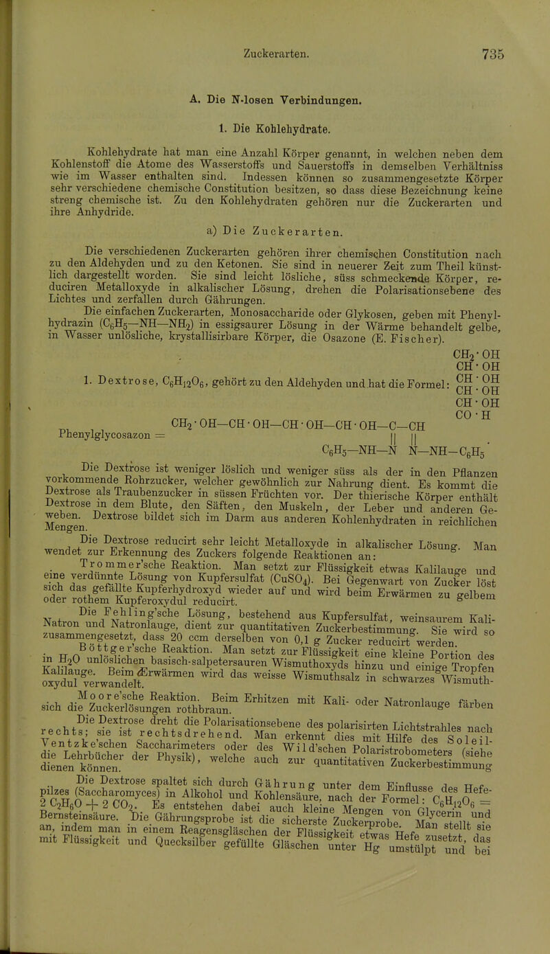 A. Die N-losen Verbindungen. 1. Die Kohlehydrate. Kohlehydrate hat man eine Anzahl Körper genannt, in welchen neben dem KohlenstofiF die Atome des Wasserstoffs und Sauerstoffs in demselben Verhältniss wie im Wasser enthalten sind. Indessen können so zusammengesetzte Körper sehr verschiedene chemische Constitution besitzen, so dass diese Bezeichnung keine streng chemische ist. Zu den Kohlehydraten gehören nur die Zuckerarten und ihre Anhydride. a) Die Zuckerarten. Die verschiedenen Zuckerarten gehören ihrer chemiscben Constitution nach zu den Aldehyden und zu den Ketonen. Sie sind in neuerer Zeit zum Theil künst- lich dargestellt worden. Sie sind leicht lösliche, süss schmeckende Körper, re- ducu-en Metalloxyde in alkalischer Lösung, drehen die Polarisationsebene des Lichtes und zerfallen durch Gährungen. Die einfachen Zuckerarten, Monosaccharide oder Glykosen, geben mit Phenyl- hydrazin (CßHs—NH—NH2) in essigsaurer Lösung in der Wärme behandelt gelbe, m Wasser unlösliche, krystallisirbare Körper, die Osazone (E. Fischer). CH2 OH CH OH CH OH CH OH CH- OH CO • H , ^ CH2-0H-CH-0H-CH-0H-CH-0H-C-CH rhenylglycosazon = II II CßHö-NH-N N-NH-CßHö' Die Dextrose ist weniger löslich und weniger süss als der in den Pflanzen vorkommende Rohrzucker, welcher gewöhnlich zur Nahrung dient. Es kommt die Dextrose als Traubenzucker in süssen Früchten vor. Der thierische Körper enthält Dextrose in dem Blute, den Säften, den Muskeln, der Leber und anderen Ge- M^ngen ^^^^^^ ^'^^ ^^''^ ^^ anderen Kohlenhydraten in reichlichen ^ P'^ Dextrose reducirt sehr leicht Metalloxyde in alkalischer Lösung. Man wendet zur Erkennung des Zuckers folgende Reaktionen an- ö Trommer'sche Reaktion. Man setzt zur Flüssigkeit etwas Kalilauge und eine verdünnte Lösung von Kupfersulfat (CUSO4). Bei Gegenwart von Zucker ?öst sich das gefäUte Kupferhydroxyd wieder auf und wird beim Erwärmen zu gelbem oder rothem Kupferoxydul reducirt. wd^imeu zu geioem N»fvnr.^,i^/N?/'°f'^^^ Lösung, bestehend aus Kupfersulfat, weinsaurem Kali- Ndtion und Natronlauge dient zur quantitativen Zuckerbestimmung. Sie wird so zusammengesetzt dass 20 ccm derselben von 0,1 g Zucker reducirt^werden ir, TT n 1^- r^^^ Reaktion. Man setzt zur Flüssigkeit eine kleine Portion des m H2O nnloshchen basisch-salpetersaurenWismuthoxIds hinzu und einige Tronfen ?xyÄwS;Slf ^^^^ WismutLalz in schwarzSÄuth sich dif Z^crei^tnÄbrfur ^^^ ^^''^ ^^^-^^^^ ^^^^^ Die Dextrose dreht die Polarisationsebene des polarisirten LichtstrahlP«, r^^oh Die Dextrose spaltet sich durch Gährun? nntpr riom v,-„fl j tt Pilzes (SaccharomycesJ in Alkohol und KohSe, na J ITfIT^Tc^Zo'- 2C2H6q-{-2C02. Es entstehen dabei auch kle ne Menden v.^^ PI J:^!.-^^ *' Bernsteinsäure. Die. Gährungsprobe ist die sicherste ZucSiobl S an indem man m einem Reagensgläschen der Flüssigkeit PtwaV w.fr ri f'® mit Flüssigkeit und Quecksilber fefüllte Gtl^lTtt^^^ ti