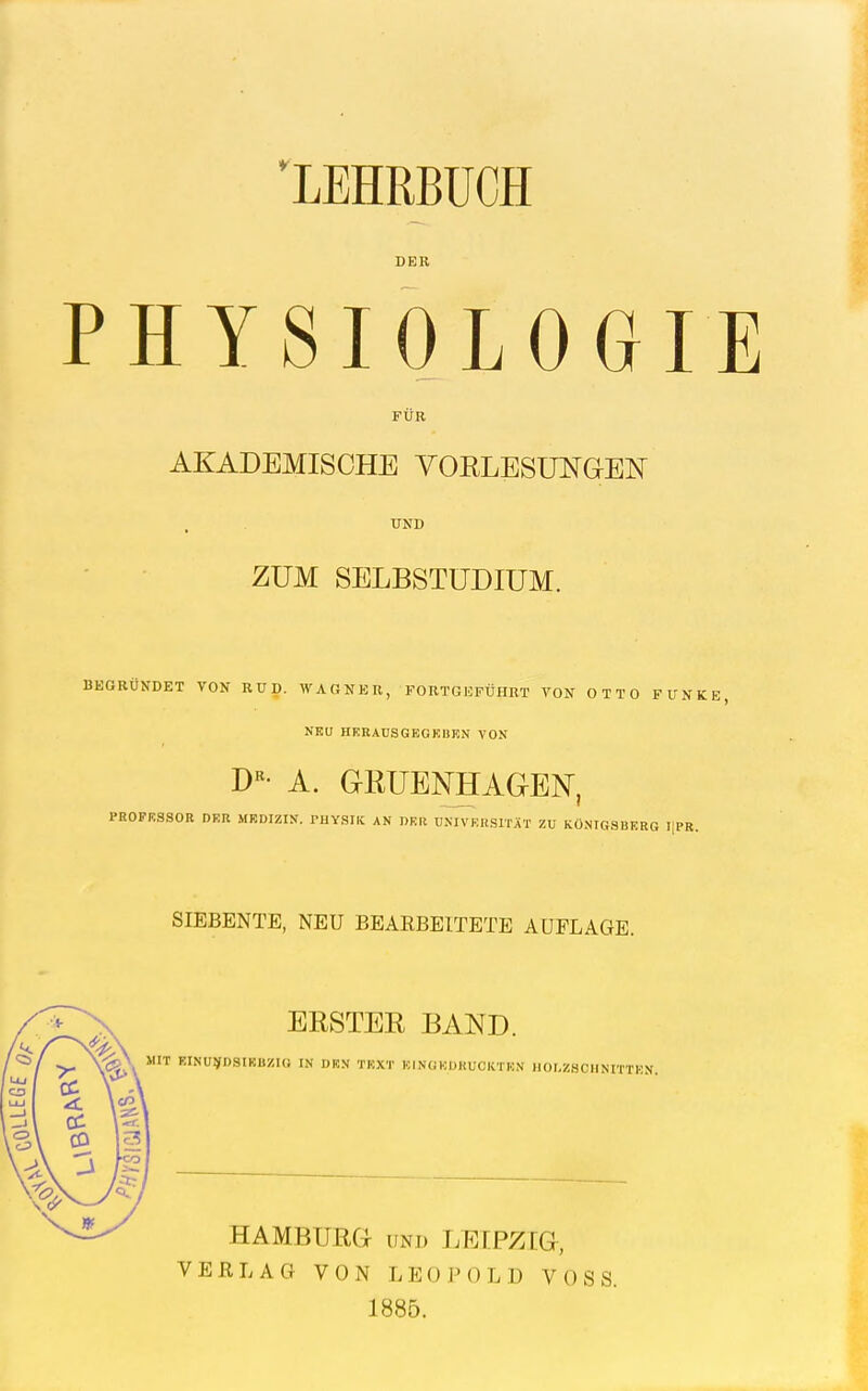 LEHRBÜCH DER PHYSIOLOGIE FÜR AKADEMISCHE VORLESUNaEN UND ZUM SELBSTÜDIUM. BEGRÜNDET VON RÜD. WAGNER, FORTGEFÜHRT VON OTTO FUNKE, NEU HKRAUSGEOKBEN VON D«- A. GRUENHAGEN, PROFESSOR DER MEDIZIN. I-UYSIIC AN DER UNIVEKSmT ZU KÖNIGSBERG IIPR. SIEBENTE, NEU BEARBEITETE AUFLAGE. ERSTER BAND. MIT EINUJ^DSIRBZIO IN DEN TEXT ICINUKDHUCKTHN IlOI.ZSCHNmEN. HAMBUßa UND LEEPZTG, VERLAG VON LEOJM)LD VOSS. 1885.