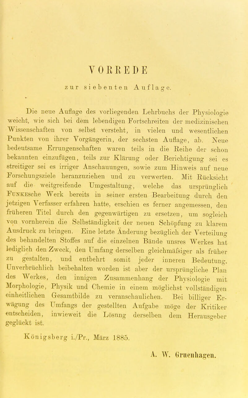 yOREEDE zur siebenten Auflage. Die neue Auflage des vorliegenden Lehrbuchs der Physiologie weicht, wie sich bei dem lebendigen Portschreiten der medizinischen Wissenschaften von selbst versteht, in vielen und wesentlichen Punkten von ihrer Vorgängerin, der sechsten Auflage, ab. Neue bedeutsame Errungenschaften waren teils in die Reihe der schon bekannten einzufügen, teils zur Klärung oder Berichtigung sei es streitiger sei es irriger Anschauungen, sowie zum Hinweis auf neue Porschungsziele heranzuziehen und zu verwerten. Mit Rücksicht auf die weitgreifende Umgestaltung, welche das ursprünglich ' PüNKEsche Werk bereits in seiner ersten Bearbeitung durch den jetzigen Verfasser erfahren hatte, erschien es ferner angemessen, den früheren Titel durch den gegenwärtigen zu ersetzen, um sogleich von vornherein die Selbständigkeit der neuen Schöpfung zu klarem Ausdruck zu bringen. Eine letzte Änderung bezüglich der Verteilung des behandelten Stoffes auf die einzelnen Bände uusres Werkes hat lediglich den Zweck, den Umfang derselben gleichmäfsiger als früher zu gestalten, und entbehrt somit jeder inneren Bedeutung. Unverbrüchlich beibehalten worden ist aber der ursprüngliche Plan des Werkes, den innigen Zusammenhang der Physiologie mit Morphologie, Physik und Chemie in einem möglichst vollständigen einheitlichen Gesamtbilde zu veranschaulichen. Bei billiger Er- wägung des Umfangs der gestellten Aufgabe möge der Kritiker entscheiden, inwieweit die Lösnug derselben dem Herausgeber geglückt ist. Königsberg i./Pr., März 1885. A. W. Grueiiliageu.