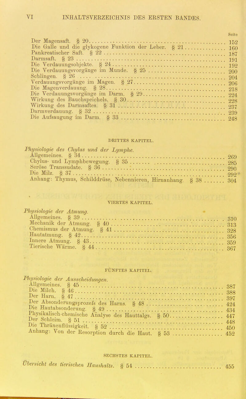 Seite Der Magensaft. § 20 152 Die Galle und die glykogene Funktion der Leber. § 21 160 Pankreatischer Saft. § 22 137 Darmsaft. § 23 191 Die Verdauungsobjekte. § 24 192 Die Verdauungsvorgänge im Munde. § 25 200 Schlingen. § 26 204 Verdauungsvorgänge im Magen. § 27 206 Die Magenverdauung. § 28 218 Die Verdauungsvorgänge im Darm. § 29 224 Wirkung des Bauchspeichels. § 30 228 Wirkung des Darmsaftes. § 31 237 Darmverdauuug. § 32 239 Die Aufsaugung im Darm. § 33 248 DRITTES KAPITEL. Physiologie des Chylus und der Lymphe. Allgemeines. § 34 269 Chylus- und Lymphbewegung. § 35 ' ] 285 Seröse Transsudate. § 36 290 Die Milz. § 37 292' Anhang: Thymus, Schilddrüse, Nebennieren, Hirnanhang. § 38 . . . . . . . 304 VIERTES KAPITEL. Physiologie der Atmung. Allgemeines. § 39 310 Mechanik der Atmung. § 40 313 Chemismus der Atmung. § 41 328 Hautatmung. § 42 ! ! ! ! 356 Innere Atmung. § 43 359 Tierische Wärme. § 44 367 FÜNFTES KAPITEL. Physiologie der Amscheidungen. Allgemeines. § 45 .. 337 if^ 388 Der Harn. § 47 397 Der Absonderungsprozefs des Harns. § 48 .... . . .... .. .. .. 424 Die Hautabsonderung. § 49 434 Physikalisch-chemische Analyse des Hauttaigs.' % ^Ö. ....... 447 Der Schleim. § 51 ... 448 Die Thränenflüssigkeit. § 52 45O Anhang: Von der Resorption durch die Haut.'' § 53*.'..'..'.'..'.'...'.'....' 452 SECHSTES KAPITEL. Ubersicht des tierischen Haushalts. § 54 455