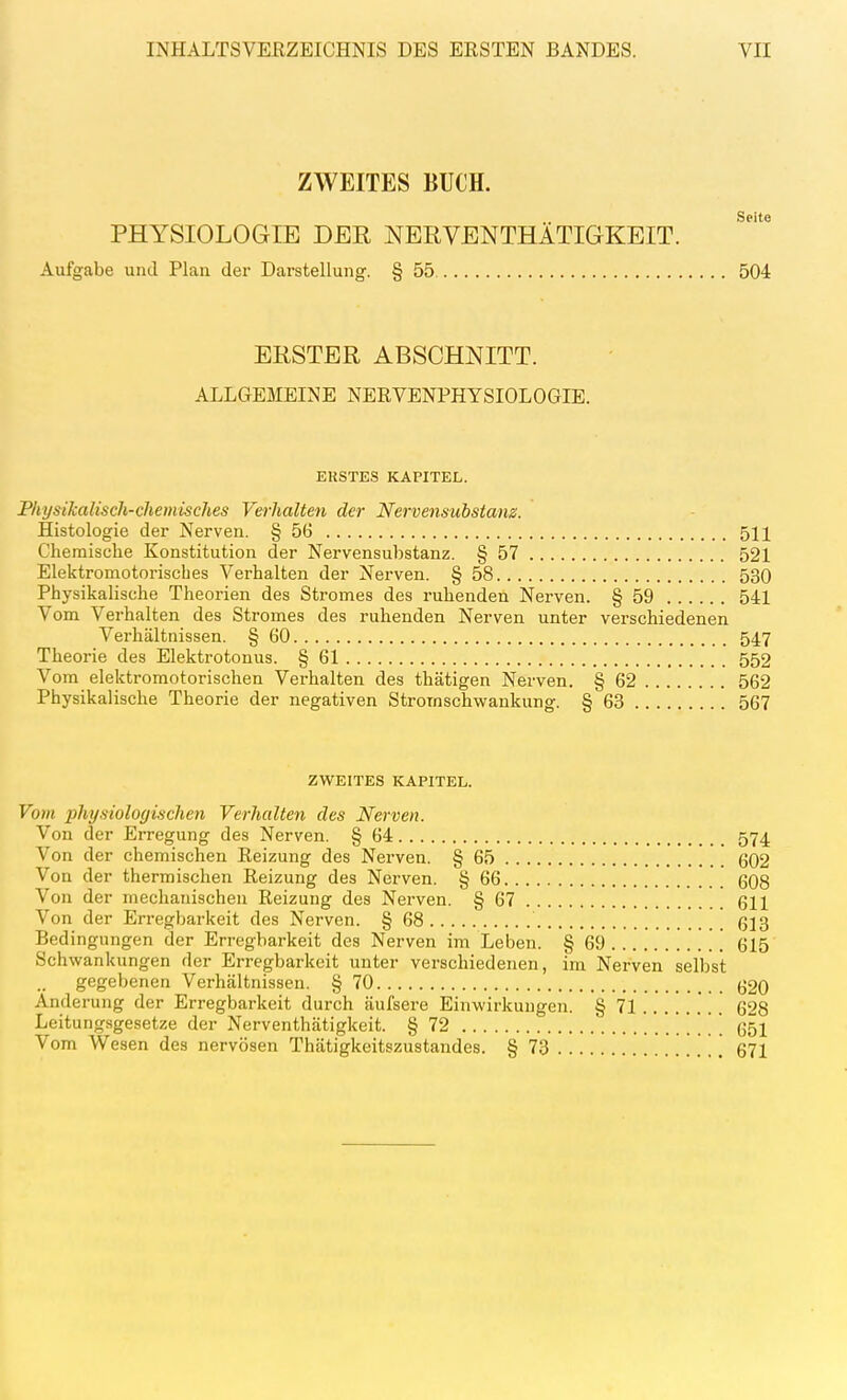 ZWEITES BUCH. Seite PHYSIOLOGIE DER NEßVENTHATIGKEIT. Aufgabe und Plan der Darstellung. § 55 504 ERSTER ABSCHNITT. ALLGEMEINE NERVENPHYSIOLOGIE. ERSTES KAPITEL. Physikalisch-chemisches Verhalten der Nervensubstam. Histologie der Nerven. § 5G 511 Chemische Konstitution der Nervensubstanz. § 57 521 Elektromotorisches Verhalten der Nerven. § 58 530 Physikalische Theorien des Stromes des ruhenden Nerven. § 59 541 Vom Verhalten des Stromes des ruhenden Nerven unter verschiedenen Verhältnissen. § 60 547 Theorie des Elekti-otonus. § 61 552 Vom elektromotorischen Verhalten des thätigen Nerven. § 62 562 Physikalische Theorie der negativen Stromschwankung. § 63 567 ZW^EITES KAPITEL. Vom physiologischen Verhalten des Nerven. Von der Erregung des Nerven. § 64 574 Von der chemischen Reizung des Nei'ven. § 65 602 Von der thermischen Reizung des Nerven. § 66 608 Von der mechanischen Reizung des Nerven. § 67 611 Von der Erregbarkeit des Nerven. § 68 613 Bedingungen der Erregbarkeit des Nerven im Leben. § 69 615 Schwankungen der Erregbarkeit unter verschiedenen, im Nerven selbst gegebenen Verhältnissen. § 70 620 Änderung der Erregbarkeit durch äufsere Einwirkungen. § 71 628 Leitungsgesetze der Nerventhätigkeit. § 72 651 Vom Wesen des nervösen Thätigkeitszustandes. § 73 671