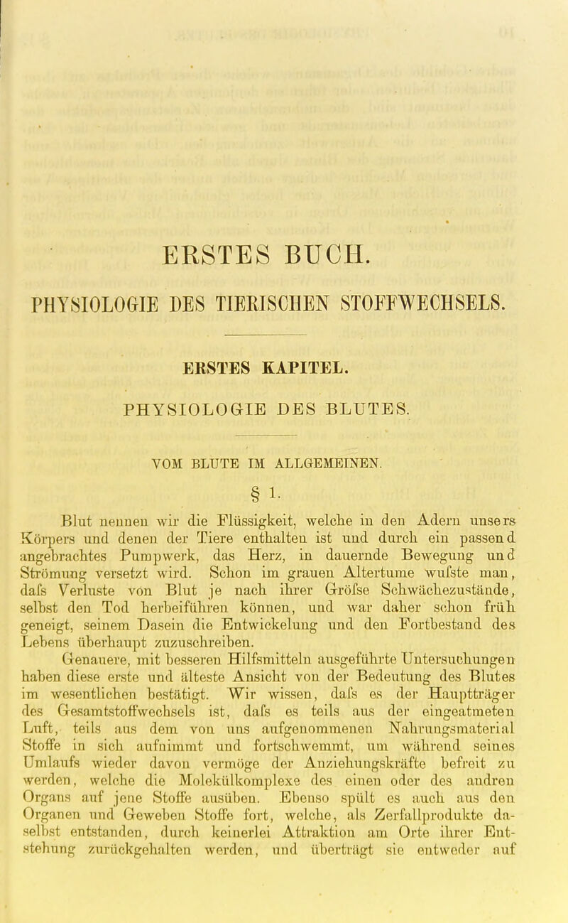 ERSTES BUCH. PHYSIOLOGIE DES TIERISCHEN STOFFWECHSELS. ERSTES KAPITEL. PHYSIOLOaiE DES BLUTES. VOM BLUTE IM ALLGEMEINEN. § 1- Blut neuneu wir die Flüssigkeit, welclie in den Adern unsers Köipers und denen der Tiere enthalten ist und durch ein passend angebrachtes Pumpwerk, das Herz, in dauernde Bewegung und Strömung versetzt wird. Schon im grauen Altertume Wulste man, dafs Verluste von Blut je nach ihi-er Gröfse Schwächezustände, selbst den Tod herbeiführen können, und war daher schon früh geneigt, seinem Dasein die Bntwickelung und den Fortbestand des Lebens überhaupt zuzuschreiben. Genauere, mit besseren Hilfsmitteln ausgeführte Untersuchungen haben diese erste und älteste Ansicht von der Bedeutung des Blutes im wesentlichen bestätigt. Wir wissen, dals es der Hauptträger des Gesamtstoff'wechsels ist, dafs es teils aus der eingeatmeten Luft, teils aus dem von uns aufgenommenen Nahrungsmaterial Stoffe in sich aufnimmt und fortschwemmt, um während seines Umlaufs wieder davon vei'möge der Anziehungskräfte befreit zu werden, welche die Molekülkomplexe des einen oder des audreu Organs auf jene Stoffe ausüben. Ebenso spült es auch aus den Organen und Geweben Stoffe fort, welche, als Zerfallprodukte da- selbst entstanden, durch keinerlei Attraktion am Orte ihrer Ent- stehung zurückgehalten werden, und überträgt sie entweder auf