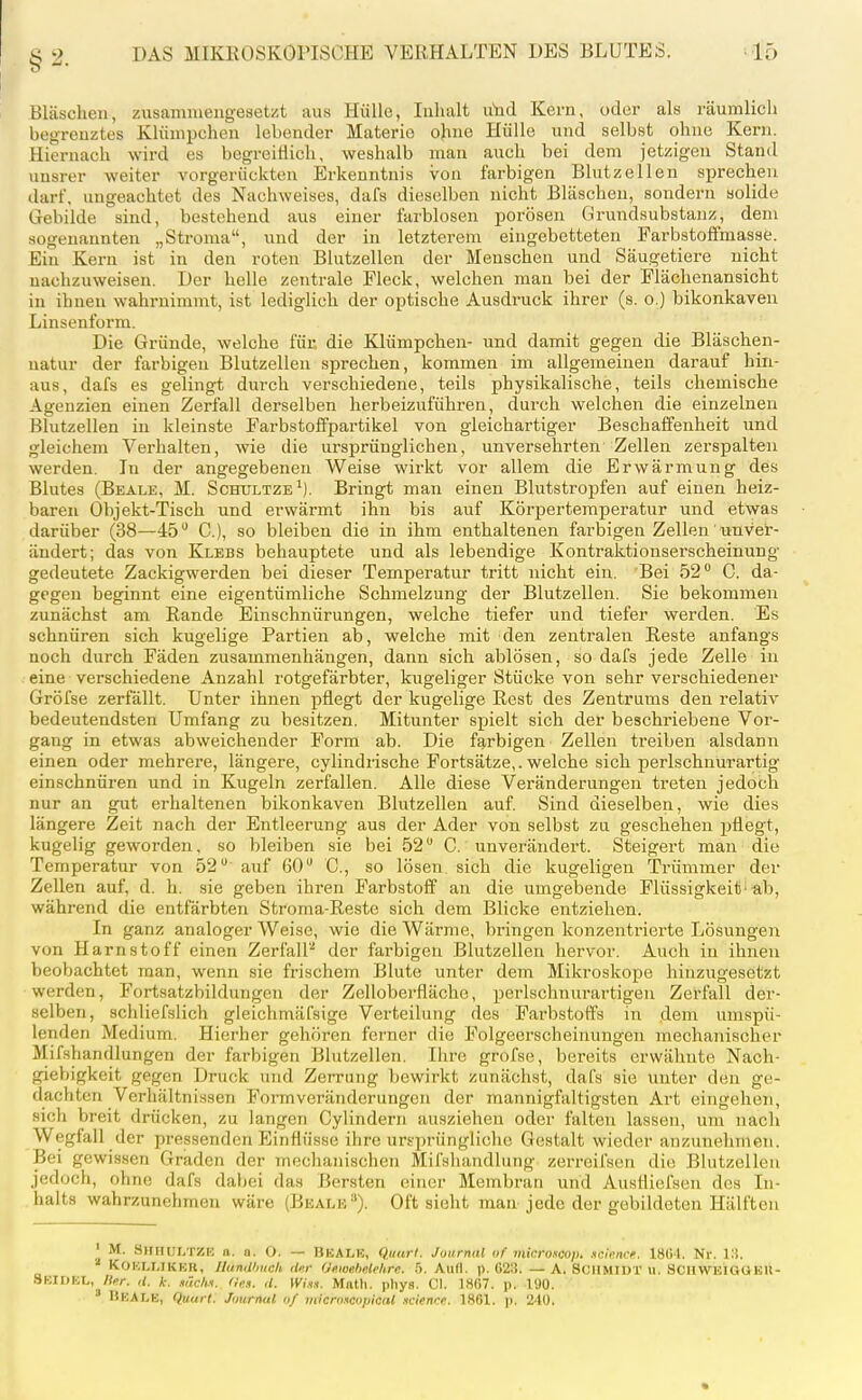 Bläschen, zusammengesetzt aus Hülle, Inhalt u'ncl Kern, oder als räumlich begrenztes Klümpchen lebender Materie o)me Hülle und selbst ohne Kern. Hiernach wird es begreiHich, weshalb man auch bei dem jetzigen Stand unsrer weiter vorgerückten Erkenntnis von farbigen Blutzellen sprechen darf, ungeachtet des Nachweises, dafs dieselben nicht Bläschen, sondern solide Gebilde sind, bestehend aus einer farblosen porösen ürundsubstanz, dem sogenannten „Stroma, und der in letzterem eingebetteten Farbstoffmasse. Ein Kern ist in den roten Blutzellen der Menschen und Säugetiere nicht nachzuweisen. Der helle zentrale Fleck, welchen man bei der Flächenansicht in ihnen wahrnimmt, ist lediglich der optische Ausdruck ihrer (s. o.) bikonkaven Linsenform. Die Gründe, welche für. die Klümpchen- und damit gegen die Bläschen- uatur der farbigen Blutzellen sprechen, kommen im allgemeinen darauf hin- aus, dafs es gelingt durch verschiedene, teils physikalische, teils chemische Agenzien einen Zerfall derselben herbeizuführen, durch welchen die einzelneu Blutzellen in kleinste Farbstoffpartikel von gleichartiger Beschaffenheit und gleichem Verhalten, wie die ursprünglichen, unversehrten Zellen zerspalten werden. In der angegebeneu Weise wirkt vor allem die Erwärmung des Blutes (Beale, M. Schultze^). Bringt man einen Blutstropfen auf einen heiz- baren Objekt-Tisch und erwärmt ihn bis auf Körpertemperatur und etwas darüber (38—45 C), so bleiben die in ihm enthaltenen farbigen Zellen' unver- ändert; das von Klebs behauptete und als lebendige Kontraktionserscheinung- gedeutete Zackigwerden bei dieser Temperatur tritt nicht ein. Bei 52 C. da- gegen beginnt eine eigentümliche Schmelzung der Blutzellen. Sie bekommen zunächst am Eande Einschnürungen, welche tiefer und tiefer werden. Es schnüren sich kugelige Pai'tien ab, welche mit den zentralen Reste anfangs noch durch Fäden zusammenhängen, dann sich ablösen, so dafs jede Zelle in eine verschiedene Anzahl rotgefärbter, kugeliger Stücke von sehr verschiedener Gröfse zerfällt. Unter ihnen pflegt der kugelige Rest des Zentrums den relativ bedeutendsten Umfang zu besitzen. Mitunter spielt sich der beschriebene Vor- gang in etwas abweichender Form ab. Die fg,rbigen Zellen treiben alsdann einen oder mehrere, längere, cylindrische Fortsätze,, welche sich perlschnurartig einschnüren und in Kugeln zerfallen. Alle diese Veränderungen treten jedoch nur an gut erhaltenen bikonkaven Blutzellen auf. Sind dieselben, wie dies längere Zeit nach der Entleerung aus der Ader von selbst zu geschehen pflegt, kugelig geworden, so bleiben sie bei 52 G. unverändert. Steigert man die Temperatur von 52 auf 60 C., so lösen sich die kugeligen Trümmer der Zellen auf, d. h. sie geben ihren Farbstoff an die umgebende Flüssigkeit'ab, während die entfärbten Stroma-Reste sich dem Blicke entziehen. In ganz analoger Weise, wie die Wärme, bringen konzentrierte Lösungen von Harnstoff einen Zerfall''' der farbigen Blutzellen hervor. Auch in ihnen beobachtet man, wenn sie frischem Blute unter dem Mikroskope hinzugesetzt werden, Fortsatzbildungon der Zelloberflächc, perlschnurartigen Zerfall der- selben, schliefslich gleichmäfsige Verteilung des Fai-bstoffs in dem umspü- lenden Medium. Hierher gehören ferner die Folgeerscheinungen mechanischer Mifshandlungen der farbigen Blntzellen, Ihre grofse, bei-eits erwähnte Nach- giebigkeit gegen Druck und Zcn-ung bewirkt zunächst, dafs sie unter den ge- dachten Verhältnissen Formveränderungen der mannigfaltigsten Art eingehen, sich breit drücken, zu langen Cylindern ausziehen oder falten lassen, um nach Wegfall der pressenden Einflüsse ihre ursprüngliche Gestalt wieder anzunehmen. Bei gewissen Graden der mechanischen Mifshandlung zerreifscn die Blutzellen jedoch, ohne dafs dabei das Bersten einer Membran und AusHicfsen des In- halts wahrzunehmen wäre (Beälk). Oft sieht man jede der gebildeten Hälften ' M. Smiiui.tzk n. 0. 0. — Beale, Quurl. Journal of microKop. .icimce. 18GI. Nr. Vi. '■' KOKLLIKHll, nunUhuch flKr (JeMebelehre. 5. Aufl. ]). 023. — A. SCHMIDT u. SOUWEIG(iEll- 8BIDEL, Her. ,1. k: .««c/m. 'Inn. ,t. Wiü.i. Math. phys. Cl. 18G7. p. 190. ' Beale, quurt. Jmrnal o/ micntncopicul .icience. 1861. p. 240.