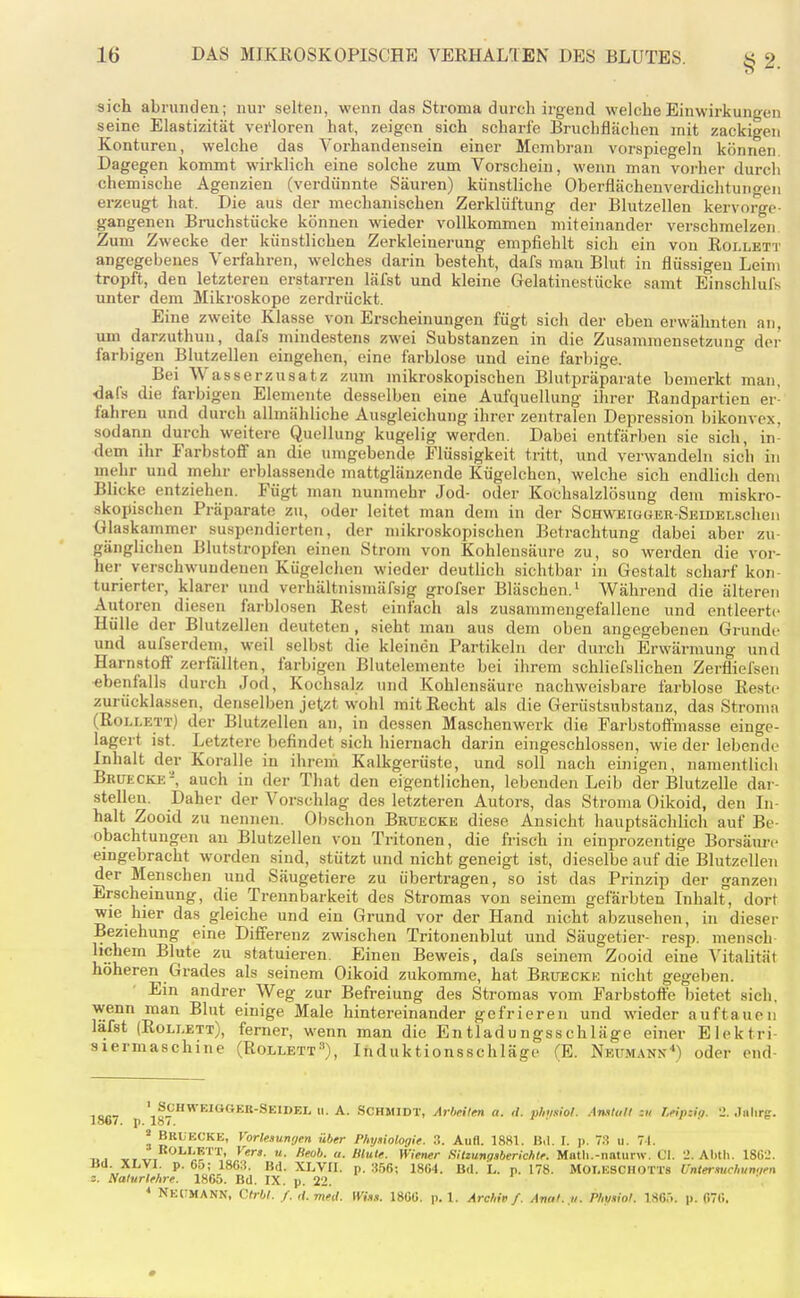 §2. «ich abrunden; nur selten, wenn das Stroma durch irgend welche Einwirkungen seine Elastizität verforen hat, zeigen sich scharfe Bruchflächen mit zackigen Konturen, welche das Vorhandensein einer Membran vorspiegeln können. Dagegen kommt wirklich eine solche zum Vorschein, wenn man vorher durch chemische Agenzien (verdünnte Säuren) künstliche Oberflächenverdichtungen erzeugt hat. Die aus der mechanischen Zerklüftung der Blutzellen kervorgc- gangenen Bnichstücke können wieder vollkommen miteinander verschmelzen Zum Zwecke der künstlichen Zerkleinerung empfiehlt sich ein von Rollett angegebenes Verfahren, welches darin besteht, dafs man Blut in flüssigen Leim tropft, den letzteren erstarren läfst und kleine Gelatinestücke samt Einschlufs unter dem Mikroskope zerdrückt. Eine zweite Klasse von Erscheinungen fügt sich der eben erwähnten an, um darzuthuu, dafs mindestens zwei Substanzen in die Zusammensetzung der farbigen Blutzellen eingehen, eine farblose und eine farbige. Bei Wasserzusatz zum mikroskopischen Blutpräparate bemerkt man, dafs die farbigen Elemente desselben eine Aufquellung ihrer Randpartien er- fahren und durch allmähliche Ausgleichung ihrer zentralen Depression bikonvex, sodann durch weitere Quellung kugelig werden. Dabei entfärben sie sich, in- dem ihr Farbstoff an die umgebende Flüssigkeit tritt, und verwandeln sich ni mehr und mehr erblassende mattglänzende Kügelchcn, welche sich endlich dem Blicke entziehen. Fügt man nunmehr Jod- oder Kochsalzlösung dem miskro- skopischen Präparate zu, oder leitet man dem in der ScHWEiuGER-SEiDELschen Olaskammer suspendierten, der mikroskopischen Betrachtung dabei aber zu- gänglichen Blutstropfen einen Strom von Kohlensäure zu, so werden die vor- her verschwundenen Kügelchen wieder deutlich sichtbar in Gestalt scharf kon- turierter, klarer und verhältnismäfsig grofser Bläschen.' Während die älteren Autoren diesen farblosen Rest einfach als zusammengefallene und entleerte Hülle der Blutzellen deuteten, sieht man aus dem oben angegebenen Grunde und aufserdem, weil selbst die kleinen Partikeln der durch Erwärmung und Harnstoff zerfällton, farbigen Blutelemente bei ihrem schliefslichen Zerfliel'sen ■ebenfalls durch Jod, Kochsalz und Kohlensäure nachweisbare farblose Reste zurücklassen, denselben jetzt wohl mit Recht als die Gerüstsubstanz, das Stroma (Rollett) der Blutzellen an, in dessen Maschenwerk die Farbstoffmasse einge- lagert ist. Letztere befindet sich hiernach darin eingeschlossen, wie der lebende Inhalt der Koralle in ihrem Kalkgerüste, und soll nach einigen, namentlich Brüecke -, auch in der That den eigentlichen, lebenden Leib der Blutzelle dar- stellen. Daher der Vorschlag des letzteren Autors, das Stroma Oikoid, den In- halt Zooid zu nennen. Obschon Bruecke diese Ansicht hauptsächlich auf Be- obachtungen an Blutzellen von Tritonen, die frisch in einprozentige Borsäure eingebracht worden sind, stützt und nicht geneigt ist, dieselbe auf die Blutzellen der Menschen und Säugetiere zu übertragen, so ist das Prinzip der ganzen Erscheinung, die Trennbarkeit des Stromas von seinem gefärbten Inhalt, dort wie hier das gleiche und ein Grund vor der Hand nicht abzusehen, in dieser Beziehung eine Differenz zwischen Tritouenblut und Säugetier- resp. mensch- lichem Blute zu statuieren. Einen Beweis, dafs seinem Zooid eine Vitalität höheren Grades als seinem Oikoid zukomme, hat Bruecke nicht gegeben. Em andrer Weg zur Befreiung des Stromas vom Farbstoffe bietet sich, wenn man Blut einige Male hintereinander gefrieren und wieder auftauen läfst (Rollett), ferner, wenn man die Entladungsschläge einer Elektri- siermaschine (Rollett-''), Ihduktionsschläge (E. Neumann*) oder end- 10/-T ' Schweiggek-Seidel II. A. Schmidt, Arbdlen a. rf. plivsiol. Anslull :h r.flp:ip. 2. Jiilirg. Joü7. p. iö i. ä Brüecke, Vorlesunym über P/iy.iiologie. S. Aufl. 1881. 15,1. I. p. 7.? u. 71. ■rT-<7T ic''' ^''f'^'' ffllzunqaberichtf. Math.-nnturw. CI. 'J. Abtli. 18G-_'. . P-ö; 1863. Bd. XLVII. p. 356; 1804. Bd. L. p. 178. MOLKSCHOTTs Untermchumim z. Nalurlehre. 1865. Bd. IX. p. 22. * NEdMANN, Gtrbl. f. rf. mHl. Win». 1806. p. 1. Archiv f. Anal.u. PImiol. ISO,'), p. 07C..