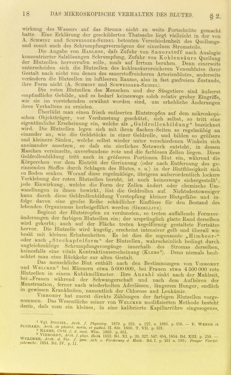 wirkuug des Wassers auf das Stroma nicht zu weite Fortschritte gemacht hatte. Eine Erklärung der geschilderten Thatsache liegt vielleicht in der von A. Schmidt und Schweigger-Seidel betonten Verschiedenheit des Quellungs- und somit auch des Schrumpfungsvermögens der einzelnen Stromateile. Die Angabe von Harless, dafs Zufuhr von Sauerstoff nach Analogie konzentrierter Salzlösungen Schrumpfung, Zufuhr von Kohlensäure Quellung der Blutzellen hervorrufen solle, mufs auf Irrtum beruhen. Denn einerseits unterscheiden sich die Blutzellen des kohlensäurereicheren Venenblutes ihrer Gestalt nach nicht von denen des sauerstoffreicheren Arterienblutes, anderseits verändern die Blutzellen im luftleeren Räume, also in fast gasfreiem Zustande ihre Form nicht (A. Schmidt und Schweigger-Seidel). ' Die roten Blutzellen des Menschen und der Säugetiere sind äufserst empfindliche Gebilde, und es bedarf keineswegs solch relativ grober Eingriffe, wie sie im vorstehenden erwähnt worden sind, um erhebliche Änderungen ihres Verhaltens zu erzielen. Uberläfst man einen frisch entleerten Blutstropfen auf dem mikroskopi- schen Objektträger, vor Verdunstung geschützt, sich selbst, so tritt eine eigentümliche Erscheinung ein, welche als „Geldrollenbildung« bezeichnet wird. Die Blutzellen legen sich mit ihren flachen • Seiten so regelmäfsig an einander an, wie die Geldstücke in einer Geldrolle, und bilden so gröfsere und kleinere Säulen, welche selbst wieder unter verschiedenen Winkeln sich aneinander ansetzen, so dafs ein zierliches Netzwerk entsteht, in dessen Maschen vereinzelte, unverbundene rote und die farblosen Zellen liegen. Diese Geldrollenbildung tritt auch in gröfseren Portionen Blut ein, während die Körperchen vor dem Eintritt der Gerinnung (oder nach Entfernung des ge- rinnenden Stoffes durch Schlagen des Blutes, s. u.) in der Blutflüssigkeit sich zu Boden senken. Worauf diese regelmäfsigc, übrigens aufserordentlich lockere Verklebung der roten Blutzellen beruht, ist noch keineswegs sichergestellt'; jede Einwirkung, welche die Form der Zellen ändert oder chemische Um- wandlungen in ihnen bewirkt, löst die Geldrollen auf Nichtsdestoweniger kann durch diese Geldrollenbildung Verstopfung kleiner Blutgefäfse und in- folge davon eine grofse Reihe schädlicher Einflüsse für den Bestand des lebenden Organismus herbeigeführt wei-den (Gesellius). Beginnt der Blutstropfen zu verdunsten, so treten auffallende Formver- änderungen der farbigen Blutzellen ein; der ursprünglich glatte Rand derselben wird gekerbt; auch auf der Fläche treten kegelförmig gestaltete Fortsätze hervor. Die Blutzelle wird kugelig, erscheint intensiver gelb und überall wie besät mit kleinen Erhabenheiten. Es ist dies die sogenannte „Himbeer-' oder auch „Stechapfelform der Blutzellen, wahrscheinlich bedingt durch ungleichmäfsige Schrumpfungsvorgäuge innerhalb des Stromas derselben, keinesfalls eine vitale Kontraktionserscheinung (Klebs^). Denn niemals beob- achtet man eine Rücklcehr zur alten Gestalt. Das menschliche Blut enthält nach den Bestimmungen von Vierordt und Welcker'' bei Männern etwa 5 000 000, bei Frauen etwa 4 500 000 rote Blutzellen in einem Kubikmillimeter. Ihre Anzahl sinkt nach der Mahlzeit, bei -Frauen während der Schwangerschaft und nach dem Aufhören der Menstruation, ferner nach wiederholten Aderlässen, längerem Hunger, endlich in gewissen Krankheiten, namentlich der Chlorose und Leukämie. Vierordt hat zuerst direkte Zählungen der farbigen Blutzellen vorge- nommen Das Wesentliche seiner von Welcker modifizierten Methode besteht dann, dafs man ein kleines, in eine kalibrierte Kapillarrölire eingesogenes, «n^>i,.T.T. ^ poGlEL, ^rcA. /. Physiolog. 1870. p. 222. u. 227, u. 1883. p. 356. — E. Wkbkk et ouoMABD, /JrcA. de phi/.vol. norm, et pal/iol. II. Se'r. 1880. T. VII. p. 521. ^ KLUBS, GIrbl. /. d. med. Wi.i.t. 1863. p. 851. WPT,^»^,:.» ^'T'^J' ,^'<-'''-/• //««A. 1852. Bd. XI. p. 26. 327. 547. 854, 1854. Bd. Xin. p. 2,i9. -