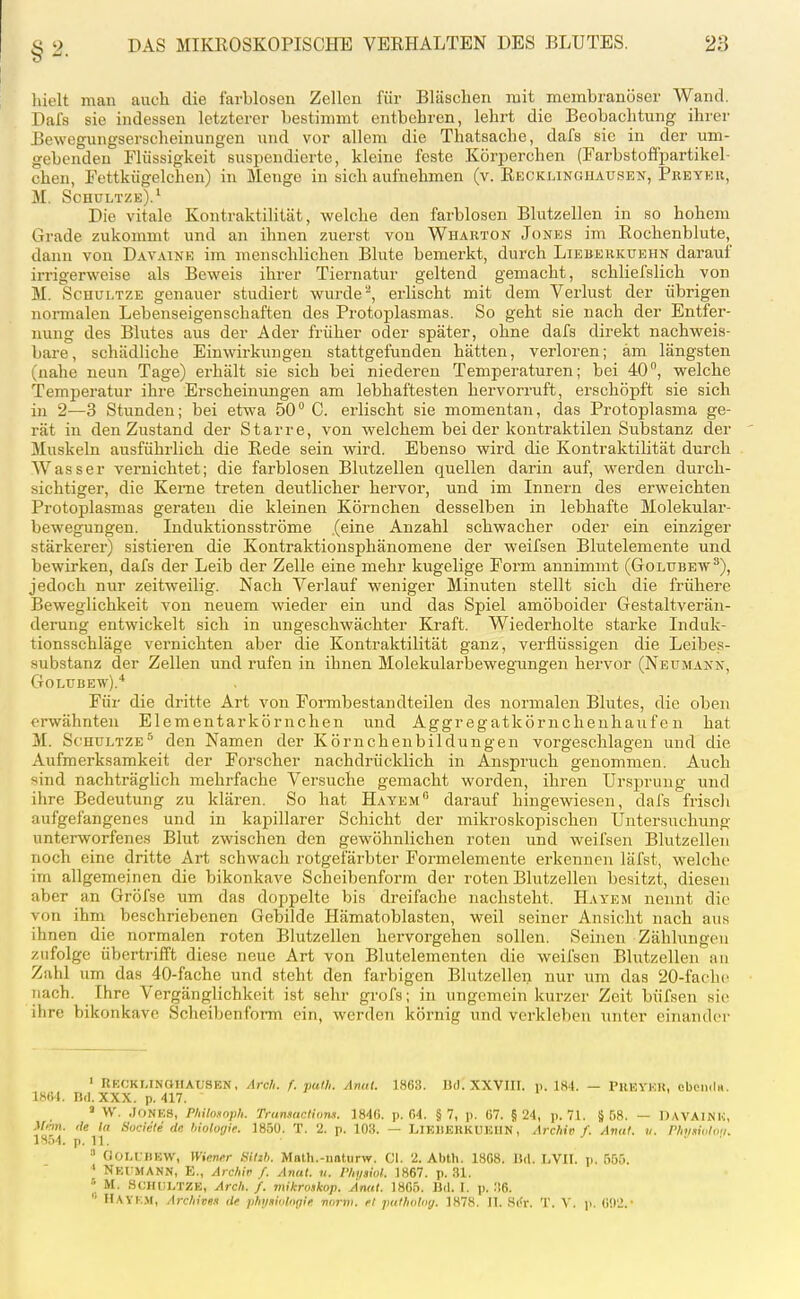 liielt man auch die farbloscu Zeilen für Bläschen mit membranöser Wand. Dals sie indessen letzterer bestimmt entbehren, lehrt die Beobachtung ihrer Bewegungserscheinungen und vor allem die Thatsache, dafs sie in der um- gebenden Flüssigkeit suspendierte, kleine feste Körperchen (Farbstofi'partikel- chen, Fettkügelchen) in Menge in sich aufnehmen (v. Kecklinghausen, Preyeu, M. Schultze).' Die vitale Kontraktilität, welche den farblosen Blutzellen in so hohem Grade zukommt und an ihnen zuerst von Whakton Jones im Eochenblute, dann von Davaine im menschlichen Blute bemerkt, durch Lieberkuehn darauf irrigerweise als Beweis ihrer Tiernatur geltend gemacht, schliefslich von M. ScHULTZE genauer studiert wurdeerlischt mit dem Verlust der übrigen normalen Lebenseigenschaften des Protoplasmas. So geht sie nach der Entfer- nung des Blutes aus der Ader früher oder später, ohne dafs direkt nachweis- bare, schädliche Einwirkungen stattgefunden hätten, verloren; am längsten (nahe neun Tage) erhält sie sich bei niederen Temperaturen; bei 40°, welche Tempei'atur ihre Erscheinungen am lebhaftesten hervorruft, erschöpft sie sich in 2—3 Stunden; bei etwa 50 C. erlischt sie momentan, das Protoplasma ge- rät in den Zustand der Starre, von welchem bei der kontraktilen Substanz der Muskeln ausführlich die Rede sein wird. Ebenso wird die Kontraktilität durch Wasser vernichtet; die farblosen Blutzellen quellen darin auf, werden durch- sichtiger, die Kei-ne treten deutlicher hervor, und im Innern des erweichten Protoplasmas geraten die kleinen Körnchen desselben in lebhafte Molekular- bewegungen. Induktionsströme (eine Anzahl schwacher oder ein einziger stärkerer) sistieren die Kontraktionsphänomene der weifsen Blutelemente und bewirken, dafs der Leib der Zelle eine mehr kugelige Form annimmt (Golubew^), jedoch nur zeitweilig. Nach Verlauf weniger Minuten stellt sich die frühere Beweglichkeit von neuem wieder ein und das Spiel amöboider Gestaltverän- derung entwickelt sich in ungeschwächter Kraft. Wiederholte starke Induk- tionsschläge vernichten aber die Kontraktilität ganz, verflüssigen die Leibes- substanz der Zellen und rufen in ihnen Molekularbewegungen hervor (Neumann, GOLUBEW).'' Für die dritte Art von Formbestandteilen des normalen Blutes, die oben erwähnten Elementarkörnchen und Aggregatkörnchenhaufen hat M. Sc'HULTZE^ den Namen der Körncheubildungen vorgeschlagen und die Aufmerksamkeit der Forscher nachdrücklich in Anspruch genommen. Auch sind nachträglich mehrfache Versuche gemacht worden, ihren Ursprung und ihre Bedeutung zu klären. So hat Hayem darauf hingewiesen, dafs frisch aufgefangenes und in kapillarer Schicht der mikroskopischen Untersuchung unterworfenes Blut zwischen den gewöhnlichen roten und weifsen Blutzellen noch eine dritte Art schwach rotgefärbter Formelemente erkennen läfst, welche im allgemeinen die bikonkave Scheibenform der roten Blutzellen besitzt, diesen aber an Gröfse um das doppelte bis dreifache nachsteht. H.vyem nennt die von ihm beschriebenen Gebilde Hämatoblasten, weil seiner Ansicht nach aus ihnen die normalen roten Blutzellen hervorgehen sollen. Seinen Zählungen zufolge übertrifft diese neue Art von Blutelementen die weifsen Blutzellen au Zahl um das 40-fache und steht den farbigen Blutzellen nur um das 20-faclH' nach. Ihre Vergänglichkeit ist sehr grofs; in ungemein kurzer Zeit büfsen sie ihre bikonkave Scheibenfoi-m ein, werden körnig und verkleben iinter einander ' ReckMNOIIAUSEN, /Ire//, f. path. Anal. 1863. IJd. XXVIII. p. 184. — PUEYEK, cbeiidH. 1864. Dd. XXX. p. 417. » W. Jones, Philoxoph. TramacthmH. 1846. p. 04. §7, p. 67. §24, p. 71. § Ö8. — »AVAINH, Man. de In Suciele ric hiolorjie. 1850. T. 2. p. 103. — LiEIiEKKUElIN, Archiv f. Aval. ii. rh/siohm. 18n4. p. 11. ' ■ » aoLt:ilEVV, Wiener SiUh. Mnth.-iiatiirw. Cl. 2. Ahtli. 1808. 15rt. liVII. p. 555. NEt MANN, E., Archir f. Anal. n. l'/n/siol. 1867. p. 31. ^ M. SCHULTZE, Arch. f. mikroskop. Anal. 18G5. Bd. I. p. 36. '' Havk.m, Archiven de phijnialngle norm, el puthoUig. 1878. II. S(<r. T. Y. p. 0!)2.'
