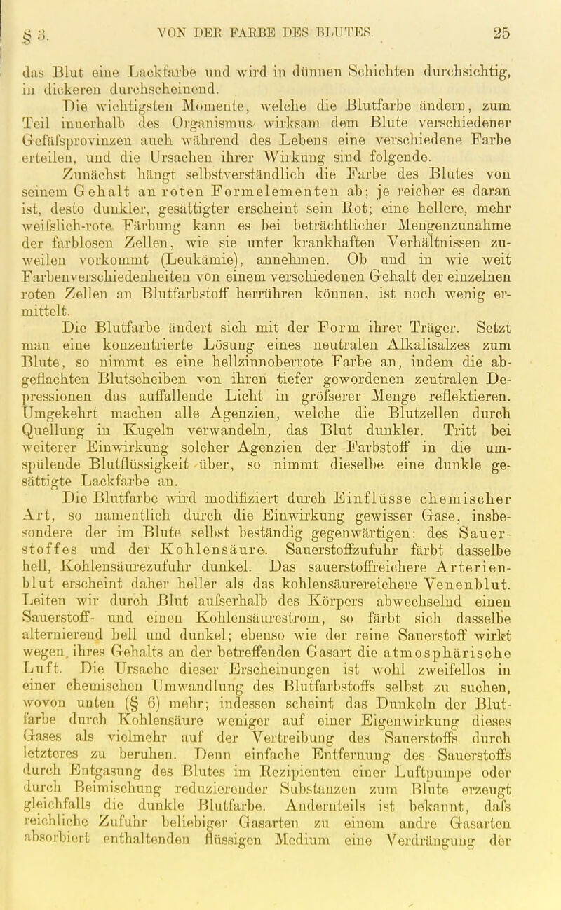 das Blut eine Lackfsirbe und wird in dünnen Schichten durchsichtig, in dickeren durchscheinend. Die wichtigsten Momente, welche die Blutfarhe äuderu, zum Teil innerhalb des Oi'ganismuS' wirksam dem Blute verschiedener Get'äUsproviuzen auch während des Lebens eine verschiedene Farbe erteilen, und die Ursachen, ihi-er Wirkung sind folgende. Zunächst hängt selbstverständlich die Farbe des Blutes von seinem G ehalt an roten Formelementen ab; je reicher es daran ist, desto dunkler, gesättigter erscheint sein Rot; eine hellere, mehr weilslich-rote Färbung kann es bei beträchtlicher Mengenzunahme der farblosen Zellen, wie sie unter krankhaften Verhältnissen zu- weilen vorkommt (Leukämie), annehmen. Ob und in wie weit Farbenverschiedenheiten von einem verschiedenen Gehalt der einzelnen roten Zellen an Blutfarbstoff herrühi-en können, ist noch wenig er- mittelt. Die Blutfarbe ändert sich mit der Form ihrer Träger. Setzt man eine konzentrierte Lösung eines neutralen Alkalisalzes zum Blute, so nimmt es eine hellzinnoberrote Farbe an, indem die ab- geflachten Blutscheiben von ihren tiefer gewordenen zentralen De- pressionen das auffallende Licht in gröfserer Menge reflektieren. Umgekehrt machen alle Agenzien, welche die Blutzellen durch Quellung in Kugeln verwandeln, das Blut dunkler. Tritt bei weiterer Einwirkung solcher Agenzien der Farbstoff in die um- spülende Blutflüssigkeit über, so nimmt dieselbe eine dunkle ge- sättigte Lackfarbe an. Die Blutfarbe wird modifiziert durch Einflüsse chemischer Art, so namentlich durch die Einwirkung gewisser Gase, insbe- ■^ondere der im Blute selbst beständig gegenwärtigen: des Sauer- stoffes und der Kohlensäur©. Sauerstoffzufuhr färbt dasselbe hell, Kohlensäurezufuhr dunkel. Das sauerstoffreichere Arterien- blut erscheint daher heller als das kohlensäurereichere Venenblut. Leiten wir durch Blut aufserhalb des Körpers abwechselnd einen Sauerstoff- und einen Kohlensäurestrom, so färbt sich dasselbe alternierend hell und dunkel; ebenso wie der reine Sauerstoff wirkt wegen, ihi'es Gehalts an der betreffenden Gasart die atmosphärische Luft. Die Ursache dieser Erscheinungen ist wohl zweifellos in einer chemischen Umwandlung des Blutfarbstoffs selbst zu suchen, wovon unten (§ 6) mehr; indessen scheint das Dunkeln der Blut- farbe durch Kohlensäure weniger auf einer Eigenwirkung dieses Gases als vielmehr auf der Vertreibung des Sauerstoffs durch letzteres zu beruhen. Denn einfache Entfernung des Sauerstoffs durch Entgasung des F^lutcs im Rezipieuten einer Luftpumpe oder durch Beimischung reduzierender Substanzen zum Blute erzeugt gleichfalls die dunkle Blutfarhe. Andernteils ist bekannt, dafs reichliche Zufuhr beliebigei- Gasarten zu einem andre Gasarten absorbiert enthaltenden flüssigen Medium eine Verdrängung der