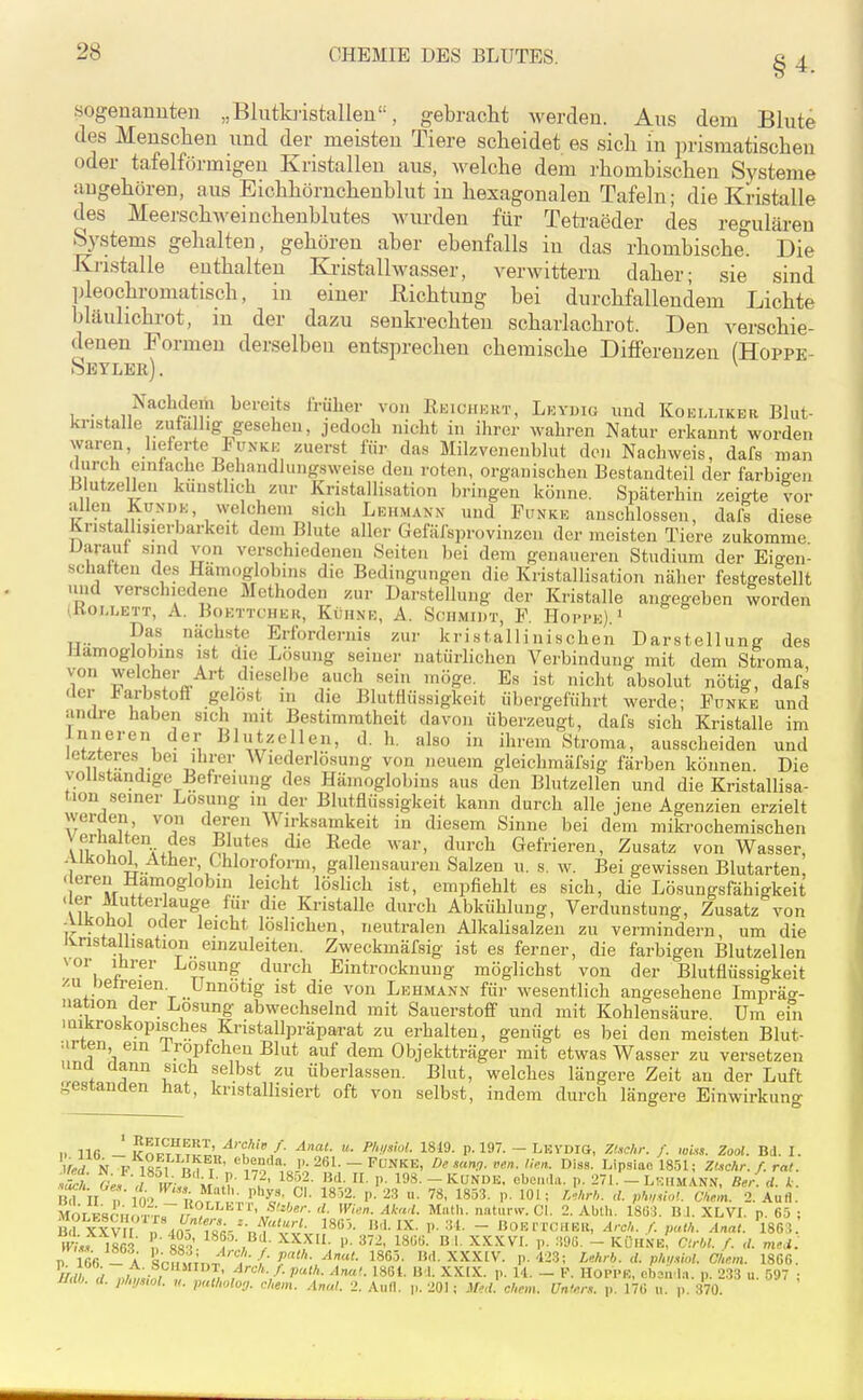 §4. .sogenannten „Blutki'istallen, gebracht werden. Aus dem Blute des Menschen und der meisten Tiere scheidet es sich in prismatischen oder tafelförmigen Kristalleu aus, welche dem rhombischen Systeme augehören, aus Eichhörnchenblut in hexagonalen Tafeln; die Kristalle des Meerschweiuchenblutes Avurden für Tetraeder des regulären Systems gehalten, gehören aber ebenfalls in das rhombische. Die Kristalle enthalten Ki-istallwasser, verwittern daher; sie sind pleochromatisch, in einer Richtung bei durchfallendem Lichte bläuhchrot, m der dazu senkrechten scharlachrot. Den verschie- denen Formen derselben entsprechen chemische Differenzen (Hoppe- Sbyler). ^ , Nachdem bereits früher von Rkichkht, Leydig und Koellikbr Blut- kristalle zufalig gesehen, jedoch nicht in ihrer wahren Natur erkannt worden waren, lieferte Funki: zuerst für das Milzveneublut den Nachweis, dafs man durch eintache Behandlungsweise den roten, organischen Bestandteil der farbigen Blutzellen künstlich zur Kristallisation bringen könne. Späterhin zeigte vor allen KüNDK, welchem sich Lehmann und Funke anschlössen, daft diese Knstallisierbarkeit dem Blute aller Gefäfsprovinzen der meisten Tiere zukomme Darauf sind von verschiedenen Seiten bei dem genaueren Studium der Eigen- schaften des Hämoglobins die Bedingungen die Kristallisation näher festgestellt und verschiedene Methoden zur Darstellung der Kristalle angegeben worden i,K0I,LETT, A. BOETTCHER, KÜHNE, A. SCHMIDT, F. HopPe) ' Pf. nächste Erfordernis zur kristallinischen Darstellung des Hämoglobins ist die Lösung seiner natürlichen Verbindung mit dem Stroma von welcher Art dieselbe auch sein möge. Es ist nicht absolut nötig, dafs der Farbstoff gelost in die Blutflüssigkeit übergeführt werde; Funke und andre haben sich mit Bestimmtheit davon überzeugt, dafs sich Kristalle im Inneren der Blutzellen, d. h. also in ihrem Stroma, ausscheiden und letzteres bei ihrer ^\ lederlösung von neuem gleichmäfsig färben können. Die vollständige Befreiung des Hämoglobins aus den Blutzellen und die Kristallisa- tion seiner Losung in der Blutflüssigkeit kann durch alle jene Agenzien erzielt werden von deren Wirksamkeit in diesem Sinne bei dem mikrochemischen \ erhalten des Blutes die Rede war, durch Gefrieren, Zusatz von Wasser, -Ukoiiol^ Äther, Chloroform, gallensauren Salzen u. s, w. Bei gewissen Blutarten, - ereu Hämoglobin leicht löslich ist, empfiehlt es sich, die Lösungsfähigkeit . er Mutter auge für die Kristalle durch Abkühlung, Verdunstung, Zusatz von ir • * ?/• ■ löslichen, neutralen Alkalisalzen zu vermindern, um die JS^nsta hsation einzuleiten. Zweckmäfsig ist es ferner, die farbigen Blutzellen vor lürer Losung durch Eintrocknung möglichst von der Blutflüssigkeit /.u Delreien. Unnötig ist die von Lehmann für wesentlich angesehene Impräo-- nation der Losung abwechselnd mit Sauerstoff und mit Kohlensäure Um ein mikroskopisches Kristallpräparat zu erhalten, genügt es bei den meisten Blut- urten ein Iropfchen Blut auf dem Objektträger mit etwas Wasser zu versetzen unü üann sich selbst zu überlassen. Blut, welches längere Zeit an der Luft gestanden hat, kristallisiert oft von selbst, indem durch längere Einwirkung - ?^1*;^t1^.I' ^''f*'/- «• ■P//«'- 1819- P. 197. - LEVDIG, Ztichr. f. wUs. Zool. Bd. I. n 16fi — A V!rii«Tr.n^ ■. r -VAAiv. p. ^1-.}; Lmrb. a. pltynwl. U/mm. 18C6. JJUO. (i. j,/„j„ol. y. pul/wloy. ehem. .Ual. 2. Aufl. p. 201; Me,l. ehem. Unten, p. 170 u. p. 370.