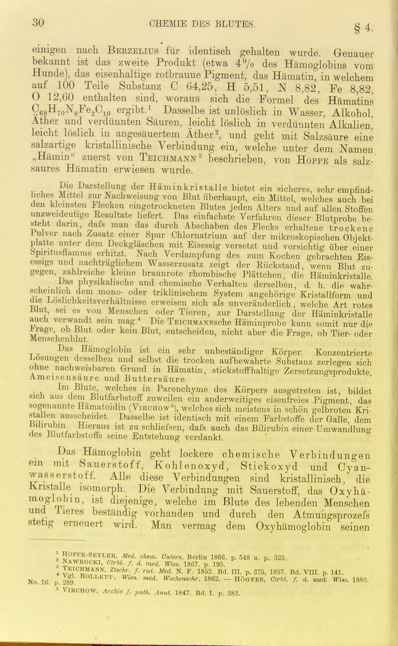 einigen nacli Berzelius für identisch gehalten wurde. Genauer bekannt ist das zweite Produkt (etwa 47o des Hämoglobins vom Hunde), das eisenhaltige rotbraune Pigment, das Hämatin, in welchem auf 100 Teile Substanz C 64,25, H 5,51, N 8,82, Fe 8,82, 0 12,60 enthalten sind, woraus sich die Formel des Häma'tins 10 ergibt.^ Dasselbe ist unlöslich in Wasser, Alkohol, Äther und verdünnten Säuren, leicht löslich in verdünnten Alkalien' leicht löslich in angesäuertem Äther 2, und geht mit Salzsäure eine salzartige kristallinische Verbindung ein, welche unter dem Namen „Hämin zuerst von Tbichmann^ beschrieben, von Hoppe als salz- saures Hämatin erwiesen wurde. , Die Darstellung der Hämin kri st alle bietet ein sicheres, sehr empfind- liches Mittel zur Nachweisung von Blut überhaupt, ein Mittel, welches auch bei den kleinsten Flecken emgetrockneten Blutes jeden Alters und auf allen Stoffen unzweideutige Resultate liefert. Das einfachste Verfahren dieser Blutprobe be- steht dann dafs man das durch Abschaben des Piecks erhaltene trockene Pulver nach Zusatz einer Spur Chlornatrium auf der mikroskopischen Objekt- platte unter dem Deckgläschen mit Eisessig versetzt und vorsichtig über einer bpmtusflamme erhitzt. Nach Verdampfung des zum Kochen gebrachten Eis- essigs und nachträglichem Wasserzusatz zeigt der Rückstand, wenn Blut zu- gegen, zahlreiche kleine braunrote rhombische Plättchen, die Häminkristalle Das physikalische und chemische Verhalten derselben, d h die wahr- scheinlich dem mono- oder triklinischem System angehörige Kristallform und die Loshchkeitsverhältnisse erweisen sich als unveränderlich, welche Art rotes Blut, sei es von Mensclien oder Tieren, zur Darstellung der Häminkristalle auch verwandt sein mag. Die TEicHMANNsche Häminprobe kann somit nur die ^^age ob Blut oder kein Blut, entscheiden, nicht aber die Frage, ob Tier- oder Menschenblut. Das Hämoglobin ist ein sehr unbeständiger Körper. Konzentrierte Liosungen desselben und selbst die trocken aufbewahrte Substanz zerlegen sich ohne nachweisbaren Grund in Hämatin, stickstoffhaltige Zersetzungsprodukte Ameisensäure und Buttersäure. ' • 1, ^^^^^^^^ Parenchyme des Körpers ausgetreten ist, bildet sich aus dem Blutfarbstoff zuweilen ein anderweitiges eisenfreies Pigment das sogenannte Hamatoidin (Virchow), welches sich meistens in schön gelbroten Kri- stallen ausscheidet. Dasselbe ist identisch mit einem Farbstoffe der Galle dem tiilirubim Hieraus ist zu schliefsen, dafs auch das Bilirubin einer Umwandluno- des Blutfarbstoffs seine Entstehung verdankt. Das Hämoglobin geht lockere chemische Verbindungen em mit Sauerstoff, Kohlenoxyd, Stickoxyd und Cyan- wasserstoff. Alle diese Verbindungen sind ki-istallinisch, die Knstalle isomorph. Die Verbindung mit Sauerstoff, das Oxyhä- moglobm, ist diejenige, welche im Blute des lebenden Menschen und lieres beständig vorhanden und durch den Atmungsprozefs stetig erneuert wird. Man vermag dem Oxyhämoglobin seinen 2 ??^'''''5-''*EYLER, Med. ehem. ünters. Berlin 1866. p. 548 u. p. 525. 2_ NAWIIOCKI, Ctrbl. f. d. med. Wim. 1867. p. 195. * ^^'^HMANN, Ztschr. f. rat. Med. N. F. 1852. Bd. HI. p. 375, 1857. Bd. VIII. p. 141. No. 16. p 289 ^^^'^'''^'^' Wochemchr. 1862. — HÖGYES, Ctrbl. f. d. med. Wiss. 1880. ViKCHOW, Arclih f. path. Anat. 1847. Bd. I. p. 38.3.