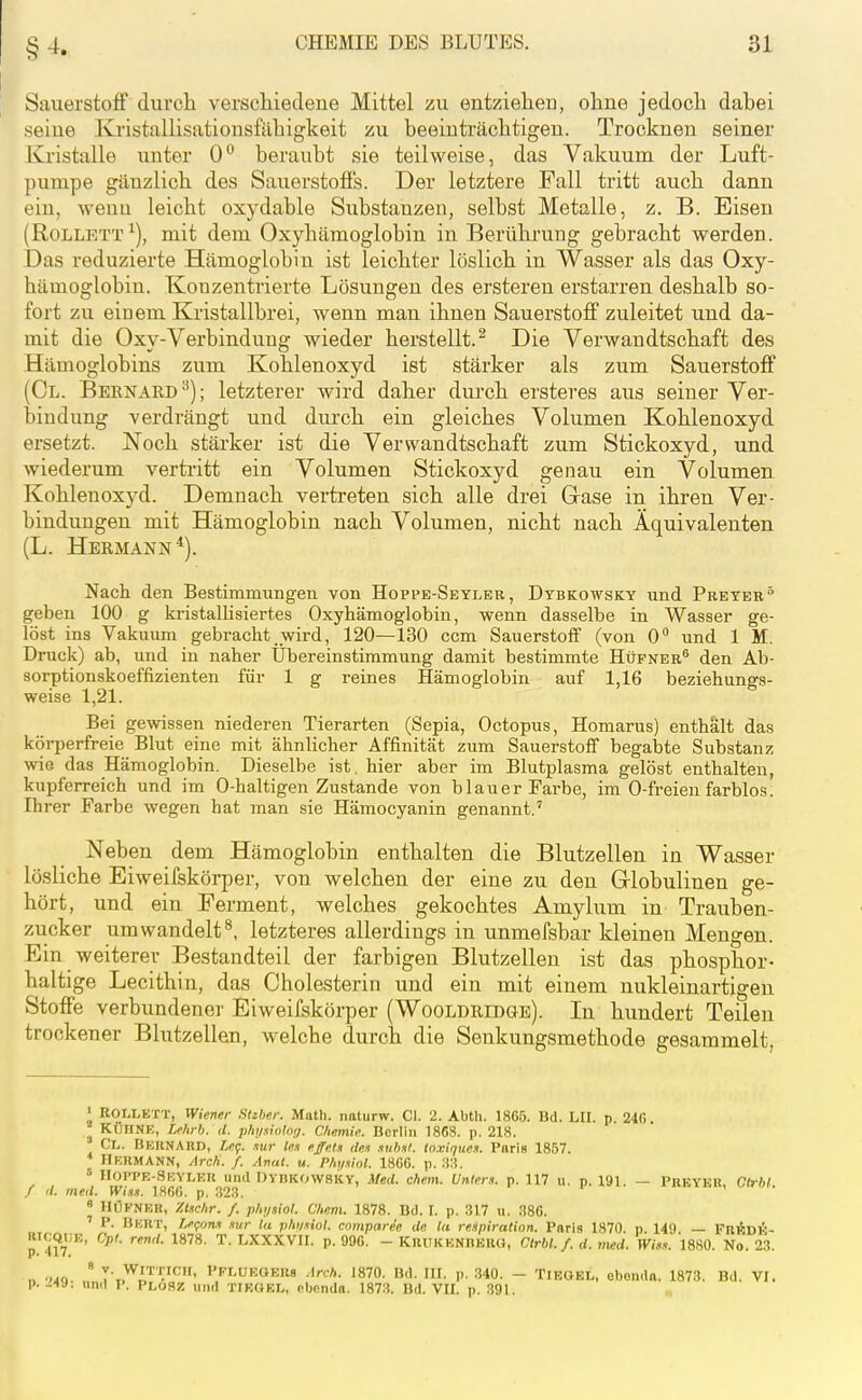 Sauerstoff durch verschiedene Mittel zu entziehen, ohne jedoch dabei seine Kristallisationsfilhigkeit zu beeinträchtigen. Trocknen seiner Kristalle unter 0 beraubt sie teilweise, das Vakuum der Luft- pumpe gänzlich des Sauerstoffs. Der letztere Fall tritt auch dann ein, wenu leicht oxydable Substanzen, selbst Metalle, z. B. Eisen (RoLLETT ^), mit dem Oxyhämoglobin in Berührung gebracht werden. Das reduzierte Hämoglobin ist leichter löslich in Wasser als das Oxy- hämoglobin. Konzentrierte Lösungen des ersteren erstarren deshalb so- fort zu einem Kristallbrei, wenn man ihnen Sauerstoff zuleitet und da- mit die Oxy-Verbindung wieder herstellt.^ Die Verwandtschaft des Hämoglobins zum Kohlenoxyd ist stärker als zum Sauerstoff (Gl. Bernard ^); letzterer wird daher durch ersteres aus seiner Ver- bindung verdrängt und durch ein gleiches Volumen Kohlenoxyd ersetzt. Noch stärker ist die Verwandtschaft zum Stickoxyd, und wiederum vertritt ein Volumen Stickoxyd genau ein Volumen Kohlenoxyd. Demnach vertreten sich alle drei Grase in ihren Ver- bindungen mit Hämoglobin nach Volumen, nicht nach Äquivalenten (L. Hermann*). Nach den Bestimmungen von Hoppe-Seyleb, Dybkowsky und Preteb geben 100 g kristallisiertes Oxyhämoglobin, wenn dasselbe in Wasser ge- löst ins Vakuum gebracht wird, 120—130 ccm Sauerstoff (von 0 und 1 M. Druck) ab, und in naher Ubereinstimmung damit bestimmte Hüfner® den Ab- sorptionskoeffizienten für 1 g reines Hämoglobin auf 1,16 beziehungs- weise 1,21. Bei gewissen niederen Tierarten (Sepia, Octopus, Homarus) enthalt das körperfreie Blut eine mit ähnlicher Affinität zum Sauerstoff begabte Substanz wie das Hämoglobin. Dieselbe ist hier aber im Blutplasma gelöst enthalten, kupferreich und im 0-haltigen Zustande von bl au er Farbe, im 0-freien farblos. Ihrer Farbe wegen hat man sie Hämocyanin genannt.' Neben dem Hämoglobin enthalten die Blutzellen in Wasser lösliche Eiweifskörper, von welchen der eine zu den Grlobulinen ge- hört, und ein Ferment, welches gekochtes Amylum in Trauben- zucker umwandelt^, letzteres allerdings in unmefsbar kleinen Mengen. Ein weiterer Bestandteil der farbigen Blutzellen ist das phosphor- haltige Lecithin, das Cholesterin und ein mit einem nukleinartigen Stoffe verbundener Eiweifskörper (Wooldridge). In hundert Teileu trockener Blutzellen, welche durch die Senkungsmethode gesammelt, > ROLLETT, Wiener Slzher. Math, naturw. Gl. 2. Abtli. 1865. Ud. LU. p 240 KÜHNE, Mtrb. il. phininlnr,. Chemie. Berlin 1868. p. 218. Cl. Bkunard, /,cf. .lur le.i effef.t den .lub.tl. ln.vique.i. Paris 1857. Hermann, Arch. f. Anai. u. Phtixinl. 180G. p. u:!. Hoppe-Seylkr und DvnKOWSKY, Med. ehem. Unters, p. 117 ii. p. 191, — Preykr, (7(r6lt / '/. med. Wiss. 1860. p. 323. ' HÜFNER, Xt.Khr. f. pht/siol. Chem. 1878. Bd. I. p. 317 u. 380. ' P. Bert, Lefon.i .lur tu phi/iiol. cnrnparee de Ui respiration. Paris 1870. p. 149 — FRÄüi;- RiCQiiE, Cpl. rend. 1878. T. LXXXVII. p. 990. - KrüKENHERO, Ctrbl. f. d. med. Vi«. 1880. No. 23. ■.40 ° y- WiTTICir, PFLUEGERs Arch. 1870. Bd. UI. p. 340. - TiEOEL, ebondn. 1873. Bd. VI. p. -4J. un.I P. PloSZ lind TIEOKL, obondn. 1873. Bd. VII. p. 391.
