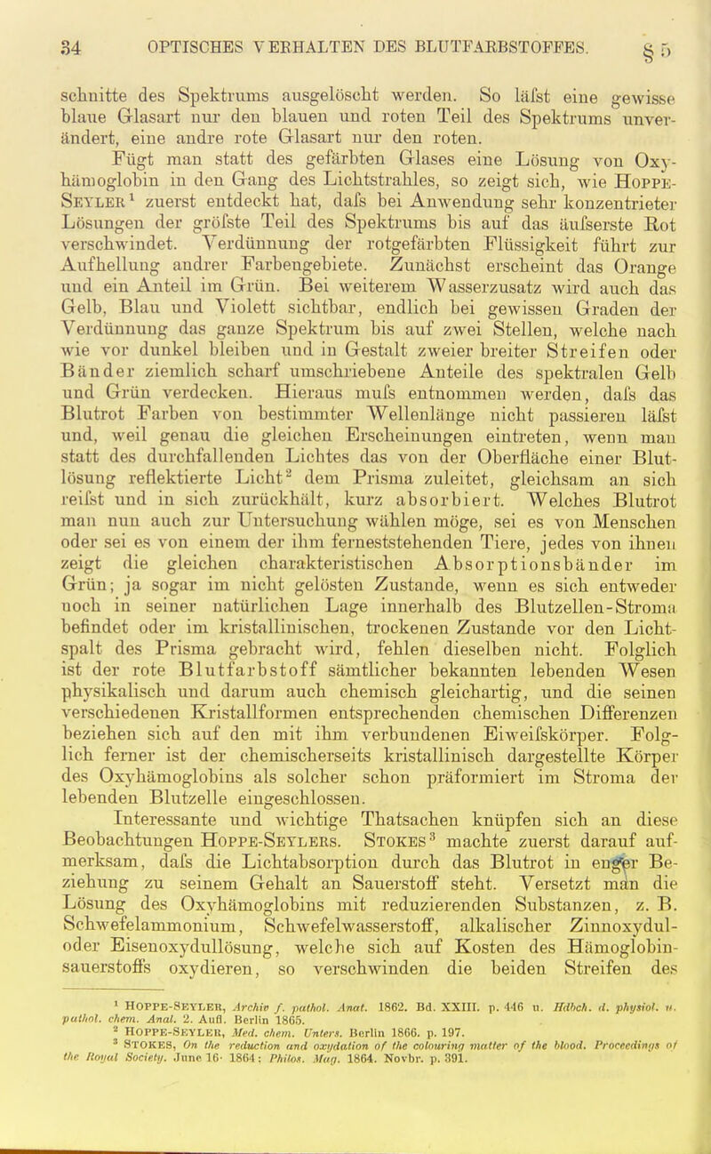 sclinitte des Spektrums ausgelöscht werden. So läfst eine gewisse blaiie Glasart um- den blauen und roten Teil des Spektrums unver- ändert, eine andre rote Glasart nur den roten. Fügt man statt des gefärbten Glases eine Lösung von Oxy- bämoglobin in den Gang des Licbtstrables, so zeigt sieb, wie Hoppe- Seylbr ^ zuerst entdeckt bat, dafs bei Anwendung sebr konzentrieter Lösungen der gröfste Teil des Spektrums bis auf das äufserste B,ot verschwindet. Verdünnung der rotgefärbten Flüssigkeit führt zur Aufhellung andrer Farbengebiete. Zunächst erscheint das Orange und ein Anteil im Grün. Bei weiterem Wasserzusatz wird auch das Gelb, Blau und Violett sichtbar, endlich bei gewissen Graden der Verdünnung das ganze Spektrum bis auf zwei Stellen, welche nach wie vor dunkel bleiben und in Gestalt zweier breiter Streifen oder Bänder ziemlich scharf umschriebene Anteile des spektralen Gelb und Grün verdecken. Hieraus mufs entnommen werden, dafs das Blutrot Farben von bestimmter Wellenlänge nicht passieren läfst und, weil genau die gleichen Erscheinungen eintreten, wenn mau statt des durchfallenden Licbtes das von der Oberfläche einer Blut- lösung reflektierte Licht ^ dem Prisma zuleitet, gleichsam an sich reiist und in sich zurückhält, kurz absorbiert. Welches Blutrot man nun auch zur Untersuchung wählen möge, sei es von Menschen oder sei es von einem der ihm ferneststehenden Tiere, jedes von ihnen zeigt die gleichen charakteristischen Absorptionsbänder im Grün; ja sogar im nicht gelösten Zustande, wenn es sich entweder noch in seiner natürlichen Lage innerhalb des Blutzellen-Stromti befindet oder im kristallinischen, trockenen Zustande vor den Licht- spalt des Prisma gebracht wird, fehlen dieselben nicht. Folglich ist der rote Blutfarbstoff sämtlicher bekannten lebenden Wesen physikalisch und darum auch chemisch gleichartig, und die seinen verschiedenen Kristallformen entsprechenden chemischen Differenzen beziehen sich auf den mit ihm verbundenen Eiweifskörper. Folg- lich ferner ist der chemischerseits kristallinisch dargestellte Körpej' des Oxyhämoglobins als solcher schon präformiert im Stroma der lebenden Blutzelle eingeschlossen. Interessante und wichtige Thatsachen knüpfen sich an diese Beobachtungen Hoppb-Setlers. Stokes^ machte zuerst darauf auf- merksam, dafs die Lichtabsorptiou dui'ch das Blutrot in engfer Be- ziehung zu seinem Gehalt an Sauerstoff steht. Versetzt man die Lösung des Oxyhämoglobins mit reduzierenden Substanzen, z. B. Schwefelammonium, Schwefelwasserstoff, alkalischer Zinnoxydul- oder Eisenoxydullösung, welcbe sich auf Kosten des Hämoglobin- sauerstoffs oxydieren, so verschwinden die beiden Streifen des 1 HOPPE-Seyler, Archiv f. pathol. Anai. 1862. Bd. XXHI. p. 446 ii. Hdhch. il. physiol. «. pathol. ehem. Anal. 2. Aufl. Berlin 18G5. 2 HOPPE-Seyleu, Med. ehem. Unters. Berlin 1866. p. 197. ' StOKES, On the reduction and oxi/dation of the colourinr; matter of the blood. Procccdinris nt the Royal Society. June 16- 1864: Phil.oK. Muij. 1864. Novbr. p. 391.
