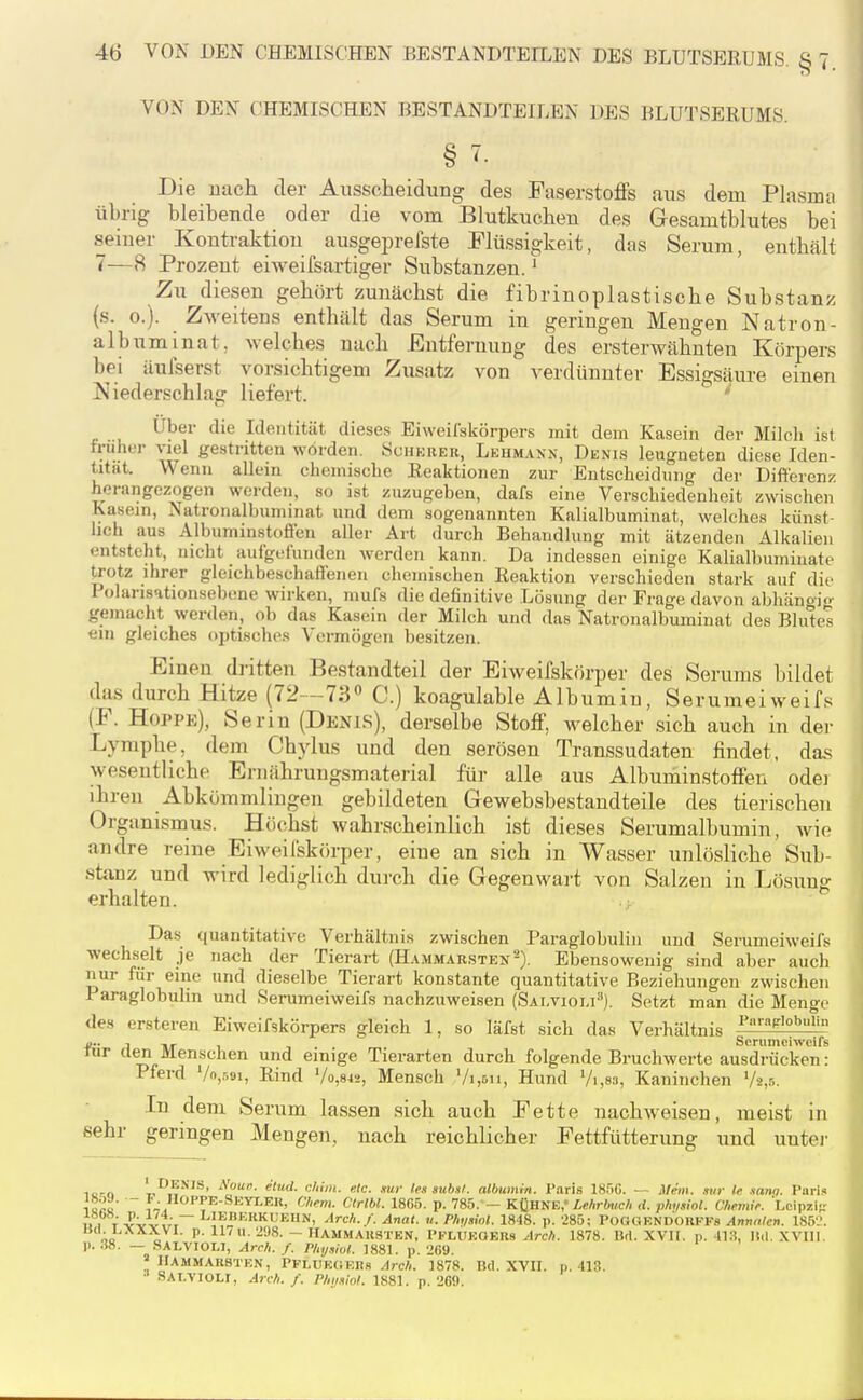 VON DEN CHEMISCHEN BESTANDTEILEN DES BLUTSERUMS. § ^• Die nach der Ausscheidung des Paserstoffs aus dem Plasma übrig bleibende oder die vom Blutkuchen des Gesamtblutes bei seiner Kontraktion ausgeprefste Plüssigkeit, das Serum, enthält 7—8 Prozent eiweifsartiger Substanzen. ^ Zu diesen gehört zunächst die fibrinoplastische Substanz (s. 0.). Zweitens enthält das Serum in geringen Mengen Natron- albuminat, welches nach Entfernung des ersterwähnten Körpers bei äulserst vorsichtigem Zusatz von verdünnter Essigsäm-e einen Niederschlag liefert. Über die Identität dieses Eiweilskörpers mit dem Kasein der Milcli ist früher viel gestritten worden. Sciikiier, Lkum.vnn, Denis leugneten diese Iden- tität. Wenn allein chemische Reaktionen zur Entscheidung der Difl'ercnz herangezogen werden, so ist zuzugeben, dafs eine Verschiedenheit zwischen Kasein, Natronalbuminat und dem sogenannten Kalialbuminat, welches künst- lich aus Albuminstofieii aller Art durch Behandlung mit ätzenden Alkalien entsteht, nicht aulgelunden werden kann. Da indessen einige Kalialbuminate trotz ihrer gleichbeschafienen chemischen Reaktion verschieden stark auf die I olarisationsebone wirken, mufs die definitive Lösung der Frage davon abhängio- gemacht werden, ob das Kasein der Milch und das Natronalbuminat des Blulc« ein gleiches optisches Vermögen besitzen. Einen dritten Bestandteil der Eiweifskörper des Serums bildet das durch Hitze (72—73« C.) koagulable Albumin, Serumeiweifs (P. Hoppe), Serin (Denls), derselbe Stoff, welcher .sich auch in dei- Lymphe, dem Chylus und den serösen Transsudaten findet, das wesentliche Ernährungsmaterial für alle aus Albuminstoffen odei ihren Abkömmlingen gebildeten Gewebsbestandteile des tierischen Organismus. Höchst wahrscheinlich ist dieses Serumalbumin, wie andre reine Eiweifskörper, eine an sich in Wasser unlösliche Sub- stanz und wird lediglich durch die Gegenwart von Salzen in Lösung erhalten. ; Das quantitative Verhältnis zwischen Paraglobuliii und Serumeiweifs wechselt je na<;h der Tierart (Ham.marsten'^). Ebensowenig sind aber auch nur für eine und dieselbe Tierart konstante quantitative Beziehungen zwischen Paraglobulin und Serumeiweifs nachzuweisen (Sai.violi''). Setzt man die Menge des ersteren Eiweifskörpers gleich 1, so läfst sich das Verhältnis 4^; /I HyT 1. 1 Serumeiweifs rar aen Menschen und einige Tierarten durch folgende Bruchwerte ausdrücken : Pferd Vo,.'^.9i, Rind Vo,842, Mensch Vi.&ii, Hund Vi ,83, Kaninchen V2,.'-,. In dem Serum lassen sich auch Pette nachweisen, meist in sehr geringen Mengen, nach reichlicher Pettfütterung und unter Tarn '-n^^^^^' <-■'■«. «'c. mr lessuh.it. albiimin. Paris 18.')C. — jMein. .stir te sam. Paris la^c ?J OPPE-Sktlek, Chem. Ctrlbl. 18G.i. p. 785. - KÜHNE,'i«Ar6(/;cA rf. plmiol. ühemii: Lcipsii-: n i T-P^ J,;. L;*=KRKUEUN, Arch.f. Anat. u. Phi/swt. 1848. p. '285; POGGENDOHKFS Anmilcr,. 1S5L'. OQ „ P' ll'U -öS. - IIAMMAUSTEN, PFLUKOER9 Arc/i. 1878. Bd. XVIf. p. 413, lid. .WUI. p. 38. — SALVIOLI, Are/,. /. Physiul. 1881. p. 269. » 1IAMMAK8TEN, PFLUEOERs ^rc/(. 1878. Kd. XVII. p. 413. SALVIOLr, Arch. f. Phijslol. 1881. p. '269.