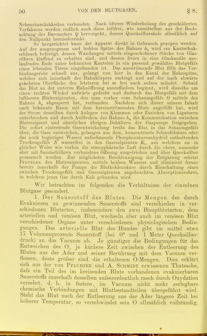 Nebenräumlichkeiten verbunden. Nach öfterer Wiedei-holung des geschilderten Verfahrens werden endlich auch diese luftfrei, wie unmittelbar aus der Beob- achtung des Barometers Q hervorgeht, dessen Quecksilbersäule allmählich auf den Nullpunkt herniedersinkt. So hergerichtet kann der Apparat direkt in Gebrauch gezogen werden. Auf der ausgezogenen und hohlen Spitze des Hahnes li^ wird ein Kautschuk- schlauch befestigt, dessen Wandungen mittels eingeschobener Stücke von Glas- röhren klaffend zu erhalten sind, und dessen freies in eine Glaskanüle aus- laufendes Ende unter bekannten Kautelen in ein passend gewähltes Blutgefäfs eines lebenden Tieres eingebunden ist. Das ausströmende Blut füllt das Ver- bindungsrohr schnell aus, gelangt von hier in den Kanal der Hahnspitze, welcher sich innerhalb des Hahnkörpers umbiegt und auf der nach abwärts gekehrten Oberfläche des letzteren bei m frei nach aufsen mündet. Sobald das Blut an der unteren Hahnöffnung auszufliefsen beginnt, wird dieselbe um einen rechten Winkel aufwärts gedreht ixnd dadurch das Blutgefäfs mit dem luftleeren Blutrezipienten, den man vorher vom Schaumgefäfs 0 mittels des Hahnes abgesperrt hat, verbunden. Nachdem sich dieser seinem Inhalt nach bekannte Raum mit dem hereinströmenden Blute angefüllt hat, wird der Strom desselben durch Anlegen von Klemmen oder Zuziehen von Ligaturen unterbrochen und durch Aufdrehen des Hahnes h^ die Kommunikation zwischen Blutrezipient und sämtlichen übrigen Behältern der Gaspumpe freigegeben. Die sofort eintretende Gasentwickelung treibt das Blut in das Schaumgefäfs über, die Gase entweichen, gelangen aus dem, konzentrierte Schwefelsäure oder das noch begieriger Wasser aufnehmende Phosphorsäureanhydrid enthaltenden Trockengefäfs N wasserfrei in den Gasrezipienten Ä'j, aus welchem sie in gleicher Weise wie vorhin die atmosphärische Luft durch die obere, nunmehr aber mit Sammelröhren verbundene Öffnung ausgetrieben und über Quecksilber gesammelt werden. Zur möglichsten Beschleunigung der Entgasung erhitzt Pflueuek den Blutrezipienten mittels heifsen Wassers und eliminiert ferner bereits innerhalb der Pumpe die Blutkohlensäure durch Einschaltung eines zwischen Trockengefäfs und Gasrezipienten angebrachten Absorptionsrohres, in welchem jenes Gas durch Kali gebunden wird. Wir betracliten im folgenden die Verhältnisse der einzelnen Blutgase gesondert. 1. Der Sauerstoff des Blutes. Die Mengen des durcli Evakuieren zu gewinnenden Sauerstoffs sind verschieden in ver- schiedenen Blutarten, insbesondere den zwei Hauptblutarten, dem arteriellen und venösen Blut, wechseln aber auch im venösen Blut verschiedener Organe unter verschiedenen physiologischen Bedin- gungen. Das arterielle Blut des Hundes gibt im mittel etAva 17 Volumenprozente Sauerstoff (bei 0° und 1 Meter Quecksiiber- druck) an das Vacuum ab. Je günstiger die Bedingungen für das Entweichen des 0, je kürzere Zeit zwischen der Entleerung des Blutes aus der Ader und seiner Berührung mit dem Vaouum ver- flossen, desto grölser sind die erhaltenen 0-Mengen. Dies erklärt sich aus der von Pplueger und A. Schmidt erwiesenen Thatsache, dafs ein Teil des im kreisenden Blute vorhandenen evakuierbaren Sauerstoffs innerhalb desselben aulserordentlich rasch durch Oxydation verzehrt, d. h. in festere, im Vacuum nicht mehi zerlegbare chemische Verbindungen mit Blutbestandteilen übergeführt Avird. Steht das Blut nach der Entleerung aus der Ader längere Zeit bei höherer Temperatur, so verschwindet sein 0 allmählich vollständig,