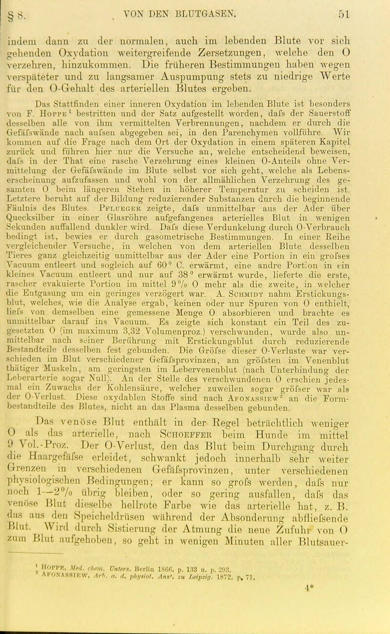 indem dann zu der normalen, auch im lebenden Blute vor sich gehenden Oxydation weitergreifende Zersetzungen, welche den 0 verzehi-en, hinzukommen. Die früheren Bestimmungen haben wegen verspäteter und zu laugsamer Auspumpung stets zu niedrige Werte für den 0-Gehalt des arteriellen Blutes ergeben. Das Stattfinden einer inneren Oxydation im lebenden Blute ist besonders von F. Hoppe' bestritten und der Satz aufgestellt worden, dafs der Sauerstoff desselben alle von ihm vermittelten Verbrennungen, nachdem er durch die Gefäfswände nach aufsen abgegeben sei, in den Parenchymen vollführe. Wir kommen auf die Frage nach dem Ort der Oxydation in einem späteren Kapitel zurück und führen hier nur die Versuche an, welche entscheidend beweisen, dafs in der That eine rasche Verzehrung eines kleinen 0-Anteils ohne Ver- mittelung der Gefäfswände im Blute selbst vor sich geht, welche als Lebens- erscheinung aufzufassen und wohl von der allmählichen Verzehruug des ge- samten 0 beim längeren Stehen in höherer Temperatur zu scheiden ist. Letztere beruht auf der Bildung reduzierender Substanzen durch die beginnende Fäulnis des Blutes. Pflüeger zeigte, dafs unmittelbar aus der Ader über Quecksilber in einer Glasröhre aufgefangenes arterielles Blut in wenigen Sekunden auffallend dunkler wird. Dafs diese Verdunkelung durch 0-Verbrauch bedingt ist, bewies er durch gasometrische Bestimmungen. In einer Reihe vergleichender Versuche, in w^elchen von dem arteriellen Blute desselben Tieres ganz gleichzeitig unmittelbar aus der Ader eine Portion in ein grofses Vacuum entleert und sogleich auf 60 C. erwärmt, eine andre Portion in ein kleines Vacuum entleert und nur auf 38 erwärmt wurde, lieferte die erste, rascher evakuierte Portion im mittel 97o 0 mehr als die zweite, in welcher die Entgasung um ein geringes verzögert war. A. Schmidt nahm Erstickungs- blut, welches, wie die Analyse ergab, keinen oder nur Spuren von 0 enthielt, liefs von demselben eine gemessene Menge 0 absorbieren und brachte es unmittelbar darauf ins Vacuum. Es zeigte sich konstant ein Teil des zu- gesetzten 0 (im raaximum 3,32 Volumenproz.) verschwunden, wurde also un- mittelbar nach seiner Berührung mit Erstickungsblut durch i-eduzierende Bestandteile desselben fest gebunden. Die Gröfse dieser 0-Verluste war ver- schieden im Blut verschiedener Gefäfsprovinzen, am gröfsten im Venenblut thätiger Muskeln, am geringsten im Lebervenenblut (nach Unterbindung der Leberarterie sogar Null). An der Stelle des verschwundenen 0 erschien jedes- mal ein Zuwachs der Kohlensäure, welcher zuweilen sogar gröfser war als der 0-Verlust. Diese oxydablen Stoffe sind nach Afona.sriew'- an die Form- bestandteile des Blutes, nicht an das Plasma desselben gebunden. Bas venöse Blut enthält in der Regel beträchtlich weniger 0 als das arterielle, nach Sciioepfbr beim Hunde im mittel 9 Vol.-Proz. Der 0-Verlust, den das Blut beim Durchgang durch die Haargefäfse erleidet, schwankt jedoch innerhalb sehr weiter Grenzen in verschiedenen Gefäfsprovinzen, unter verschiedenen physiologischen Bedingungen; er kann so grofs werden, dafs nur noch 1—27o übrig bleiben, oder so gering ausfallen, dafs das venöse Blut dieselbe hellrote Farbe wie das arterielle hat, z. B. das aus den Speicheldrüsen während der Absonderung abliiefsende Blut. Wird durch Sistierung der Atmung die neue Zufuhr von 0 zum Blut aufgehoben, so geht in wenigen Minuten aller Blutsauer- • Hoppe, Med. ehem. ünUrif. Bnrliii 1800. p. 133 u. p. 2!).l. - AFOXASSIF.W, AtI>. a. <l. plii/.iln!. Ann', zu Leipzig. 1872. p. 71. 4*