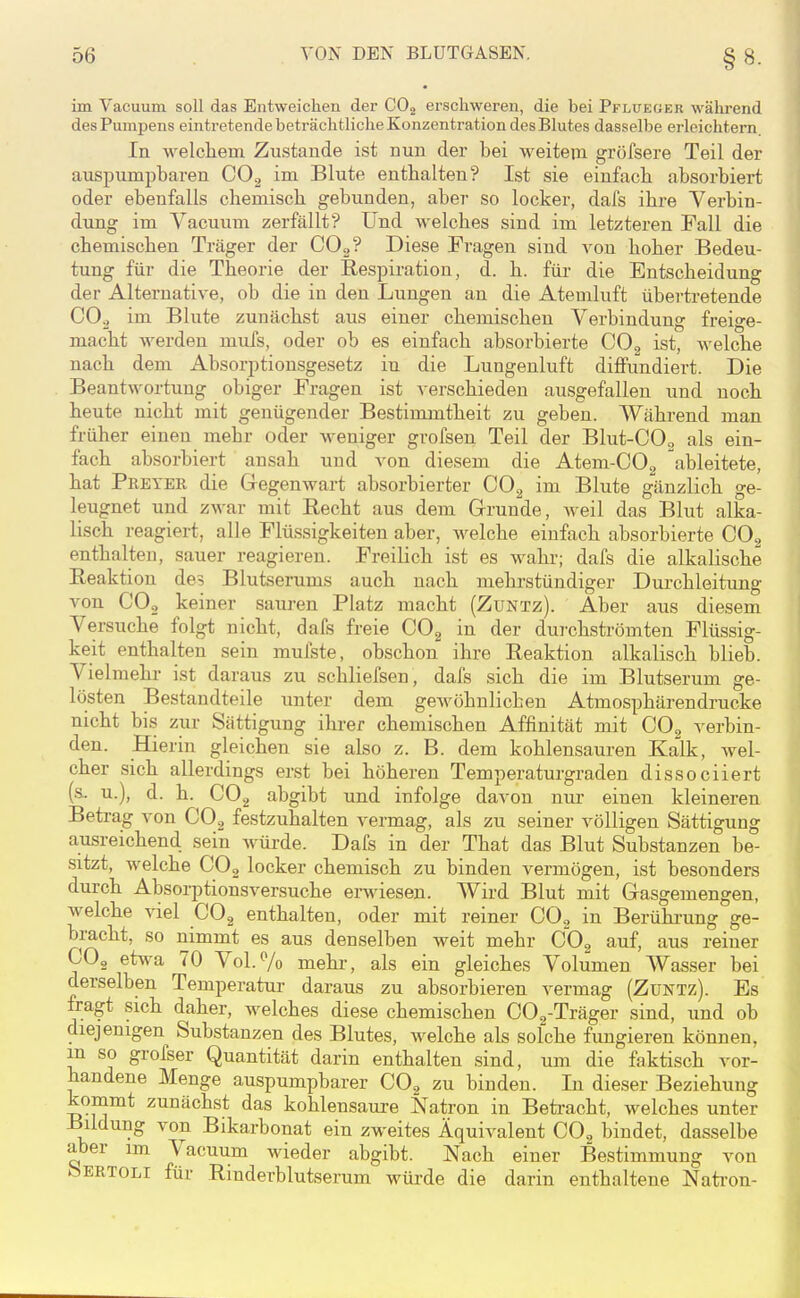 im Vacuum soll das Entweichen der COj erschweren, die bei Pflueoer während des Pumpens eintretende beträchtliche Konzentration des Blutes dasselbe erleichtern. In welcliem Zustande ist nun der bei weitem gröfsere Teil der auspumpbaren CO., im Blute enthalten? Ist sie einfach absorbiert oder ebenfalls chemisch gebunden, aber so locker, dal's ihre Verbin- dung im Vacuum zerfällt? Und welches sind im letzteren Fall die chemischen Träger der COg? Diese Fragen sind A^on hoher Bedeu- tung für die Theorie der Respiration, d. h. füi- die Entscheidung der Alternative, ob die in den Lungen an die Atemluft übertretende CO2 im Blute zunächst aus einer chemischen Verbindung freige- macht werden mufs, oder ob es einfach absorbierte GO^ ist, welche nach dem Absorptionsgesetz in die Lungenluft diffundiert. Die Beantwortung obiger Fragen ist verschieden ausgefallen und noch heute nicht mit genügender Bestimmtheit zu geben. Während man früher einen mehr oder weniger grofsen Teil der Blut-COo als ein- fach absorbiert ansah und von diesem die Atem-COg ableitete, hat Preyek die Gegenwart absorbierter COg im Blute gänzlich ge- leugnet und zwar mit Recht aus dem Grunde, weil das Blut alka- lisch reagiert, alle Flüssigkeiten aber, welche einfach absorbierte COg enthalten, sauer reagieren. Freilich ist es wahr; dafs die alkalische Reaktion des Blutserums auch nach mehrstündiger Durchleitung von CO2 keiner sauren Platz macht (Zuntz). Aber aus diesem Versuche folgt nicht, dafs freie GO^ in der dui'chströmten Flüssig- keit enthalten sein mufste, obschon ihre Reaktion alkalisch blieb. Vielmehr ist daraus zu schliefsen, dafs sich die im Blutserum ge- lösten Bestandteile unter dem gewöhnlichen Atmosphärendrucke nicht bis zur Sättigung ihi-er chemischen Affinität mit COg verbin- den. Hierin gleichen sie also z. B. dem kohlensauren Kalk, wel- cher sich allerdings erst bei höheren Temperaturgraden dissociiert (&. u.), d. h. COg abgibt und infolge davon nur einen kleineren Betrag von COg festzuhalten vermag, als zu seiner völligen Sättigung ausreichend sein würde. Dafs in der That das Blut Substanzen be- sitzt, welche COg locker chemisch zu binden vermögen, ist besonders durch Absorptionsversuche erwiesen. Wird Blut mit Gasgemengen, welche viel CO2 enthalten, oder mit reiner COg in Berührung ge- bracht, so nimmt es aus denselben weit mehr COg auf, aus reiner COg etwa 70 Vol.Vo mehr, als ein gleiches Volumen Wasser bei derselben Temperatur daraus zu absorbieren vermag (ZuNTz). Es fragt sich daher, welches diese chemischen CO,-Träger sind, und ob diejenigen Substanzen des Blutes, welche als solche fungieren können, m so grofser Quantität darin enthalten sind, um die faktisch vor- handene Menge auspumpbarer GO^ zu binden. In dieser Beziehung kommt zunächst das kohlensaure Natron in Beti-acht, welches unter Bildung von Bikarbonat ein zweites Äquivalent COg bindet, dasselbe aber im Vacuum wieder abgibt. Nach einer Bestimmung von ÖERTOLI für Rinderblutserum würde die darin enthaltene Nati-on-