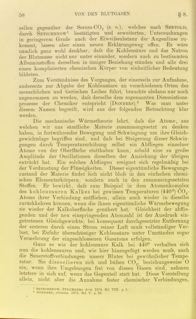Zellen gegenüber der Serum-COg (s. o.), welches nach Sbrtolis, durch Sbtschenom'^^ bestätigten und erweiterten, Untersuchungen in geringerem Grade auch der Eiweifssubstanz der Augenlinse zu- kommt, lassen aber einen neuen Erklärungsweg offen. Es wäre nämlich ganz wohl denkbar, dafs die Kohlensäure und das Natron der Blutmasse nicht nur unter einander, sondern auch zu bestimmten Albuminstoffen derselben in inniger Beziehung ständen und alle drei einen komplizierten chemischen Körper von einheitlicher Bedeutung bildeten. Zum Verständnisse des Vorganges, der einerseits zur Aufnahme, anderseits zur Abgabe der Kohlensäure an verschiedenen Orten des menschlichen und tierischen Leibes führt, brauchte alsdann nur noch angenommen zu werden, dafs derselbe dem sogenannten Dissociations- prozesse der Chemiker entspricht (Dondbrs).^ Was man unter diesem Namen begreift, wird aus der folgenden Betrachtung klar werden. Die mechanische Wärmetheorie lehrt, dafs die Atome, aus welchen wir uns sämtliche Materie zusammengesetzt zu denken haben, in fortwährender Bewegung und Schwingung um ihre Grleich- gewichtslage begriffen sind, und dafs bei Steigerung dieser Schwin- gungen durch Temperaturerhöhung selbst ein Abfliegen einzelner Atome von der Oberfläche statthaben kann, sobald eine zu grofse Amplitude der Oscillationen dieselben der Anziehung der übrigen entrückt hat. Ein solches Abfliegen ereignet sich regelmäfsig bei der Verdunstung der Flüssigkeiten. Dieser eigentümliche Bewegungs- zustand der Materie findet sich nicht blofs in den einfachen chemi- schen Elementarkörpern, sondern auch in den zusammengesetzten Stoffen. Er bewirkt, dafs zum Beispiel in dem Atomenkomplex des kohlensauren Kalkes bei gewissen Temperaturen (440'*) COg- Atome ihrer Verbindung entfliehen, allein auch wieder in dieselbe zurückkehren können, wenn die ihnen eigentümliche Wärmebewegung sie wieder der Kalkoberfläche genähert hat, Gleichheit der abflie- genden und der neu einspringenden Atomzahl ist der Ausdruck ein- getretenen Gleichgewichts; bei konsequent durchgesetzter Entfernung der ersteren durch einen Strom reiner Luft mufs vollständiger Ver- lust, bei Zufuhr überschüssiger Kohlensäure unter Umständen sogar Vermehrung der eingeschlossenen Gasatome erfolgen. Ganz so wie der kohlensaure Kalk bei 440 verhalten sich nun die kohlensauren und, wie hier hinzugefügt werden mufs, auch die Sauerstoffverbindungen unsers Blutes bei gewöhnlicher Tempe- ratur. Sie dissociieren sich und büfsen COg, beziehungsweise 0 ein, wenn ihre Umgebungen frei von diesen Gasen sind, nehmen letztere in sich auf, wenn das Gegenteil statt hat. Diese Vorstellung allein, nicht aber die Annahme fester chemischer Verbindungen, ' Setsciienow, Pfluegers Arch. 1874. Bd. VHI. p. 1. DONDEIIS, el)oii(ia.s. 1872. Bd. V. p. 20.