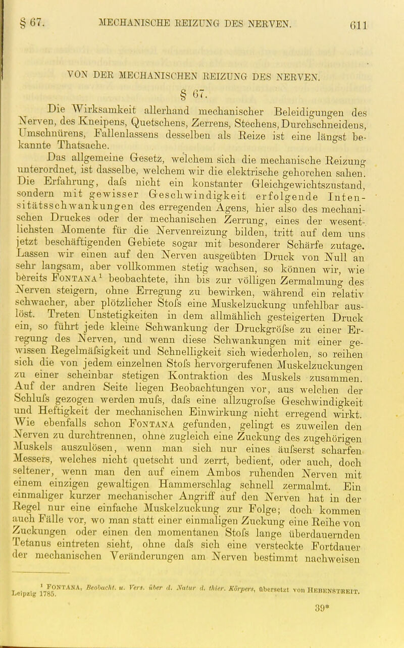 VON DER MECHANISCHEN REIZUNG DES NERVEN. § 07. Die Wirksamkeit allerliand meclianisclier Beleidigungen des Nerven, des Kneipens, Quetschens, Zerrens, Stechens, Durchschneidens, Umschnürens, Pallenlassens desselben als Reize ist eine längst be- kannte Thatsache. Das allgemeine Gesetz, welchem sich die mechanische Reizung unterordnet, ist dasselbe, welchem wir die elektrische gehorchen sahen. Die Erfahrung, dafs nicht ein konstanter Gleichgewichtszustand, sondern mit gewisser Geschwindigkeit erfolgende Inten- sitätsschwankungen des erregenden Agens, hier also des mechani- schen Druckes oder der mechanischen Zerrung, eines der wesent- lichsten Momente für die Nervenreizung bilden, tritt auf dem uns jetzt beschäftigenden Gebiete sogar mit besonderer Schärfe zutage. Lassen wir einen auf den Nerven ausgeübten Druck von Null an sehr langsam, aber vollkommen stetig wachsen, so können wir, wie bereits Pontana^ beobachtete, ihn bis zur völligen Zermalmung des Nerven steigern, ohne Erregung zu bewirken, während ein relativ schwacher, aber plötzlicher Stöfs eine Muskelzuckung unfehlbar aus- löst. Treten Unstetigkeiten in dem allmählich gesteigerten Druck ein, so fühi-t jede kleine Schwankung der Druckgröfse zu einer Er- regung des Nerven, und wenn diese Schwankungen mit einer o-e- wissen Regelmäfsigkeit und Schnelligkeit sich wiederholen, so reihen sich die von jedem einzelnen Stöfs hervorgerufenen Muskelzuckungen zu einer scheinbar stetigen Konti-aktion des Muskels zusammen. Auf der andren Seite liegen Beobachtungen vor, aus welchen der Schlufs gezogen werden mufs, dafs eine allzugrofse Geschwindigkeit und Heftigkeit der mechanischen Einwirkung nicht erregend wirkt. Wie ebenfalls schon Fontana gefunden, gelingt es zuweilen den Nerven zu durchtrennen, ohne zugleich eine Zuckung des zugehörigen Muskels auszulösen, wenn man sich nur eines äufserst scharfen Messers, welches nicht quetscht und zerrt, bedient, oder auch, doch seltener, wenn man den auf einem Ambos ruhenden Nerven mit einem einzigen gewaltigen Hammerschlag schnell zermalmt. Ein einmaliger kurzer mechanischer Angriff auf den Nerven hat in der Regel nur eine einfache Muskelzuckung zur Folge; doch kommen auch Fälle vor, wo man statt einer einmaligen Zuckung eine Reihe von Zuckungen oder einen den momentanen Stöfs lange überdauernden Tetanus eintreten sieht, ohne dafs sich eine versteckte Fortdauer der mechanischen Veränderungen am Nerven bestimmt nachweisen ' Fontana, Bcolmchl. u. Vers, iihcr <l. yaliir d. thirr. Körpers, «hersetzt von HEBENSTJ 39*