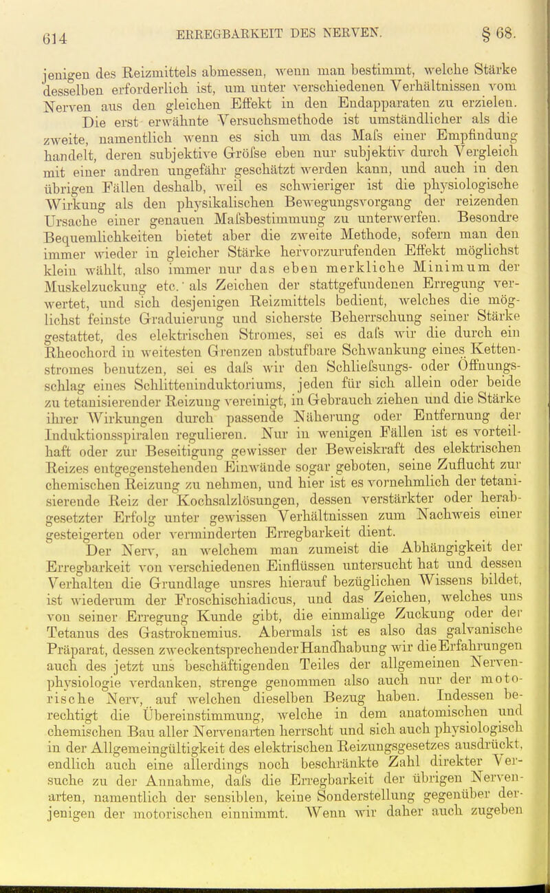 ERREGBARKEIT DES NERVEN. §68. jenigen des Reizmittels abmessen, wenn man bestimmt, welche Stärke desselben erforderlich ist, um unter verschiedenen Verhältnissen vom Nerven aus den gleichen Eflekt in den Eudapparaten zu erzielen. Die erst erwähnte Versuchsmethode ist umständlicher als die zweite, namentlich wenn es sich um das Mafs einer Empfindung handelt, deren subjektive Grröfse eben nur subjektiv durch Vergleich mit einer andren ungefähr geschätzt werden kann, und auch in den übrigen Fällen deshalb, weil es schwieriger ist die physiologische Wirkung als den physikalischen Bewegungsvorgang der reizenden Ursache einer genauen Mafsbestimmung zu unterwerfen. Besondi-e Bequemlichkeiten bietet aber die zweite Methode, sofern man den immer wieder in gleicher Stärke hervorzurufenden Effekt möglichst klein wählt, also immer nur das eben merkliche Minimum der Muskelzuckung etc.' als Zeichen der stattgefundenen Erregung ver- wertet, und sich desjenigen Reizmittels bedient, welches die mög- lichst feinste Grraduierung und sicherste Beherrschung seiner Stärke gestattet, des elekti'ischen Stromes, sei es dafs wir die durch ein Rheochord in weitesten Grenzen abstufbare Schwankung eines Ketten- stromes benutzen, sei es dafs wir den Schliefsungs- oder Öffnungs- schlag eines Schlitteninduktoriums, jeden für sich allein oder beide zu tetanisierender Reizung vereinigt, in Gebrauch ziehen und die Stärke ihi-er AVirkungen durch passende Näherung oder Entfernung der Induktioasspiralen regulieren. Nur in wenigen Fällen ist es vorteil- haft oder zur Beseitigung gewisser der Beweiskraft des elektrischen Reizes entgegenstehenden Einwände sogar geboten, seine Zuflucht zur chemischen Reizung zu nehmen, und hier ist es vornehmlich der tetani- sierende Reiz der Kochsalzlösungen, dessen verstärkter oder herab- gesetzter Erfolg unter gewissen Verhältnissen zum Nachweis einer gesteigerten oder venninderten Erregbarkeit dient. Der Nerv, an welchem man zumeist die Abhängigkeit der Erregbarkeit von verschiedenen Einflüssen untersucht hat und dessen Verhalten die Grundlage unsres hierauf bezüglichen Wissens bildet, ist wiederum der Froschischiadicus, und das Zeichen, welches uns von seiner En-egung Kunde gibt, die einmalige Zuckung oder der Tetanus des Gastroknemius. Abermals ist es also das galvanische Präparat, dessen zweckentsprechender Handhabung wir die Erfahrungen auch des jetzt uns beschäftigenden Teiles der allgemeinen Nerven- physiologie verdanken, strenge genommen also auch nur der moto- rische Nerv, auf welchen dieselben Bezug haben. Indessen be- rechtigt die Übereinstimmung, Avelche in dem anatomischen und chemischen Bau aller Nei-venai-ten herrscht und sich auch physiologisch in der Allgemeingültigkeit des elektrischen Reizungsgesetzes ausdrückt, endlich auch eine allerdings noch beschränkte Zahl direkter Ver- suche zu der Annahme, dals die Erregbarkeit der übrigen Nerven- arten, namentlich der sensiblen, keine Sonderstellung gegenüber der- jenigen der motorischen einnimmt. Wenn wir daher auch zugeben