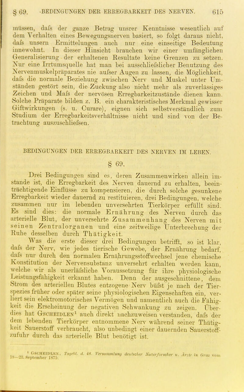 müssen, dafs der ganze Betrag uusrer Kenntnisse wesentlich auf dem Verlialten eines Bewegungsnerven basiert, so folgt daraus niclit, dafs unsern Ermittelungen aucla nur eine einseitige Bedeutung innewohnt. In dieser Hinsicht brauchen wir einer umfänglichen Generalisierung der erhaltenen Resultate keine Grenzen zu setzen. Nur eine Irrtumsquelle hat man bei ausschliefslicher Benutzung des Nervenmuskelpräparates nie aufser Augen zu lassen, die Möglichkeit, dafs die normale Beziehung zwischen Nerv und Muskel unter Um- stünden gestört sein, die Zuckung also nicht mehr als zuverlässiges Zeichen und Mafs der nervösen Erregbarkeitzustände dienen kann. Solche Präparate bilden z. B. ein charakteristisches Merkmal gewisser Giftwirkungen (s. u. Curare), eignen sich selbstverständlich zum Studium der Erregbarkeitsverhältnisse nicht und sind von der Be- trachtung auszuschliefsen. BEDINGUNGEN DER ERREGBARKEIT DES NERVEN IM LEBEN. § 69. Drei Bedingungen sind es, deren Zusammenwirken allein im- stande ist, die Erregbarkeit des Nerven dauernd zu erhalten, beein- ti-ächtigende Einflüsse zu kompensieren, die durch solche gesunkene Erregbarkeit wieder dauernd zu restituieren, drei Bedingungen, welche zusarnmen nur im lebenden unversehrten Tierkörper erfüllt sind. Es sind dies: die normale Ernährung des Nerven durch das arterielle Blut, der unversehrte Zusammenhang des Nerven mit seinen Zentralorganen und eine zeitweilige Unterbrechung der Ruhe desselben durch Thätigkeit. Was die erste dieser drei Bedingungen betrifft, so ist klar, dafs der Nerv, wie jedes tierische Gewebe, der Ernährung bedarf, dafs nui- durch den normalen ErnährungsstoflPwechsel jene chemische Konstitution der Nervensubstanz unversehrt erhalten werden kann, welche wir als unerläfsliche Voraussetzung für ihre physiologische Leistungsfähigkeit erkannt haben. Denn der ausgeschnittene, dem Strom des arteriellen Blutes entzogene > Nerv büfst je nach der Tier- spezies früher oder später seine physiologischen Eigenschaften ein, A-er- liert sein elekti-omotorisches Vermögen und namentlich auch die Fähig- keit die Erscheinung der negativen Schwankung zu zeigen. Über- dies hat GscHEiDLEN^ auch direkt nachzuweisen verstanden, dafs der depa lebenden Tierkörper entnommene Nerv während seiner Thätig- keit Sauerstoflf verbraucht, also unbedingt einer dauernden Sauerstoft- zufuhr durch das arterielle Blut benötigt ist. w J ''-'SCHEIDLK.N, Tar/rhf. ,1. 4H. Vernummluny deutscher i\uliir/„riiclier v. Är:t^ in (ira: vom —id..'September ISij.