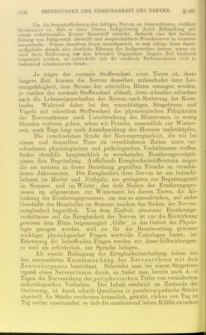 Um die Sauerstoffzehruiig des tliätigen Nerven zu demonsti-ieren, verfährt GscHKiDLEK SO, dafs er einer blauen Indigolösung durch Behandlung mit einem reduziei-enden Körper Sauerstoff entzieht, dadui'ch eine fast farblose Lösung von Indigoweifs herstellt und ausgeschnittene Froschnerven in letzterer zerquetscht. Waren dieselben frisch auspräpariert, so trat infolge ihres Sauer- stoffgehalts alsbald eine deutliche Bläuung des Indigoweilses hervor, waren si(; nach ihrer Entfernung auB dem lebenden Organismus längere Zeit hindurch tetanisiert worden, so entwickelte sich die erwähnte Farbenreaktion stets in bedeutend schwächerem Grade. Je träger der uormale Stoffweclisel eines Tieres ist, desto lilugere Zeit köimeu die Nerven desselben, nnbeschadet ihrer Lei- stungsfähigkeit, dem Strome des arteriellen Blutes entzogen werden, je rascher der normale Stoffwechsel abläuft, desto schneller erlöschen auch die Lebenseigenschaften der Nerven nach Sistierung des Kreis- laufes. Während daher bei den warmblütigen Säugetieren und Vögeln mit schnellem Stoffwechsel die physiologischen Fähigkeiten der Nervenstämme nach Unterbrechung des Blutstromes in wenig Stunden verloren gehen, sehen wir Frösche, namentlich zur Winters- zeit, noch Tage lang nach Ausschneidung des Herzens umherhüpfen. Die verschiedenen Grade der Nervenerregbarkeit, die wir bei einem und demselben Tiere zu verschiedenen Zeiten unter ver- schiedenen physiologischen und pathologischen Verhältnissen treffen, finden ebenfalls hauptsächlich in weschelnden Ernährungsverhält- nissen ihre Begründung. Auffallende Erregbarkeitsdifferenzen zeigen die am meisten in dieser Beziehung geprüften Frösche zu A-erschie- denen Jahreszeiten. Die En-egbarkeit ihrer Nerven ist am beträcht- lichsten im Herbst und Frühjahr, am geringsten zur Begattungszeit im Sommer, und im Winter; das tiefe Sinken des Ernährungspro- zesses im allgemeinen zur Winterszeit bei diesen Tieren, die Ab- lenkung des Ernährungsprozesses, um uns so auszudrücken, auf andre Geschäfte des Haushaltes im Sommer machen das Sinken der Nerven- erregbarkeit begreiflich. Von dem Einflufs abnormer Ernährungs- verhältnisse auf die Erregbarkeit der Nerven ist nur die Einwirkung gewisser dem Blute beigemengter „Gifte iu das Gebiet der Physio- logie gezogen worden, weil sie für die Beantwortung gewisser wichtiger physiologischer Fragen wertvolle Unterlagen bietet; bei Erörterung der betreffenden Fragen werden wir diese Giftwirkungen, so weit als erforderlich, zur Sprache bringen. Als zweite Bedingung der Erregbarkeitserhaltung haben wir den uuversehi'ten Zusammenhang der Nervenröhren mit den Zentralorganen bezeichnet. Schneidet man bei einem Säugetiere irgend einen Nervenstamm durch, so findet man bereits nach 4—5 Tagen die Nervenröhren des peripherischen Teiles von verändertem mikroskopischen Verhalten. Der Inhalt erscheint im Zustande der (ji-erinnung, ist durch scharfe Querlinien in parallelopipedische Stücke abgeteilt, die Stücke erscheinen krümelich, getrübt, rücken von Tag zu Tag weiter auseinander, so dafs die anscheinend leeren Klüfte zwischeu