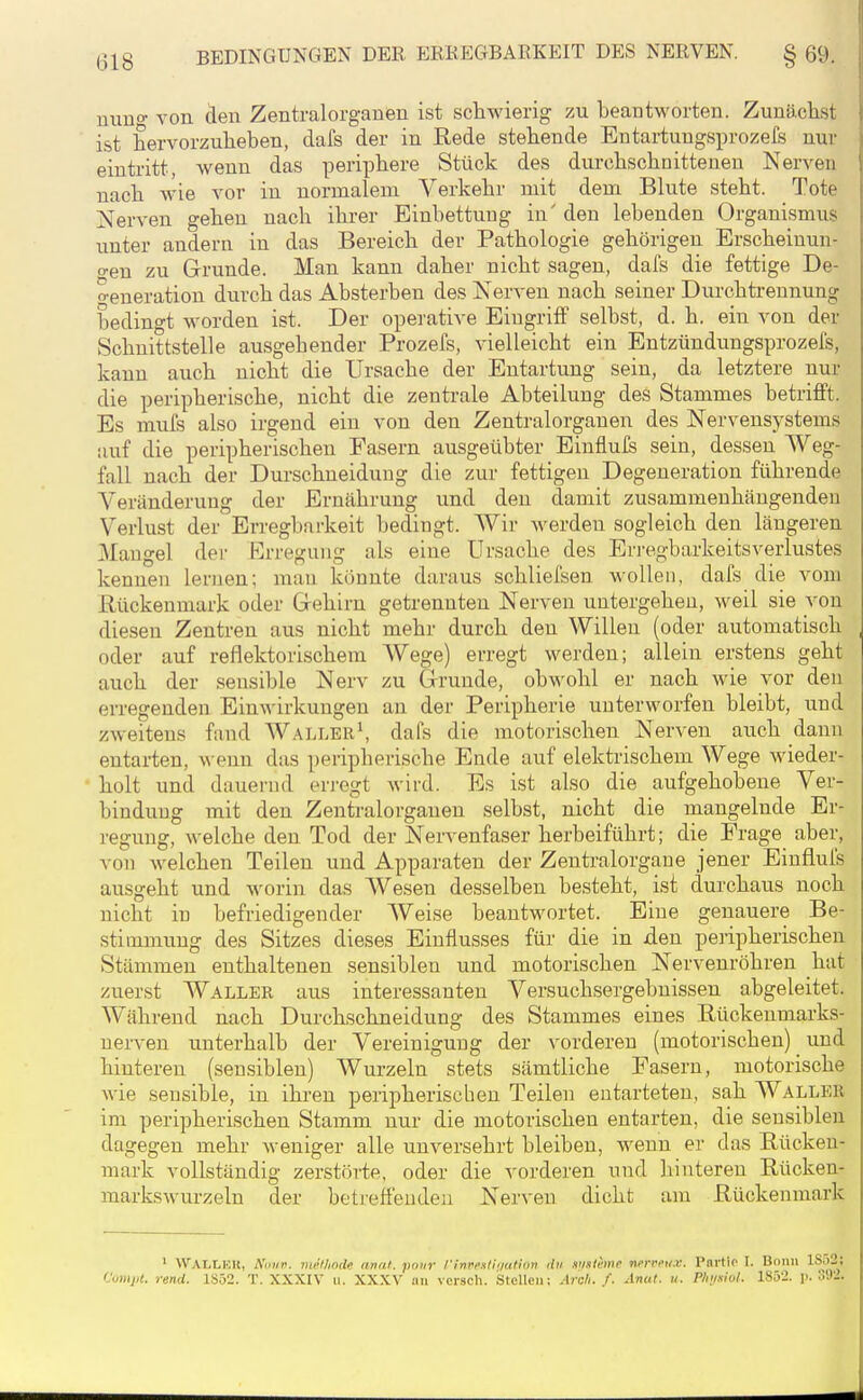 niiBo- von den Zentralorganen ist schwierig zu beantworten. Zunö,clist ist hervorzuheben, dafs der in Rede stehende Entartungsprozefs nur eintritt, wenn das periphere Stück des durchschnittenen Nerven nach wie vor in normalem Verkehr mit dem Blute steht. Tote Nerven gehen nach ihrer Einbettung in' den lebenden Organismus unter andern in das Bereich der Pathologie gehörigen Erscheinun- o-en zu Grunde. Man kann daher nicht sagen, dafs die fettige De- generation durch das Absterben des Nerven nach seiner Durchtreunung bedingt worden ist. Der operative Eingriff selbst, d. h. ein von der Schnittstelle ausgehender Prozefs, vielleicht ein Entzündungsprozefs, kann auch nicht die Ursache der Entartung sein, da letztere nur die peripherische, nicht die zentrale Abteilung des Stammes betrifft. Es mufs also irgend ein von den Zentralorgauen des Nervensystems auf die peripherischen Fasern ausgeübter Einflufs sein, dessen Weg- fall nach der Durschneidung die zur fettigen Degeneration führende Veränderung der Ernährung und den damit zusammenhängenden Verlust der Erregbarkeit bedingt. Wir werden sogleich den längeren 3Iangel der Erregung als eine Ursache des Erregbarkeitsverlustes kennen lernen; man könnte daraus schliel'sen wollen, dafs die vom Rückenmark oder Grehirn getrennten Nerven untergeheu, weil sie von diesen Zentren aus nicht mehr durch den Willen (oder automatisch oder auf reflektorischem Wege) erregt werden; allein erstens geht auch der sensible Nerv zu Grunde, ob^'ohl er nach wie vor den erregenden Einwirkungen an der Peripherie unterworfen bleibt, und zweitens fand Waller\ dafs die motorischen Nerven auch dann entarten, wenn das peripherische Ende auf elektrischem Wege wieder- holt und dauernd erregt wird. Es ist also die aufgehobene Ver- bindung mit den Zentralorgauen selbst, nicht die mangelnde Er- regung, welche den Tod der Nervenfaser herbeiführt; die Frage aber, von welchen Teilen und Apparaten der Zentralorgaue jener Eiufluls ausgeht und worin das Wesen desselben besteht, ist durchaus noch nicht in befriedigender Weise beantwortet. Eine genauere Be- stimmung des Sitzes dieses Einflusses für die in Aen peripherischen Stämmen enthaltenen sensiblen und motorischen Nervenröhren hat zuerst Waller aus interessanten Versuchsergebuissen abgeleitet. Während nach Durchschneidung des Stammes eines Eückenmarks- uerven unterhalb der Vereinigung der vorderen (motorischen) und hinteren (sensiblen) Wurzeln stets sämtliche Fasern, motorische wie sensible, in ihren peripherischen Teilen entarteten, sah Waller im peripherischen Stamm nur die motorischen entarten, die sensiblen dagegen mehr weniger alle unversehrt bleiben, wenn er das Rücken- mark vollständig zerstörte, oder die vorderen und hintereu Rücken- markswurzeln der bctreffeudeu Nerven dicht am Rückenmark ' WALLEU, A'imv. luMode anal, pour rinveMi'iution du misleme nerpft/x. l'nrtio I. Bonn 1S52; Vumpt. rend. 1852. T. XXXIV ii. XXXV an vcrsch. Stellen; Arcli. f. Anut. u. Phijsiol. 1852. !>. o92.