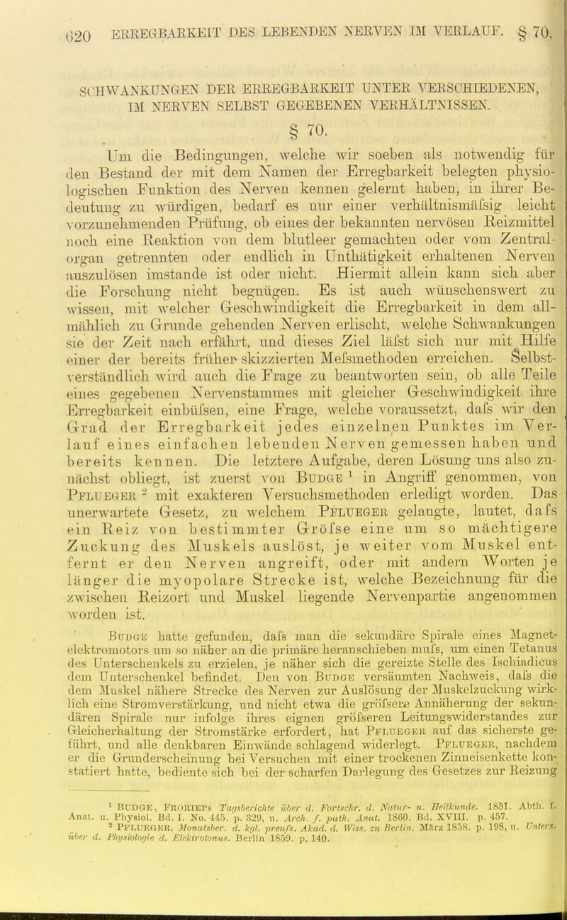 SCHWANKUNGEN DER ERREGBARKEIT UNTER VERSCHIEDENEN, IM NERVEN SELBST GEGEBENEN VERHÄLTNISSEN. § 70. Um die Beding-uugen, welche wir soeben als notwendig für den Bestand der mit dem Namen der Erregbarkeit belegten pbysio- logiscben Funktion des Nerven kennen gelernt haben, in ihrer Be- deutung HU würdigen, bedarf es nur einer verhältnismäfsig leicht vorzunehmenden Prüfung, ob eines der bekannten nervösen Reizmittel noch eine Heaktion \on dem blutleer gemachten oder vom Zentral- organ gefa'ennten oder endlich in Unthätigkeit erhaltenen Nerven auszulösen imstande ist oder nicht. Hiermit allein kann sich aber die Forschung nicht begnügen. Es ist auch wünschenswert zu wissen, mit welcher Greschwindigkeit die Erregbarkeit in dem all- mählich zu Grunde gehenden Nerven erlischt, welche SchAvaukungen sie der Zeit nach erfähi't. und dieses Ziel läfst sich nur mit Hilfe einer der bereits frühem skizzierten Mefsmethoden erreichen. Selbst- verständlich wird auch die Frage zu beantworten sein, ob alle Teile eines gegebeneu Nervenstammes mit gleiclier Geschwindigkeit ihi-e Erregbarkeit einbüfsen, eine Frage, welche voraussetzt, dafs Avir den Grad der Erregbarkeit jedes einzelnen Punktes im Ver- lauf eines einfachen lebenden Nerven gemessen haben und bereits kennen. Die letztere Aufgabe, deren Lösung uns also zu- nächst obliegt, ist zuerst von Bud(^b ' in Angriff genommen, von Pflueger - mit exakteren Versuchsmethoden erledigt worden. Das unerwartete G-esetz, zu welchem Pflueger gelangte, lautet, dafs ein Reiz von bestimmter Grröfse eine um so mächtigere Zuckung des Muskels auslöst, je Aveiter vom Muskel ent- fernt er den Nerven angreift, oder mit andern Worten je länger die myopolare Strecke ist, welche Bezeichnung für die zwischen ßeizort und Muskel liegende Nervenpartie angenommen Avorden ist. BuDGii hatte gefundeu, dafs man die sekundäre Spirale eines Magnet- elektromotors um so näher an die primäre heranschieben muls, um einen Tetanus des Unterschenkels zu erzielen, je näher sich die gereizte Stelle des Ischiadiciis dem Unterschenkel befindet. Den von Budge versäumten Nachweis, dal's die dem Muskel nähere Strecke des Nerven zur Auslösung der Muskelzuckung wii'k- lich eine Stromverstärkung, und nicht etwa die gröfser£ Annäherung der sekun- dären Spirale nur infolge ihres eignen gröfseren Leitungswiderstandes zur Gleicherhaltung der Stromstärke erfordert, hat Pfluegkh auf das sicherste ge- führt, und alle denkbaren EiuAvände schlagend widerlegt. Pflueger, nachdem er die Grunderscheinung bei Versuchen mit einer trockenen Zinneisenkette kon- statiert hatte, bediente sich bei der scharfen Darlegung des Gesetzes zur Reizung ' Bl:dGE, FnouiEl'.s Twßbmchte über d. Forlschr. d. Xatiir- ti. Ili'ilkundi'. 1851. Abtli. f. Aii;U. II. Physiol. Bd. I. No. 445. p. 329, w. Arch. f. pul/i. Anal. 18G0. Bil. XVHI. p. 457. Pfluegeu, Monatsher. d. h/t. prenß. Al'ad. d. Wisx. zu Herlin. M.H'z 1858. p. 198, n. Unters, ühnr d. Physiologie rf. JCtektroloniix. Berlin 1859. p. 140.