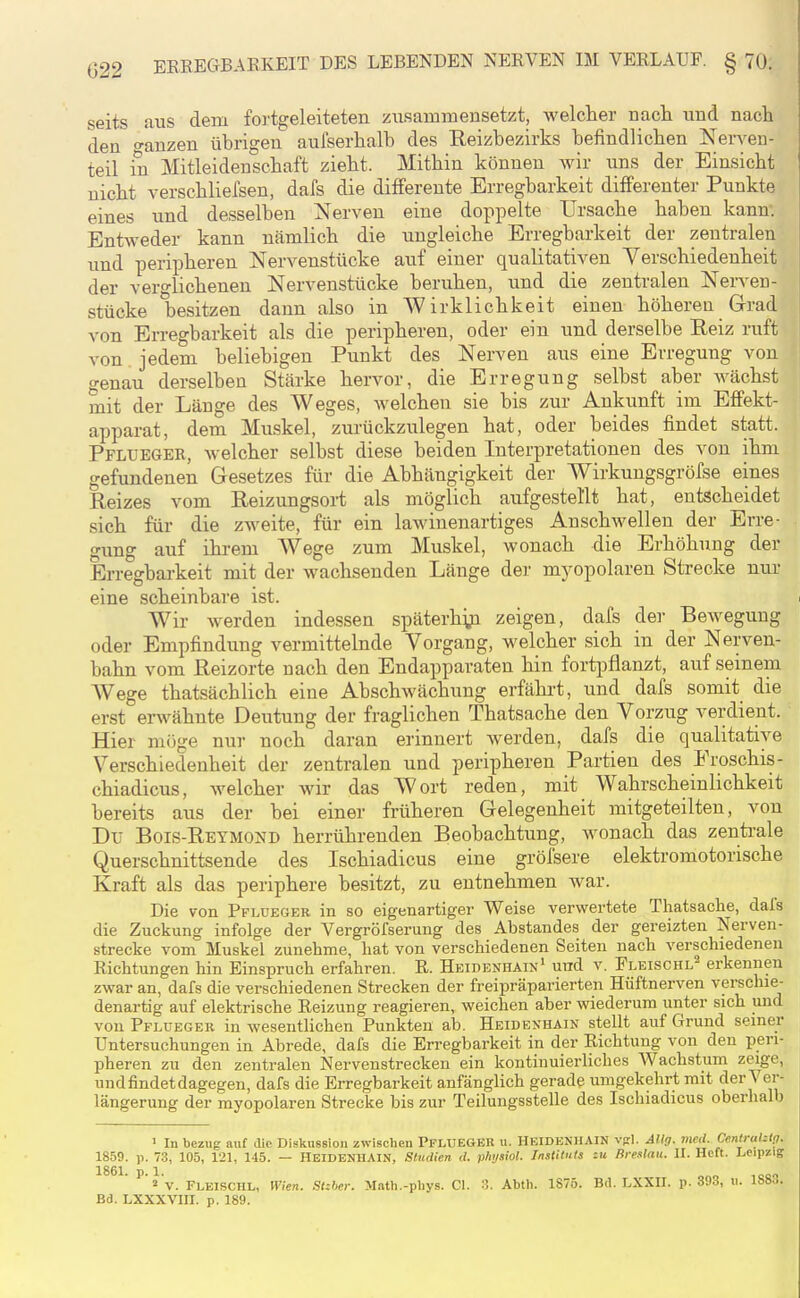 seits aus dem fortgeleiteten zusammensetzt, welcher uacli und nacli den o-auzen übrigen aufserhalb des Reizbezirks befindlichen Nerven- teil in Mitleidenschaft zieht. Mithin können wir uns der Einsicht nicht verschlielsen, dafs die differente Erregbarkeit differenter Punkte eines und desselben Nerven eine doppelte Ursache haben kann. Entweder kann nämlich die ungleiche Erregbarkeit der zentralen und peripheren Nervenstücke auf einer qualitativen Yerschiedeuheit der verglichenen Nervenstücke beruhen, und die zentralen Nerven- stücke besitzen dann also in Wirklichkeit einen höheren Grad von Erregbarkeit als die peripheren, oder ein und derselbe Eeiz ruft von jedem beliebigen Punkt des Nerven aus eine Erregung von genau derselben Stärke hervor, die Erregung selbst aber wächst mit der Länge des Weges, Avelchen sie bis zur Ankunft im Effekt- apparat, dem Muskel, zurückzulegen hat, oder beides findet statt. Pflueger, Avelcher selbst diese beiden Interpretationen des von ihm gefundenen Gesetzes für die Abhängigkeit der Wirkungsgröfse eines Reizes vom Reizungsort als möglich aufgestellt hat, entscheidet sich für die zweite, für ein lawinenartiges Anschwellen der Erre- gung auf ihrem Wege zum Muskel, wonach die Erhöhung der Erregbarkeit mit der wachsenden Länge der myopolaren Strecke nur eine scheinbare ist. Wir werden indessen späterhyi zeigen, dafs der Bewegung oder Empfindung vermittelnde Vorgang, welcher sich in der Nerven- bahn vom Reizorte nach den Endapparaten hin fortpflanzt, auf seinem Wege thatsächlich eine Abschwächung erfährt, und dafs somit die erst erwähnte Deutung der fraglichen Thatsache den Vorzug verdient. Hier möge nur noch daran erinnert werden, dafs die qualitative Verschiedenheit der zentralen und peripheren Partien des Froschis- chiadicus, welcher wir das Wort reden, mit Wahrscheinlichkeit bereits aus der bei einer früheren Gelegenheit mitgeteilten, von Du Bois-Reymond herrührenden Beobachtung, wonach das zenti-ale Querschnittsende des Ischiadicus eine gröfsere elektromotorische Kraft als das periphere besitzt, zu entnehmen Avar. Die von Pflueger in so eigenartiger Weise verwertete Thatsache, dafs die Zuckung infolge der Vergröfserung des Abstandes der gereizten Nerven- strecke vom Muskel zunehme, hat von verschiedenen Seiten nach verschiedenen Richtungen hin Einspruch erfahren. R. Heidenhain' und v. Pleischl^ erkennen zwar an, dafs die verschiedenen Strecken der freipräparierten Hüftnerven verschie- denartig auf elektrische Reizung reagieren, weichen aber wiederum unter sich und von Pflueger in wesentlichen Punkten ab. Heidenhain stellt auf Grund seiner Untersuchungen in Abrede, dafs die Erregbarkeit in der Richtung von den peri- pheren zu den zentralen Nervenstrecken ein kontinuierliches Wachstum zeige, und findet dagegen, dafs die Erregbarkeit anfänglich gerade umgekehrt mit der Ver- längerung der myopolaren Strecke bis zur Teilungsstelle des Ischiadicus oberhalb ' In bezug nut die Diskussiou zwischen PFLUEGER u. HKIDENHAIN vgl. Allg. med. Centralztfl. 1859. p. 73, 105, 121, 145. — HEIDENIIAIN, Studien d. phijsiol. Instituts tu Breslau. II. Heft. Leipzig v. Fleischl, Wien. Stzher. Math.-plivs. Gl. 3. Abth. 1S75. Bd. LXXIL p. 393, ii. 1883. Bd. LXXXVIII. p. 189.