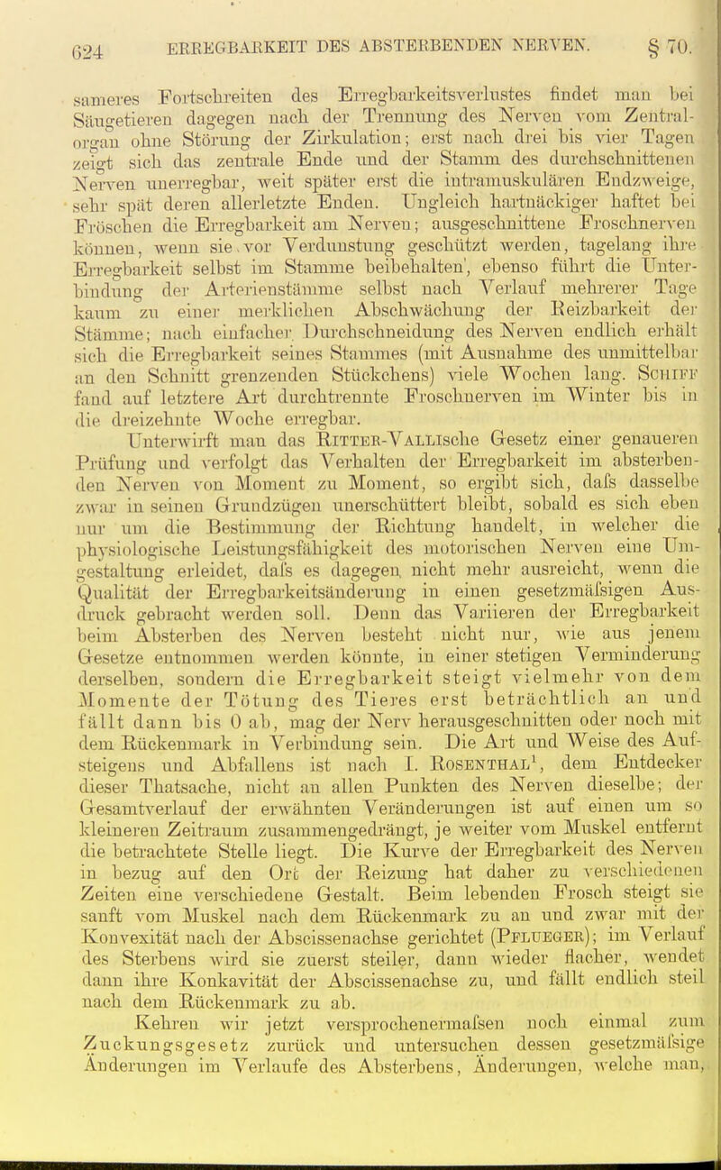 sameres Fortsclireiten des Erregbarkeitsverliistes findet mau Lei SäxTf'etieren dagegen nach der Trennung des Nerven vom Zenti-al- organ ohne Störung der Zirkulation; erst nach drei bis vier Tagen zeio-t sich das zentrale Ende und der Stamm des durchschnittenen ]!^erA^en unerreghar, weit später erst die intramuskulären Endz^^'eigF, sehr spät deren allerletzte Enden. Ungleich hartnäckiger haftet hei Fröschen die Erregbarkeit am Nerven; ausgeschnittene FroschnerA-eii können, wenn sie.vor Verdunstung geschützt werden, tagelang ihre Erregbarkeit selbst im Stamme beibehalten', ebenso führt die tJntei'- biudung der Arterienstämme selbst nach Verlauf mehrerer Tage kaum zu einei- mei'klichen Abschwächung der Eeizbarkeit dei- Stämme; nach einfacher. Durchschneidung des Nerven endlich erhält sich die Erregbarkeit seines Stammes (mit Ausnahme des unmittelbai- an den Schnitt grenzenden Stückchens) viele Wochen lang. Schiff fand auf letztere Art durchtrennte Froschnerven im Winter bis in die dreizehnte Woche erregbar. Unterwirft man das Ritter-VALLisclie Gesetz einer genaueren Prüfung und ^-erfolgt das Verhalten der Erregbarkeit im absterben- den Nerven von Moment zu Moment, so ergibt sich, dafs dasselbe zwar in seineu Grundzügen unerschüttert bleibt, sobald es sich eben nur um die Bestimmung der Richtung handelt, in -«welcher die physiologische Leistungsfähigkeit des motorischen Nerven eine Um- gestaltung erleidet, dal's es dagegen, nicht mehr ausreicht, wenn die Qualität der Erregbarkeitsändei'ung in einen gesetzmäfsigen Aus- (buck gebracht werden soll. Denn das Variieren der Erregbarkeit beim Absterben des Nerven besteht nicht nur, wie aus jenem Gesetze entnommen Averden könnte, in einer stetigen Verminderung derselben, sondern die Erregbarkeit steigt vielmehr von dem Momente der Tötung des Tieres erst beträchtlich an und fällt dann bis 0 ab, mag der Nerv herausgeschnitten oder noch mit dem Rückenmark in Verbindung sein. Die Art und Weise des Auf- steigens und Abfallens ist nach I. Rosbnthal\ dem Entdecker dieser Thatsache, nicht an allen Punkten des Nerven dieselbe; der Gesamtverlauf der erwähnten Veränderungen ist auf einen um so kleineren Zeitraum zusammengedrängt, je weiter vom Muskel entfernt die betrachtete Stelle liegt. Die Kurve der Erregbarkeit des Nerven in bezug auf den Ort der Reizung hat daher zu Aerschiedenen Zeiten eine verschiedene Gestalt. Beim lebenden Frosch steigt sie sanft vom Muskel nach dem Rückenmark zu au und zwar mit der Konvexität nach der Abscissenachse gerichtet (Pflueger); im Verlauf des Sterbens wird sie zuerst steiler, dann wieder flacher, wendet dann ihre Konkavität der Abscissenachse zu, und fällt endlich steil nach dem Rückenmark zu ab. Kehren wir jetzt versprochenermafsen noch einmal zum Zuckungsgesetz zurück und untersuchen dessen gesetzmäfsige Änderungen im Verlaufe des Absterbens, Änderungen, welche man,