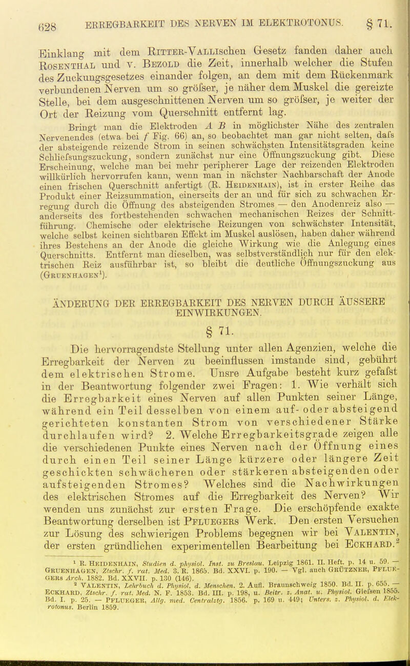Einklang mit dem RiTTER-VALLlschen Gesetz fanden daher aucli RosBNTHAL und V. Bezold die Zeit, innerhalb welcher die Stufen des Zuckungsgesetzes einander folgen, an dem mit dem Rückenmark verbundenen Nerven um so gröfser, je näher dem Muskel die gereizte Stelle, bei dem ausgeschnittenen Nerven um so gröfser, je weiter der Ort der Reizung vom Querschnitt entfernt lag. Bringt man die Elektroden Ä B in möglichster Nähe des zentralen Nervenendel (etwa bei f Fig. 66) an, so beobachtet man gar nicht selten, dafs der absteigende reizende Strom in seinen schwächsten Intensitätsgraden keine Sclüiefsungszuckung, sondern zunächst nur eine Öffnungszuckung gibt. Diese Erscheinung, welche man bei mehr peripherer Lage der reizenden Elektroden willkürlich hervorrufen kann, wenn man in nächster Nachbarschaft der Anode einen frischen Querschnitt anfertigt (R. Heidenhain), ist in erster Reihe das Produkt einer Reizsummation, einerseits der au und für sich zu schwachen Er- refung durch die Öffnung des absteigenden Stromes — den Anodenreiz also — anderseits des fortbestehenden schwachen mechanischen Reizes der Schuitt- führung. Chemische oder elektrische Reizungen von schwächster Intensität, welche selbst keinen sichtbaren Effekt im Muskel auslösen, haben daher während ihres Bestehens an der Anode die gleiche Wirkung wie die Anlegung eines Querschnitts. Entfernt man dieselben, was selbstverständlich nur für den elek- trischen Reiz ausführbar ist, so bleibt die deutliche Offnungszuckung aus (Gruenhagen'). ÄNDERUNG DER ERREGBARKEIT DES NERVEN DURCH ÄUSSERE EINWIRKUNGEN. § 71. Die hervorragendste Stellung unter allen Agenzien, welche die Erregbarkeit der Nerven zu beeinflussen imstande sind, gebührt dem elektrischen Strome. Unsre Aufgabe besteht kurz gefafst in der Beantwortung folgender zwei Fragen: 1. Wie verhält sich die Erregbarkeit eines Nerven auf allen Punkten seiner Länge, während ein Teil desselben von einem auf- oder absteigend gerichteten konstanten Strom von verschiedener Stärke durchlaufen wird? 2. Welche Erregbarkeitsgrade zeigen alle die verschiedenen Punkte eines Nerven nach der Öffnung eines durch einen Teil seiner Länge kürzere oder längere Zeit geschickten schwächeren oder stärkeren absteigenden oder aufsteigenden Stromes? Welches sind die Nachwirkungen des elektrischen Stromes auf die Erregbarkeit des Nerven? Wir wenden uns zunächst zur ersten Frage. Die erschöpfende exakte Beantwortung derselben ist Pfluegers Werk. Den ersten Versuchen zur Lösung des schwierigen Problems begegnen wir bei Valentin, der ersten gründlichen experimentellen Bearbeitung bei Eckhard.^ ' E. Heidenhain, Studien d. physiol. Inst, zu Breslau. Leipzig 1861. II. Heft. p. 14 u. 59. — Gruenhagen, Zl.tchr. f. rat. Med. 3. R. 1865. Bd. XXVI. p. 190. — Vgl. aucli Grutzneh, Pfi.uk- «EKs Arch. 1882. Bd. XXVII. p. 130 (146). * VALENTIN, Lehrbuch d. Physiol. d. }fen.ichen. 2. Aufl. Brauiischwcig 1850. Bd. II. p. 055.— ECKHARD, Ztschr. /. rat. Med. N. F. 1853. Bd. III. p. 198, u. Beitr. z. Anat. u. Physiol. Giefsen 185ö. Bd. I. p. 25. — Pfluegeu, AUg. med. Centralztg. 1856. p. 169 u. 449; Unters. Physiol. d. Klek- rotonus. Berlin 1859.