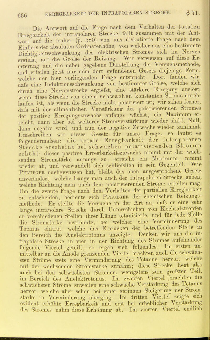 Die AnWort auf die Frage nach dem Verhalten der totalen Erreo-barkeit der intrapolaren Strecke fällt zusammen mit der Ant- wort^ auf die früher (p. 580) von uns diskutierte Frage nach dem Einflufs der absoluten Ordinatenhöhe, von welcher aus eine bestimmte Dichtigkeitsschwankung des elektrischen Stromes sich im Nerven ergiefst, auf die Gröfse der Reizung. Wir verweisen auf diese Er- örterun'o- und die dabei gegebene Darstellung der Versuchsmethode^ und erteilen jetzt nur dem dort gefundenen Gesetz diejenige Form, welche der hier vorliegenden Frage entspricht. Dort fanden wir, dai's eine Induktionsschwankung von bestimmter Gröfse, welche sich durch eine Nervenstrecke ergiefst, eine stärkere Erregung auslöst, wenn diese Strecke von einem schwachen konstanten Strome durch- laufen ist, als wenn die Strecke nicht polarisiert ist; wir sahen ferner, dafs mit der allmählichen Verstärkung des polarisierenden Stromes der positive Erregungszuwachs anfangs wächst, ein Maximum er- reicht, dann aber bei weiterer Stromverstärkung wieder sinkt, Null, dann negativ wird, und nun der negative Zuwachs wieder zunimmt. Umschreiben wir dieses Gesetz für unsre Frage, so lautet es folgendermafsen: die totale Erregbarkeit der intrapolaren Strecke erscheint bei schwachen polarisierenden Strömen erhöht; dieser positive Erregbarkeitszuwachs nimmt mit der wach- senden Stromstärke anfangs zu, erreicht ein Maximum, nimmt wieder ab, und verwandelt sich schliefslich in sein Gegenteil. Wie Pflüeqer nachgewiesen hat, bleibt das oben ausgesprochene Gesetz unverändert, welche Länge man auch der intrapolaren Strecke geben, welche Richtung man auch dem polarisierenden Strome erteilen mag. Um die zweite Frage nach dem Verhalten der partiellen Erregbarkeit zu entscheiden, bediente sich Pflueger der chemischen Reizungs- methode. Er stellte die Versuche in der Art an, dafs er eine sehr lange intrapolare Strecke durch Unterschieben von Kochsalztropfen au verschiedenen Stellen ihi-er Länge tetanisierte, und für jede Stelle die Sti-omstärke bestimmte, bei welcher eine Verminderung des Tetanus eintrat, welche das Einrücken der betreffenden Stelle m den Bereich des Anelektrotonus anzeigte. Denken wir uns die in- trapolare Strecke in vier in der Richtung des Stromes aufeinander folgende Viertel geteilt, so ergab sich folgendes. Im ersten un- mittelbar an die Anode grenzenden Viertel brachten auch die schwäch- sten Ströme stets eine Verminderung des Tetanus hervor,_ welche mit der wachsenden Stromstärke zunahm; diese Strecke liegt also auch bei den schwächsten Strömen, wenigstens zum gröfsten Teil, im Bereich des Anelektrotonus. Im zweiten Viertel jbrachten die schwächsten Ströme zuweilen eine schwache Verstärkung des Tetanus hervor, welche aber schon bei einer geringen Steigerung der Strom- stärke in Verminderung überging. Im dritten Viertel zeigte sich evident erhöhte Erregbarkeit und erst bei erheblicher Verstärkung des Stromes nahm diese Erhöhung ab. Im vierten Viertel endlich