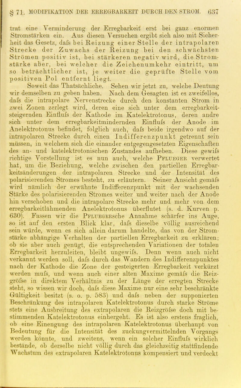 trat eine Verminderung der Erregbarkeit erst bei ganz enormen Stromstärken ein. Aus diesen Versuclien ergibt sich also mit Sicher- heit das Gesetz, dafs bei Reizung einer Stelle der intrapolaren Strecke der Zuwachs der Reizung bei den schwächsten Strömen positiv ist, bei stärkeren negativ wird, die Strom- stärke aber, bei welcher die Zeichenumkehr eintritt, um so beträchtlicher ist, je weiter die geprüfte Stelle vom positiven Pol entfernt liegt. Soweit das Thatsächliche. Sehen wir jetzt zu, welche Deutung Avir demselben zu geben haben. Nach dem Gresagten ist es zweifellos, dafs die intrapolare Nervensferecke durch den konstanten Strom in zwei Zonen zerlegt wird, deren eine sich unter dem erregbarkeit- steigernden Einflufs der Kathode im Katelektrotonus, deren andre sich unter dem erregbarkeitmindernden Einflufs der Anode im Anelektrotonus befindet, folglich auch, dafs beide irgendwo auf der inti-apolaren Strecke durch einen Indifferenzpunkt getrennt sein, müssen, in welchem sich die einander entgegengesetzten Eigenschaften des an- und katelekti'otonischen Zustandes aufheben. Diese gewifs richtige Vorstellung ist es nun au.ch, welche Pflueger verwertet hat, um die Beziehung, welche zwischen den partiellen Erregbar- keitsänderungen der iutrapolaren Strecke und der Intensität des polarisierenden Sti'omes besteht, zu erläutern. Seiner Ansicht gemäfs wird nämlich der erwähnte Indififerenzpunkt mit der wachsenden Stärke des polarisierenden Stromes weiter und weiter nach der Anode hin verschoben und die intrapolare Strecke mehr und mehr von dem erregbarkeitlähmenden Anelektrotonus überflutet (s. d. Kurven p. 630). Fassen wir die PFLUEGBRsche Annahme schärfer ins Auge, so ist auf den ersten Blick klar, dafs dieselbe völlig ausreichend sein würde, wenn es sich allein darum handelte, das von der Strom- stärke abhängige Verhalten der partiellen Erregbarkeit zu erklären; ob sie aber auch genügt, die entsprechenden Variationen der totalen Erregbarkeit herzuleiten, bleibt ungewifs. Denn wenn auch nicht verkannt werden soll, dafs durch das Wandern des Indifferenzpunktes nach der Kathode die Zone der gesteigerten Erregbarkeit verkürzt Averden mufs, und wenn auch einer alten Maxime gemäfs die Reiz- gröfse in direktem Verhältnis zu der Länge der erregten Strecke steht, so wissen wir doch, dafs diese Maxime nur eine sehr beschränkte Grültigkeit besitzt (s. o. p. 583) und dafs neben der supponierten Beschränkung des intrapolaren Katelektrotonus durch starke Ströme stets eine Ausbreitung des extrapolaren die Reizgröfse doch mit be- stimmenden Katelektrotonus einhergeht. Es ist also erstens fraglich, ob eine Einengung des intrapolaren Katelektrotonus überhaupt von Bedeutung für die Intensität des zuckungvermittelnden Vorgangs werden könnte, und zweitens, wenn ein solcher Einflufs wirklich bestände, ob derselbe nicht völlig durch das gleichzeitig stattfindende Wachstum des extrapolaren Katelektrotonus kompensiert und verdeckt