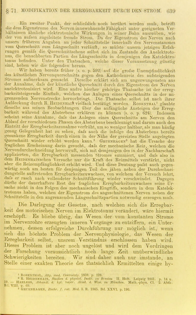 Ein zweiter Punkt, der schliefslicli noch berührt woirdon inul's, betrift't die dem Eigenstrome dos Nerven innewohnende Fähigkeit unter geeigneten Ver- hältnissen ähnliche elektrotonische Wirkungen in seiner Bahn auss^uüben, wie der von aufsen zugeleitete fremde Strom. Da der Eigenstrom des Nerven nach unsern früheren Angaben an jeder Schnittstelle innerhalb des Nervenstammes vom Querschnitt zum Längsschnitt verläuft, so mülste unsern jetzigen Erfah- rungen gemäfs die Querschuittsebone selbst sich im Zustande des Anelektroto- uus, die benachbarten Partien des Längsschnitts in demjenigen des Katelektro- tonus befinden. Unter den Thatsachen, welche dieser Voraussetzung günstig sind, heben wir die folgenden heraus. Wir haben bereits früher (s. o. p. 592) auf die grofse Unempfindlichkeit des kifnstlichen Nervenquerschnitts gegen den Kathodenreiz des aufsteigenden Stromes aufmerksam gemacht. Dieselbe erkläi't sich am ungezwungensten aus der Annahme, dafs der künstliche Querschnitt durch den Eigenstrom des Nerven anelektrotonisiert wird. Eine andre hierher gehörige Thatsache ist der erreg- barkeitsteigernde EinHufs, welchen das Anlegen eines Querschnitts in der an- grenzenden Nervenstrecke hervorbringt. Die Thatsache selbst ist nach ihrer A.ufdeckung durch R. Heidenhaiä vielfach bestätigt worden. Rosenthal' glaubte dieselbe aus seinen Beobachtungen über das anfängliche Ansteigen der Erreg- barkeit während des Absterbens erklären zu können (s. o. p. 624). Indessen scheint seine Annahme, dafs das Anlegen eines Querschnitts am Nerven den Ablauf der verschiedenen Phasen des Absterbens beschleunigt und darum auch den Eintritt der Erregbarkeitszunahme verfrüht, um so weniger haltbar, als man häufig genug Gelegenheit hat zu sehen, dafs auch die infolge des Absterbens bereits gesunkene Erregbarkeit durch einen in der Nähe der gereizten Stelle angelegten Querschnitt wieder erhöht werden kann.'^ Geüenhagen^ hat die Ursache der fraghchen Erscheinung darin gesucht, dafs der mechanische Reiz, welchen die Nervendurchschneidung hervorruft, sich mit demjenigen des in der Nachbarschaft applizierten, die Erregbarkeit messenden Stromes summiert, und dafs also in dem HEiDENHAiNschen Versuche nur die Kraft des Reizmittels verstärkt, nicht aber die Reizempfänglichkeit erhöht wird. Und diese Deutung pafst auch gegen- wärtig noch am besten für denjenigen Teil des jähen neben der Durchschnei- dungstelle auftretenden Erregbarkeitszuwachses, von welchem der Versuch lehrt, dafs er rasch nach vollendeter Schnittführung wieder verschwindet. Dagegen dürfte der dauerhaftere Rest des fraglichen Erregbarkeitszuwachses seine Ur- sache nicht in den Folgen des mechanischen Eingriffs, sondern in dem Katelek- trotonus haben, welchen der Eigenstrom des angeschnittenen Nerven neben der Schnittstelle in den angrenzenden Längsschnittspartien notwendig erzeugen mufs. Die Darlegung der Gresetze, nach Tvelclien sich die Erregbar- keit des motorischen Nerven im Elektrotonus verändert, wäre hiermit erschöpft. Es bliebe übrig, das Wesen der vom konstanten Strome im Nervenrohre erzeugten inneren Vorgänge zu entziffern, ein Unter- nehmen, dessen erfolgreiche Durchführung nur möglich ist, wenn sich das höchste Problem der Nervenphj^siologie, das Wesen der Erregbarkeit selbst, unsrem Verständnis erschlossen haben wird. Dieses Problem ist aber noch ungelöst und wird dem Vordringen der Forschung voraussichtlich noch lange Zeit unüberwindliche Schwierigkeiten bereiten. Wir sind daher auch nur imstande, au Stelle einer exakten Theorie des thatsächlich Ermittelten einige hy- ' ROSENTIIAI,, AUfj. med. Cenlrulzl;/. 1809. p. 126. ' R. IlKinHNllAlN, StuJim d. ph'jniol. [mül. zu Ure.ilau II. Heft. IjOipzig 18G1. p. 14 u. 1!». — HAiiLKSS, Abhandl. d. hß. hw/cr. Akad. d. Wis.i. zu München. Matli.-pliys. Ol. 2. Abth. Bl. Vlir. p. 09. 3 GnilUNnAOTäN, XtHchr. f. rat. Med. 3. R. 1865. Bd. XXVI. p. 190.