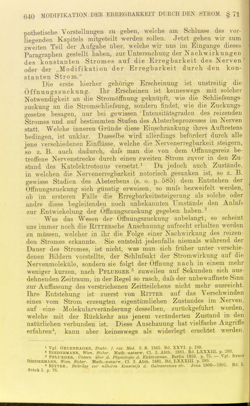 pothetisclie Vorstellungeu zu geben, welche am Schlüsse des voi- lieo-endeu Kapitels mitgeteilt werden sollen. Jetzt gehen wir zum zweiten Teil der Aufgabe über, welche wir uns im Eingange dieses Paragraphen gestellt haben, zur Untersuchung der Nachwirkungen des konstanten Stromes auf die Erregbarkeit des Nerven oder der „Modifikation der Erregbarkeit durch den kon- stanten Strom. Die erste hierher gehörige Erscheinung ist unstreitig die Öffnungszuckung. Ihr Erscheinen ist keineswegs mit solcher Notwendigkeit an die Stromölfnung geknüpft, wie die Schliefsungs- zuckung an die Stromschliefsung, sondern findet, wie die Zuckungs- gesetze besagen, nur bei gewissen Intensitätsgraden des reizenden Stromes und auf bestimmten Stufen des Absterbeprozesses im Nerven statt. Welche inneren Gründe diese Einschränkung ihres Auftretens bedingen, ist unklar. Dasselbe wird allerdings befördert durch alle jene verschiedenen Einflüsse, welche die Nervenerregbarkeit steigern, so z. B. auch dadurch, dafs man die von dem Öffnuugsreiz be- troffene Nervenstrecke durch einen zweiten Strom zuvor in den Zu- stand des Katelektrotonus versetzt.^ Da jedoch auch Zustände, in welchen die Nervenerregbarkeit notorisch gesunken ist, so z. B. gewisse Stadien des Absterbens (s. o. p. 585) dem Entstehen der Offnungszuckung sich günstig erweisen, so mufs bezweifelt werden, ob im ersteren Falle die Erregbarkeitssteigerung als solche oder andre diese begleitenden noch unbekannten Umstände den Anlafs zur Entwickelung der Öffnungszuckung gegeben haben.- Was das Wesen der Öffnungszuckung anbelangt, so scheint uns immer noch die RiTTERsche Anschauung aufrecht erhalten werden zu müssen, welcher in ihr die Folge einer Nachwirkung des reizen- den Stromes erkannte. Sie entsteht jedenfalls niemals während der Dauer des Stromes, ist nicht, was man sich früher unter verschie- denen Bildern vorstellte, der Schlufsakt der Stromwirkung auf die Nervenmoleküle, sondern sie folgt der Öffnung nach in einem mehr- weniger kurzen, nach Pplueger ^ zuweilen auf Sekunden sich aus- dehnenden Zeitraum, in der Regel so rasch, dafs der unbewaffnete Sinn zur Auffassung des verstrichenen Zeitteilchens nicht mehr ausreicht. Ihre Entstehung ist zuerst von Ritter auf das Verschwinden eines vom Strom erzeugten eigentümlichen Zustandes im Nerven, auf eine Molekularveränderung desselben, zurückgeführt worden, welche mit der Rückkehr aus jenem veränderten Zustand in den natürlichen verbunden ist. Diese Anschauung hat vielfache Angriffe erfahren^ kann aber keineswegs als widerlegt erachtet werden. 1 Vgl. GRUENHAGBN, Ztschr. f. rat. Med. 3. R. 1865. Bd. XXVI. p. 190. « BIEDEHMANN, Wien. Stzhcr. Math.-nntunv. Cl. 3. Abth. 1881. Bd. LXXXm. p. '-89. 3 PfliteGEK, Unters, über d. Physiologie d. Etektrotonus. Berlin 1859. p. 75. — Vgl. ferner BlEDEKMANN, Wien. Slzber. Math.-naturw. Gl. 3. Abtli. 1881. Bd. LXXXUI. p. 289. * Ritter , Beitrüge zur näheren Kennlni/i d. Galvanismus etc. Jena 1800—1805. Bd. I. Stock I. p. 78.
