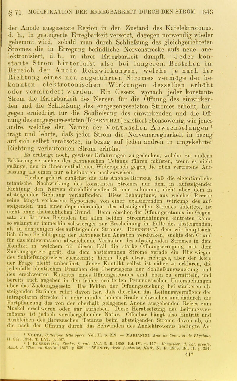 der Anode ausgesetzte Region in den Zustand des Katelektrotonus, d. Ii., in gesteigerte Erregbarkeit versetzt, dagegen notwendig wieder gehemmt wird, sobald mau durch Scbliefsung des gleichgerichteten Stromes die in Erregung befindliche Nerveustrecke aufs neue aue- lektronisiert, d. h., in ihrer Erregbarkeit dämpft. Jeder kon- stante Strom hinterliii'st also bei längerem Bestehen im Bereich der Anode Reizwirkungen, welche je nach der Richtung eines neu zugeführten Stromes vermöge der be- kannten elektrotonischen Wirkungen desselben erhöht oder vermindert werden. Ein Gesetz, wonach jeder konstante Strom die Erregbarkeit des Nerven für die Öffnung des einwirken- den und die Schlielsung des entgegengesetzten Stromes erhöht, hin- gegen erniedrigt iür die Scbliefsung des einwirkenden und die Öff- nung des entgegengesetzten (Rüsenthal) existiert ebensowenig, wie jenes andre, welches den Namen der VoLTAschen Abwechselungen ' trägt und lehrte, dafs jeder Strom die Nervenerregbarkeit in bezug auf sich selbst herabsetze, in bezug auf jeden andren in umgekehrte]- Richtung verlaufenden Strom erhöhe. Es erübrigt noch, ge\visser Erfahrungen zu gedenken, welche zu andern Erklärungsversuchen des ßiTTERschen Tetanus führen müfsten, wenn es nicht gelänge, den in ihnen enthaltenen Widerspruch gegen die oben vertretene Auf- fassung als einen nur scheinbaren nachzuweisen. Hierher gehört zunächst' die alte Angabe Eitters, dafs die eigentümliche tetanische Nachwirkung des konstanten Stromes nur dem in aufsteigender Richtung den Nerven durchfliefsenden Strome zukomme, nicht aber dem in absteigender Richtung verlaufenden. Diese Behauptung, aus welcher Ritter seine längst vei-lassene Hypothese von einer exaltierenden Wirkung des auf- steigenden und einer deprimierenden des absteigenden Stromes ableitete, ist nicht ohne thatsächlichen Grund. Denn obschon der Öffnungstetanus im Gegen- satz zu Ritters Befunden bei allen beiden Stromrichtungen eintreten kann, so gelangt er immerhin schwieriger zur Erscheinung im Falle des absteigenden, als in demjenigen des aufsteigenden Stromes. Rosenthal-, dem wir hauptsäch- lich diese Berichtigung der RiTTERschen Angaben verdanken, suchte den Grund für das einigermafsen abweichende Verhalten des absteigenden Stromes in dem Konflikt, in welchem für diesen Fall die starke ÖfTnungserregung mit dem Zuckungsgesetz gerät, das dem absteigenden Strome gerade ein Überwiegen des Schliefsungsreizes zuerkennt; hierin liegt etwas richtiges, aber der Kern der Frage bleibt unberührt. Jener Konflikt selbst ist näher zu erklären, die jedenfalls identischen Ursachen des Überwiegens der Schliefsungszuckung und des erschwerten Eintritts eines Öfifnungstetanus sind eben zu ermitteln, und Ijereits auch gegeben in den früher erörterten PFLUEGERschen Untersuchungen über das Zuckungsgesetz. Das Fehlen der Öffnungszuckung bei stärkeren ab- steigenden Strömen rührt davon her, dafs dieselben das Leitungsvermögen der intrapolaren Strecke in mehr minder hohem Grade schwächen und dadurch die Fortpflanzung des von der oberhalb gelegenen Anode ausgehenden Reizes zum Muskel erschweren oder gar aufheben. Diese Herabsetzung des Leitungsver- mögens ist jedoch vorübergehender Natur. Offenbar hängt also Eintritt und Ausbleiben des RiTTERSchen Tetanus beim absteigenden Strome davon ab, ob die nach der Öffnung durch das Schwinden des Anelektrolonus bedingte An- ' VOLTA, Oiltetionf (teile apere. Vol. II. ]>. 219. — MAKIANINI, Ann. de Cliim. et de Phmove. II. .Si'r. 18:!4. T. I.VI. p. .187. I. RoSK.NTIIAr,, y.Uclir. f. ral. Med. 3. II. 1858. Bd. IV. p. 117: Monatalm-. d. kal. jireujx. Akad. d. Wh.i. zu Rerlln. 1857. p. 630. — WUNfiT, Arch. f. phyniol. lleilk. N. F. 1858. IJd. II. p. 35.|. 41*