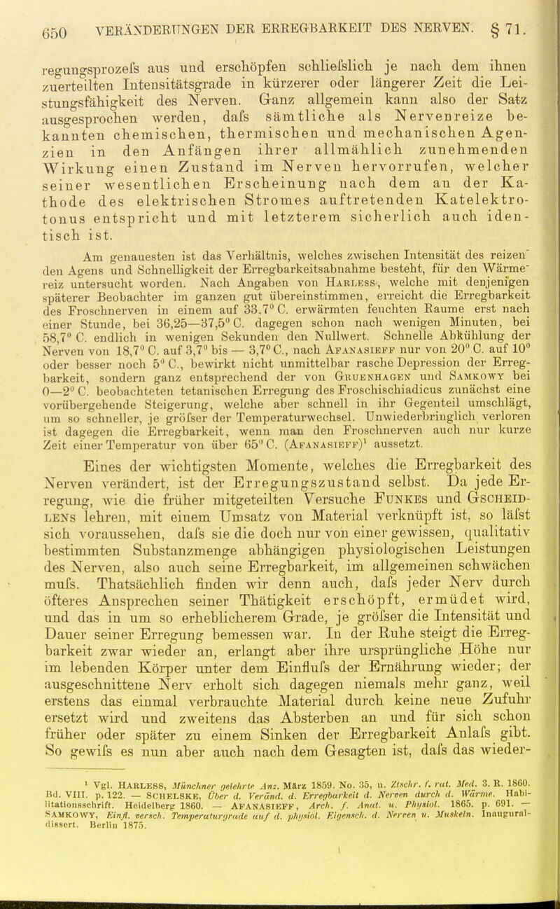 refungsprozefs aus und erschöpfen schliefslicli je nach dem ihnen zuerteilten lutensitätsgrade in kürzerer oder längerer Zeit die Lei- stungsfähigkeit des Nerven. Ganz allgemein kann also der Satz ausgesprochen werden, dafs sämtliche als Nervenreize be- kannten chemischen, thermischen und mechanischen Agen- zien in den Anfängen ihrer allmählich zunehmenden Wirkung einen Zustand im Nerven hervorrufen, welcher seiner wesentlichen Erscheinung nach dem an der Ka- thode des elektrischen Stromes auftretenden Katelektro- tonus entspricht und mit letzterem sicherlich auch iden- tisch ist. Am genauesten ist das Verhältnis, welches zwischen Intensität des reizen' den Agens und Schnelligkeit der Erregbarkeitsabnahme besteht, für den Wärme reiz untersucht worden. Nach Angaben von Harless, welche mit denjenigen späterer Beobachter im ganzen gut übereinstimmen, erreicht die Erregbarkeit des Froschnerven in einem auf 33,7 C. erwärmten feuchten Räume erst nach einer Stunde, bei 36,25—37,5 C. dagegen schon nach wenigen Minuten, bei 58,7» C. endlich in wenigen Sekunden den Nullwert. Schnelle Abkühlung der Nerven von 18,7 C. auf 3,7 bis — 3,7 C, nach Afanasieff nur von 20 C. auf 10 oder besser noch 5C., bewirkt nicht unmittelbar rasche Depression der Erreg- barkeit, sondern ganz entsprechend der von Ghuenhagen und Samkowy bei 0—2 C. beobachteten tetanischen Erregung des Froschischiadicus zunächst eine vorübergehende Steigerung, welche aber schnell in ihr Gegenteil umschlägt, um so schneller, je gröfser der Temperaturwechsel. Unwiederbringlich verloren ist dagegen die Erregbarkeit, wenn man den Froschnerven auch nur kurze Zeit einer Temperatur von über 65 C. (Afanasieff)' aussetzt. Eines der wichtigsten Momente, welches die Erregbarkeit des Nerven verändert, ist der Erregungszustand selbst. Da jede Er- regung, wie die früher mitgeteilten Versuche Funkes und Gscheid- LBNS lehren, mit einem Umsatz von Material verknüpft ist, so läfst sich voraussehen, dafs sie die doch nur von einer gewissen, qualitativ bestimmten Substanzmenge abhängigen phj^siologischen Leistungen des Nerven, also auch seine Erregbarkeit, im allgemeinen schwächen mufs. Thatsächlich finden wir denn auch, dafs jeder Nerv durch öfteres An.sprechen seiner Thätigkeit erschöpft, ermüdet wird, und das in um so erheblicherem Grade, je gröfser die Intensität und Dauer seiner Erregung bemessen war. In der Ruhe steigt die Erreg- barkeit zwar wieder an, erlangt aher ihre ursprüngliche ,Höhe nur im lebenden Körper unter dem Einflufs der Ernährung wieder; der ausgeschnittene Nerv erholt sich dagegen niemals mehr ganz, weil erstens das einmal verbrauchte Material durch keine neue Zufuhr ersetzt wird und zweitens das Absterben an und für sich schon früher oder später zu einem Sinken der Erregbarkeit Anlafs gibt. So gewifs es nun aber auch nach dem Gesagten ist, dafs das wieder- ' Vgl. HARLESS, Münchner gelehrtf Jn:. März 1859. No. 1)5, u. Xmelir. f. rat. Hf.d. 3. R. 1860. Bd. Vm. p. 122. — SCHELSKE, Über </. Veründ. d. Erregbarkeit d. Neroen durch d. Wärme. Habi- litationsschrift. Heidelherp 1860. — AfanasiEFK, Arch. f. Anat. n. Phi/siot. 1865. p. 691. — SAMKOWY, Einß. verxch. Teinperaturyrade auf d. phi/.iiot. Eigenich. d. Nfrren «. Muskeln. Innugiirnl- «lissert. Berlin 1875.