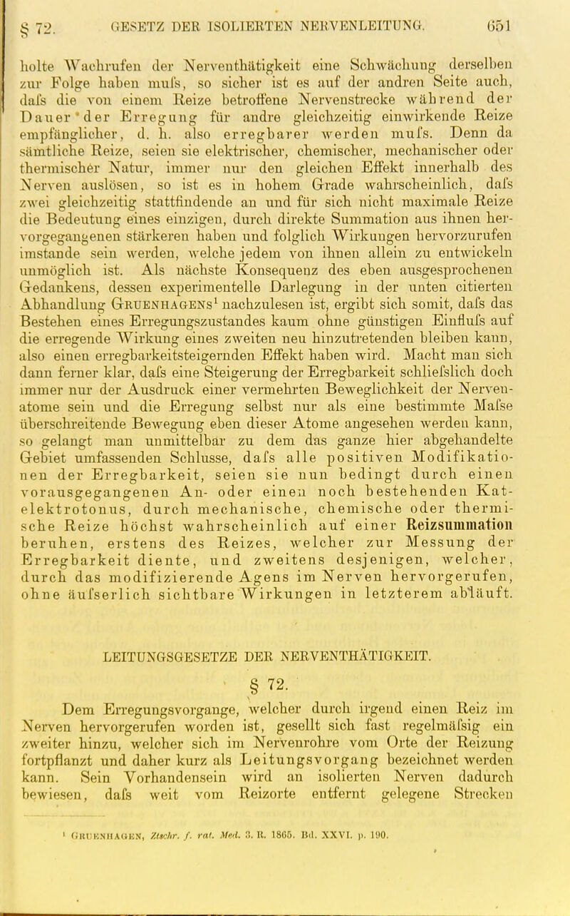 liolte Wachrufen der Nerventhätigkeit eine Schwächung derselben zur Folge haben mul's, so sicher ist es auf der andren Seite auch, dais die A^on einem Reize betroffene Nerveustrecke während der Dauernder Erregung für andre gleichzeitig einwirkende Reize empfänglicher, d. h. also erregbarer Averden mul's. Denn da sämtliche Reize, seien sie elektrischer, chemischer, mechanischer oder thermischer Natur, immer nur den gleichen Effekt innerhalb des Nerven auslösen, so ist es in hohem. Gerade wahrscheinlich, dafs zwei gleichzeitig stattfindende an und für sich nicht maximale Reize die Bedeutung eines einzigen, durch direkte Summation aus ihnen her- vorsre^ant'enen stärkeren haben und folglich Wirkungen hervorzurufen imstande sein werden, welche jedem von ihnen allein zu entwickeln unmöglich ist. Als nächste Konsequenz des eben ausgesprochenen Gedankens, dessen experimentelle Darlegung in der unten citierten Abhandlung Gruenhagens^ nachzulesen ist, ergibt sich somit, dafs das Bestehen eines Erregungszustandes kaum ohne günstigen Einflufs auf die erregende Wirkung eines zweiten neu hinzuti'etenden bleiben kann, also einen erregbarkeitsteigernden Effekt haben wird. Macht man sich dann ferner klar, dafs eine Steigerung der Erregbarkeit schliefslich doch immer nur der Ausdruck einer vermehrten Beweglichkeit der Nerven- atome sein und die Erregung selbst nur als eine bestimmte Mafse überschreitende Bewegung eben dieser Atome angesehen werden kann, so gelangt man unmittelbar zu dem das ganze hier abgehandelte Gebiet umfassenden Schlüsse, dafs alle positiven Modifikatio- nen der Erregbarkeit, seien sie nun bedingt durch einen vorausgegangenen An- oder einen noch bestehenden Kat- elektrotonus, durch mechanische, chemische oder thermi- sche Reize höchst wahrscheinlich auf einer Reizsummatioii beruhen, erstens des Reizes, welcher zur Messung der Erregbarkeit diente, und zweitens desjenigen, welcher, durch das modifizierende Agens im Nerven hervorgerufen, ohne äufserlich sichtbare Wirkungen in letzterem abläuft. LEITUNGSGESETZE DER NERVENTHÄTIGKEIT. • § 72. Dem Erregungsvorgange, welcher durch irgend einen Reiz im Nerven hervorgerufen worden ist, gesellt sich fast regelmäfsig ein zweiter hinzu, welcher sich im Nervenrohre vom Orte der Reizung fortpflanzt und daher kurz als Leitungsvorgang bezeichnet werden kann. Sein Vorhandensein wird an isolierten Nerven dadurch bewiesen, dafs weit vom Reizorte entfernt gelegene Strecken ' (ilUJKNIlAOEN, Zttchr./. rat. Med. XTX. 1806. Bil. XXVI. p. 190.