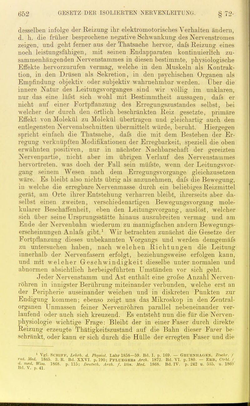 desselben infolge der Reizung ihr elektromotorisclies Verhalten ändern, d. h. die früher besprochene negative Schwankung des Nervenstromes zeigen, und geht ferner aus der Thatsache hervor, dafs Reizung eines noch leistungsfähigen, mit seinen Endapparaten kontinuierlich zu- sammenhängenden Nervenstammes in diesen bestimmte, physiologische Effekte hervorzurufen vermag, welche in den Muskeln als Kontrak- tion, in den Drüsen als Sekretion, in den psychischen Organen als Empfindung objektiv oder subjektiv wahrnehmbar werden. Über die innere Natur des Leitungsvorganges sind wir völlig im unklaren, nur das eine läfst sich Avohl mit Bestimmtheit aussagen, dafs er nicht auf einer Fortpflanzung des Erregungszustandes selbst, bei welcher der durch den örtlich beschränkten Reiz gesetzte, primäre Effekt von Molekül zu Molekül übertragen und gleichartig auch den entlegensten Nervenabschnitten übermittelt würde, beruht. Hiergegen spricht einfach die Thatsache, dai's die mit dem Bestehen der Er- regung verknüpften Modifikationen der Erregbarkeit, speziell die oben erwähnten positiven, nur in nächster Nachbarschaft der gereizten Nervenpartie, nicht aber im übrigen Verlauf des Nervenstainmes hervortreten, was doch der Fall sein müfste, wenn der Leitungsvor- gang seinem Wesen nach dem Erregungsvorgange gleichzusetzen wäre. Es bleibt also nichts übrig als anzunehmen, dafs die Bewegung, in welche die erregbare Nervenmasse durch ein beliebiges Reizmittel gerät, am Orte ihrer Entstehung verharren bleibt, ihi'erseits aber da- selbst einen zweiten, verschiedenartigen Bewegungsvorgaug mole- kularer Beschaffenheit, eben den Leitungsvorgang, auslöst, welcher sich über seine Ursprungsstätte hinaus auszubreiten vermag und am Ende der Nervenbahn wiederum zu mannigfachen andern Bewegungs- erscheinungen Anlafs gibt.' Wir betrachten zunächst die Gesetze der Fortpflanzung dieses unbekannten Vorgangs und werden demgemäfs zu untersuchen haben, nach welchen Richtungen die Leitung innerhalb der Nervenfasern erfolgt, beziehungsweise erfolgen kann, und mit welcher Geschwindigkeit dieselbe unter normalen und abnormen absichtlich herbeigefühi'ten Umständen vor sich geht. Jeder Nervenstamm und Ast enthält eine grofse Anzahl Nerven- röhren in innigster Berührung miteinander verbunden, welche erst an der Peripherie auseinander weichen und in diskreten Punkten zur Endigung kommen; ebenso zeigt uns das Mikroskop in den Zentral- organen Unmassen feiner Nervenröhren parallel nebeneinander ver- laufend oder auch sich kreuzend. Es entsteht nun die für die Nerven- physiologie wichtige Frage: Bleibt der in einer Faser durch direkte Reizung erzeugte Thätigkeitszustand auf die Bahn dieser Fa?er be- schränkt, oder kann er sich durch die Hülle der erregten Faser und die ' Vgl. Schiff, Lrhrh. d. Physiol. Lahr 1858—59. Bd. I. p. 169. — GUUENHA(4KN, '/.tschr. / rat. Med. 1865. 3. R. Dil. XXVI. p. 190; PFI.ÜEÖBRs Arc/i. 1872. Bil. VI. p. 180. — EUH, Cfibl. i d. med. Wiaa. 1868. p. 115; Deuixch. Arc/i. f.. ktin. Med. 1868. Bd. IV. p. 242 u. 535, u. 18C'.i Bd. V. p. 41.
