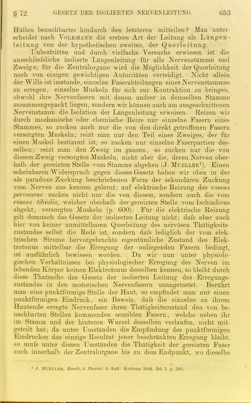 Hüllen benachbarter liiudurcli den letzteren mitteilend Man nnter- scheidet nach Volkmann die ergtere Art der Leitung als Längen- leitung von der hypothetischen zweiten, der Querleitung. Unbestritten und durch vielfache Versuche erwiesen ist die ausschliefsliche isolierte Läugenleitung für alle Nervenstämme und Zweig e; für die Zeutralorgane wird die Möglichkeit der Querleitung noch von einigen gewichtigen Autoritäten verteidigt. Nicht allein der Wille ist imstande, einzelne Faserabteilungen eines Nervenstammes zu erregen, einzelne Muskeln für sich zur Kontraktion zu bringen, obwohl ihre Nervenfasern mit denen andrer in demselben Stamme zusammengepackt liegen, sondern wir können auch am ausgeschnittenen Nervenstamm die Isolation der Längenleitung erweisen. Reizen wir durch mechanische oder chemische Reize nur einzelne Fasern eines Stammes, so zucken auch nur die von den direkt getroffenen Fasern versdrgten Muskeln; reizt man nur den Teil eines Zweiges, der für einen Muskel bestimmt ist, so zucken nur einzelne Faserpartien des- selben; reizt man den Zweig im ganzen, so zucken nur die von diesem Zweig versorgten Muskeln, nicht aber die, deren Nerven ober- halb der gereizten Stelle vom Stamme abgehen (J. Muellbr^). Einen scheinbaren Widerspruch gegen dieses Gesetz haben wir oben in der als paradoxe Zuckung beschriebenen Form der sekundären Zuckung vom Nerven aus kennen gelernt; auf elektrische Reizung des ranms peronaeus zucken nicht nur die von diesem, sondern auch die vom ranms tibialis, welcher oberhalb der gereizten Stelle vom Ischiadicus abgeht, versorgten Muskeln (p. 600). Für die elektrische Reizung gilt demnach das Gesetz der isolierten Leitung nicht; dafs aber auch hier von keiner unmittelbaren Querleitung des nervösen Thätigkeits- zustandes selbst die Rede ist, sondern dafs lediglich der vom elek- trischen Strome hervorgebrachte eigentümliche Zustand des Elek- trotonus mittelbar die Erregung der anliegenden Fasern bedingt, ist ausführlich bewiesen worden. Da wir nun unter physiolo- gischen Verhältnissen bei physiologischer Erregung des Nerven im lebenden Körper keinen Elektrotonus desselben kennen, so bleibt durch diese Thatsache das Gesetz der isolierten Leitung des Erregungs- zustandes in den motorischen Nervenfasern unangetastet. Berührt man eine punktförmige Stelle der Haut, so empfindet man nur einen punktförmigen Eindruck, ein Beweis, dafs die einzelne an ihrem Hautende erregte Nervenfaser ihren Thätigkeitszustand den von be- nachbarten Stellen kommenden sensiblen Fasern, welche neben ihr im Stamm und der hinteren Wurzel desselben verlaufen, nicht mit- geteilt hat; da unter Umständen die Empfindung des punktförmigen Eindruckes das einzige Resultat jener beschränkten Erregung bleibt, so mufs unter diesen Umständen die Thätigkeit der gereizten Faser auch innerhalb der Zentralorgane bis zu dem Endpunkt, wo dieselbe ' J. MUEI.t.Ell, llimtth.d. Plii/.iiol. 4. Aull. Knljlcuz 18'I4. Bd. I. p. öSO.
