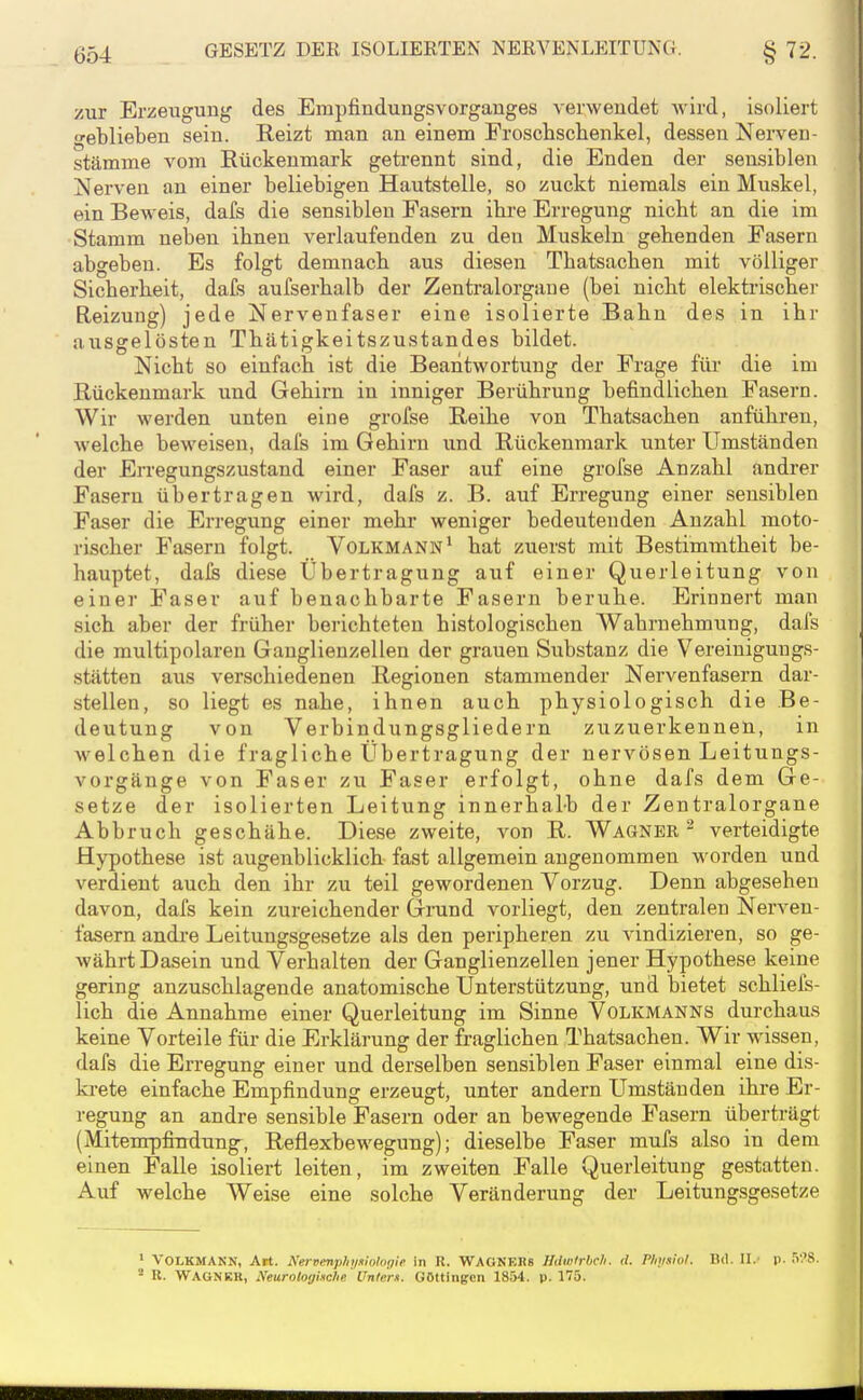 zur Erzeugung des Empfindungsvorganges verwendet wird, isoliert geblieben sein. Reizt man an einem Froschschenkel, dessen Nerven- Stämme vom Eückenmark getrennt sind, die Enden der sensiblen Nerven an einer beliebigen Hautstelle, so zuckt niemals ein Muskel, ein Bew'eis, dafs die sensiblen Pasern ibre Erregung nicht an die im Stamm neben ihnen verlaufenden zu den Muskeln gehenden Fasern abgeben. Es folgt demnach aus diesen Thatsachen mit völliger Sicherheit, dafs aufserhalb der Zentralorgane (bei nicht elektrische)- Reizung) jede Nervenfaser eine isolierte Bahn des in ihr ausgelösten Thätigkeitszustandes bildet. Nicht so einfach ist die Beantwortung der Frage für die im Rückenmark und Gehirn in inniger Berührung befindlichen Fasern. Wir werden unten eine grofse Reihe von Thatsachen anführen, welche beweisen, dafs im Gehirn und Rückenmark unter Umständen der Erregungszustand einer Faser auf eine grofse Anzahl andrer Fasern übertragen wird, dafs z. B. auf Erregung einer sensiblen Faser die Erregung einer mehr weniger bedeutenden Anzahl moto- rischer Fasern folgt. Volkmann* hat zuerst mit Bestimmtheit be- hauptet, dais diese Übertragung auf einer Querleitung von einer Faser auf benachbarte Fasern beruhe. Erinnert man sich aber der früher berichteten histologischen Wahrnehmung, dafs die multipolaren Ganglienzellen der grauen Substanz die Vereiniguugs- stätten aus verschiedenen Regionen stammender Nervenfasern dar- stellen, so liegt es nahe, ihnen auch physiologisch die Be- deutung von Verbindungsgliedern zuzuerkennen, in welchen die fragliche Übertragung der nervösen Leitungs- vorgänge von Faser zu Faser erfolgt, ohne dafs dem Ge- setze der isolierten Leitung innerhalb der Zentralorgane Abbruch geschähe. Diese zweite, von R. Wagneeverteidigte Hypothese ist augenblicklich fast allgemein angenommen worden und verdient auch den ihr zu teil gewordenen Vorzug. Denn abgesehen davon, dafs kein zureichender Grund vorliegt, den zentralen Nerven- fasern andi-e Leitungsgesetze als den peripheren zu vindizieren, so ge- währt Dasein und Verhalten der Ganglienzellen jener Hypothese keine gering anzuschlagende anatomische Unterstützung, und bietet schliefs- lich die Annahme einer Querleitung im Sinne Volkmanns durchaus keine Vorteile für die Erklärung der fraglichen Thatsachen. Wir wissen, dafs die Erregung einer und derselben sensiblen Faser einmal eine dis- krete einfache Empfindung erzeugt, unter andern Umständen ihre Er- regung an andre sensible Fasern oder an bewegende Fasern überträgt (Mitempfindung^, Reflexbewegung); dieselbe Faser mufs also in dem einen Falle isoliert leiten, im zweiten Falle Querleitung gestatten. Auf welche Weise eine solche Veränderung der Leitungsgesetze ' VOLKMANN, Alt. Nervenplij/niologie in R. WAGNEKs Hdwlrbch. il. Pliimlol. Bd. 11.' p. rv.'S. - K. WAGNER, Neurologiliche Untern. GOttingen 1854. p. 175.